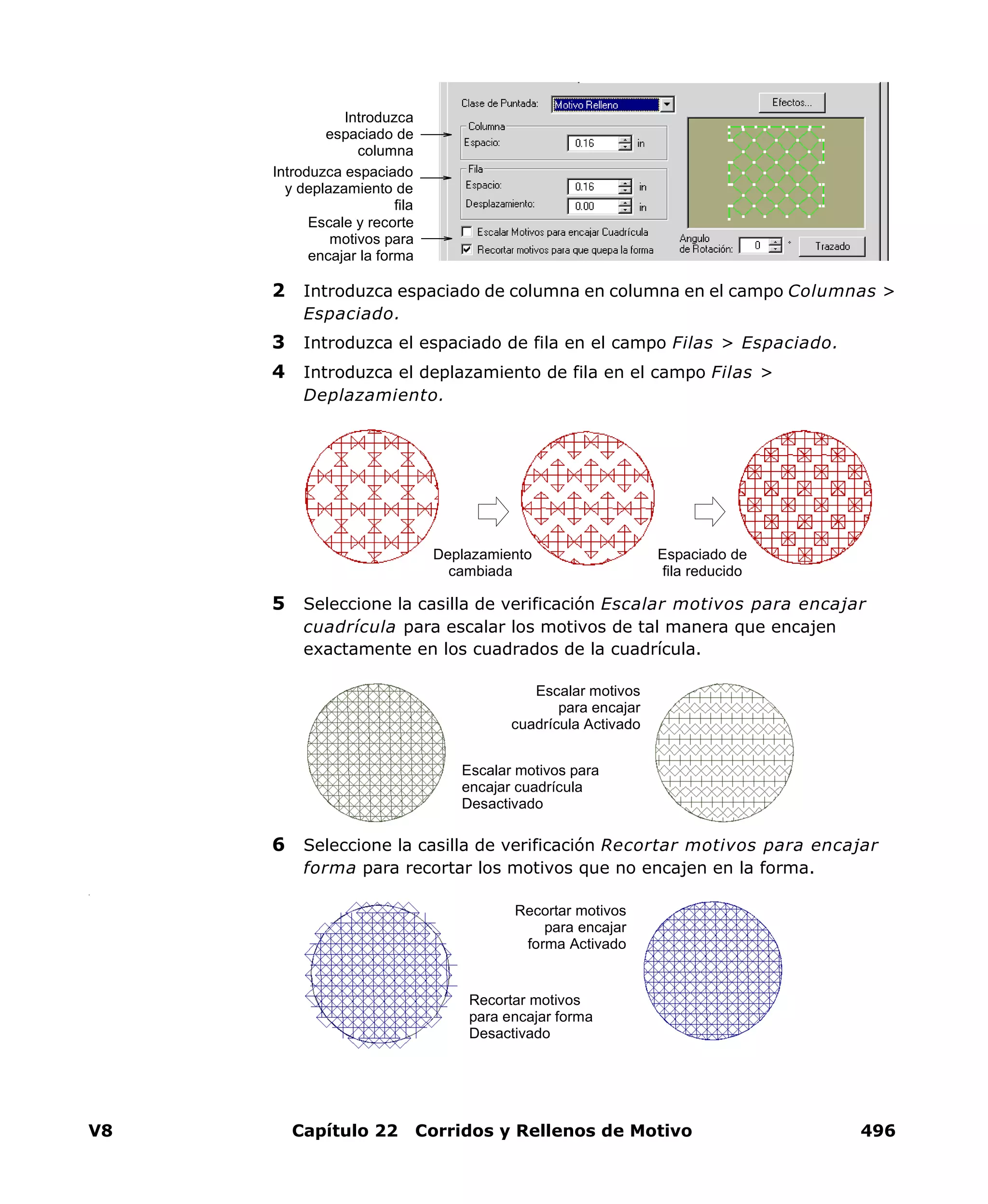 V8 Capítulo 22 Corridos y Rellenos de Motivo 496
2 Introduzca espaciado de columna en columna en el campo Columnas >
Espaciado.
3 Introduzca el espaciado de fila en el campo Filas > Espaciado.
4 Introduzca el deplazamiento de fila en el campo Filas >
Deplazamiento.
5 Seleccione la casilla de verificación Escalar motivos para encajar
cuadrícula para escalar los motivos de tal manera que encajen
exactamente en los cuadrados de la cuadrícula.
6 Seleccione la casilla de verificación Recortar motivos para encajar
forma para recortar los motivos que no encajen en la forma.
.
Introduzca
espaciado de
columna
Introduzca espaciado
y deplazamiento de
fila
Escale y recorte
motivos para
encajar la forma
Espaciado de
fila reducido
Deplazamiento
cambiada
Escalar motivos para
encajar cuadrícula
Desactivado
Escalar motivos
para encajar
cuadrícula Activado
Recortar motivos
para encajar forma
Desactivado
Recortar motivos
para encajar
forma Activado
 