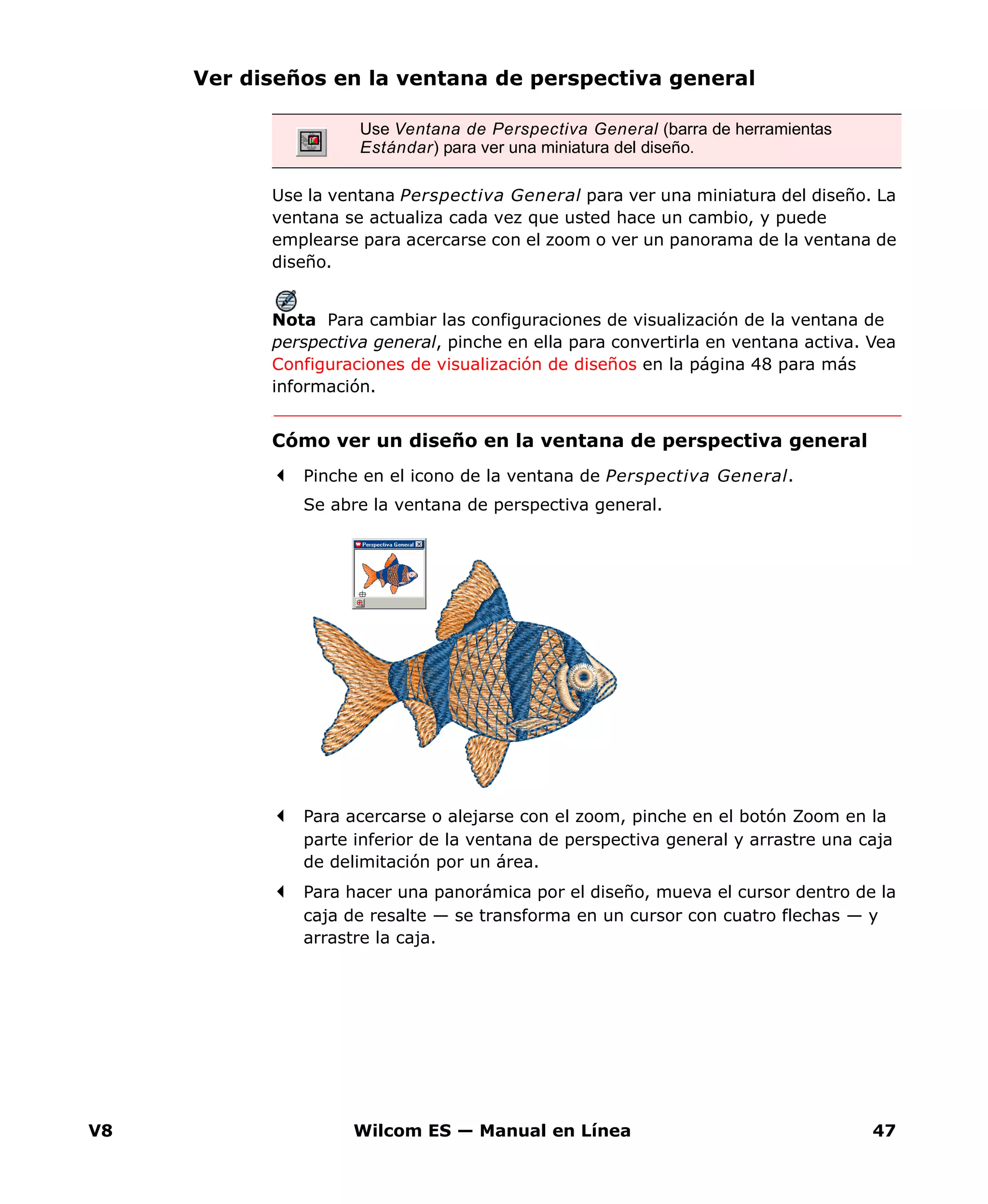 V8 Wilcom ES — Manual en Línea 47
Ver diseños en la ventana de perspectiva general
Use la ventana Perspectiva General para ver una miniatura del diseño. La
ventana se actualiza cada vez que usted hace un cambio, y puede
emplearse para acercarse con el zoom o ver un panorama de la ventana de
diseño.
Nota Para cambiar las configuraciones de visualización de la ventana de
perspectiva general, pinche en ella para convertirla en ventana activa. Vea
Configuraciones de visualización de diseños en la página 48 para más
información.
Cómo ver un diseño en la ventana de perspectiva general
Pinche en el icono de la ventana de Perspectiva General.
Se abre la ventana de perspectiva general.
Para acercarse o alejarse con el zoom, pinche en el botón Zoom en la
parte inferior de la ventana de perspectiva general y arrastre una caja
de delimitación por un área.
Para hacer una panorámica por el diseño, mueva el cursor dentro de la
caja de resalte — se transforma en un cursor con cuatro flechas — y
arrastre la caja.
Use Ventana de Perspectiva General (barra de herramientas
Estándar) para ver una miniatura del diseño.
 