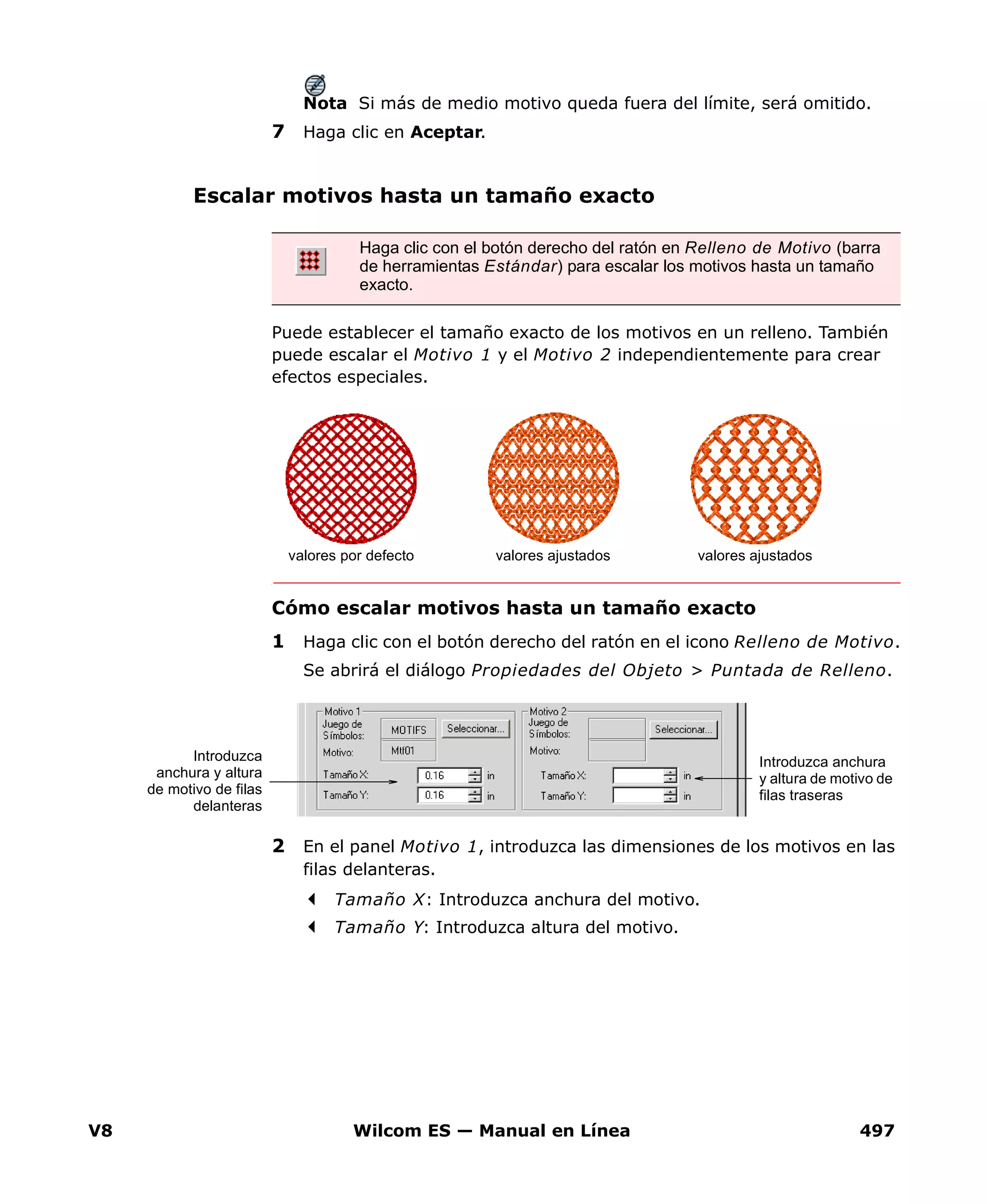 V8 Wilcom ES — Manual en Línea 497
Nota Si más de medio motivo queda fuera del límite, será omitido.
7 Haga clic en Aceptar.
Escalar motivos hasta un tamaño exacto
Puede establecer el tamaño exacto de los motivos en un relleno. También
puede escalar el Motivo 1 y el Motivo 2 independientemente para crear
efectos especiales.
Cómo escalar motivos hasta un tamaño exacto
1 Haga clic con el botón derecho del ratón en el icono Relleno de Motivo.
Se abrirá el diálogo Propiedades del Objeto > Puntada de Relleno.
2 En el panel Motivo 1, introduzca las dimensiones de los motivos en las
filas delanteras.
Tamaño X: Introduzca anchura del motivo.
Tamaño Y: Introduzca altura del motivo.
Haga clic con el botón derecho del ratón en Relleno de Motivo (barra
de herramientas Estándar) para escalar los motivos hasta un tamaño
exacto.
valores por defecto valores ajustados valores ajustados
Introduzca
anchura y altura
de motivo de filas
delanteras
Introduzca anchura
y altura de motivo de
filas traseras
 