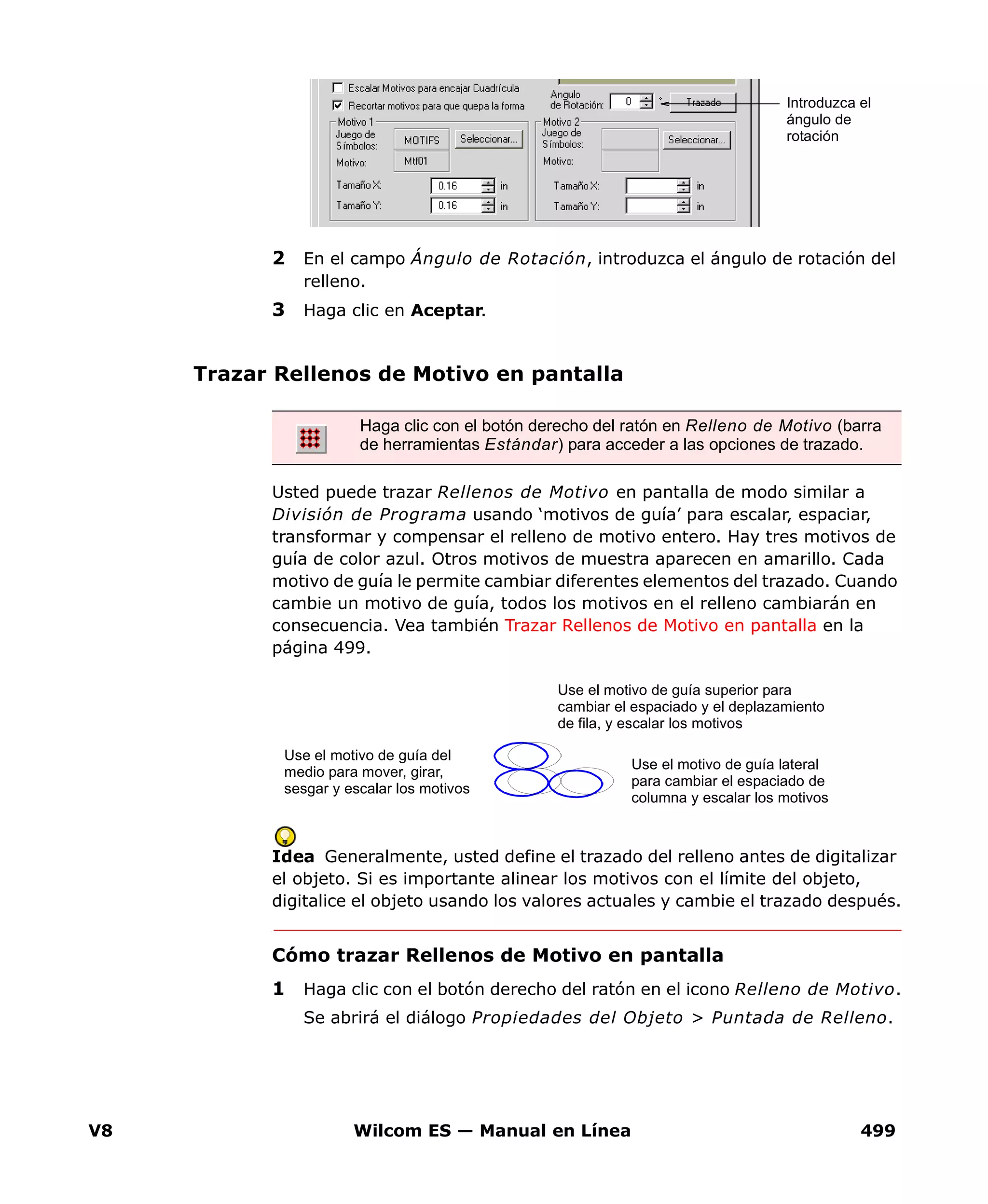 V8 Wilcom ES — Manual en Línea 499
2 En el campo Ángulo de Rotación, introduzca el ángulo de rotación del
relleno.
3 Haga clic en Aceptar.
Trazar Rellenos de Motivo en pantalla
Usted puede trazar Rellenos de Motivo en pantalla de modo similar a
División de Programa usando ‘motivos de guía’ para escalar, espaciar,
transformar y compensar el relleno de motivo entero. Hay tres motivos de
guía de color azul. Otros motivos de muestra aparecen en amarillo. Cada
motivo de guía le permite cambiar diferentes elementos del trazado. Cuando
cambie un motivo de guía, todos los motivos en el relleno cambiarán en
consecuencia. Vea también Trazar Rellenos de Motivo en pantalla en la
página 499.
Idea Generalmente, usted define el trazado del relleno antes de digitalizar
el objeto. Si es importante alinear los motivos con el límite del objeto,
digitalice el objeto usando los valores actuales y cambie el trazado después.
Cómo trazar Rellenos de Motivo en pantalla
1 Haga clic con el botón derecho del ratón en el icono Relleno de Motivo.
Se abrirá el diálogo Propiedades del Objeto > Puntada de Relleno.
Introduzca el
ángulo de
rotación
Haga clic con el botón derecho del ratón en Relleno de Motivo (barra
de herramientas Estándar) para acceder a las opciones de trazado.
Use el motivo de guía superior para
cambiar el espaciado y el deplazamiento
de fila, y escalar los motivos
Use el motivo de guía lateral
para cambiar el espaciado de
columna y escalar los motivos
Use el motivo de guía del
medio para mover, girar,
sesgar y escalar los motivos
 