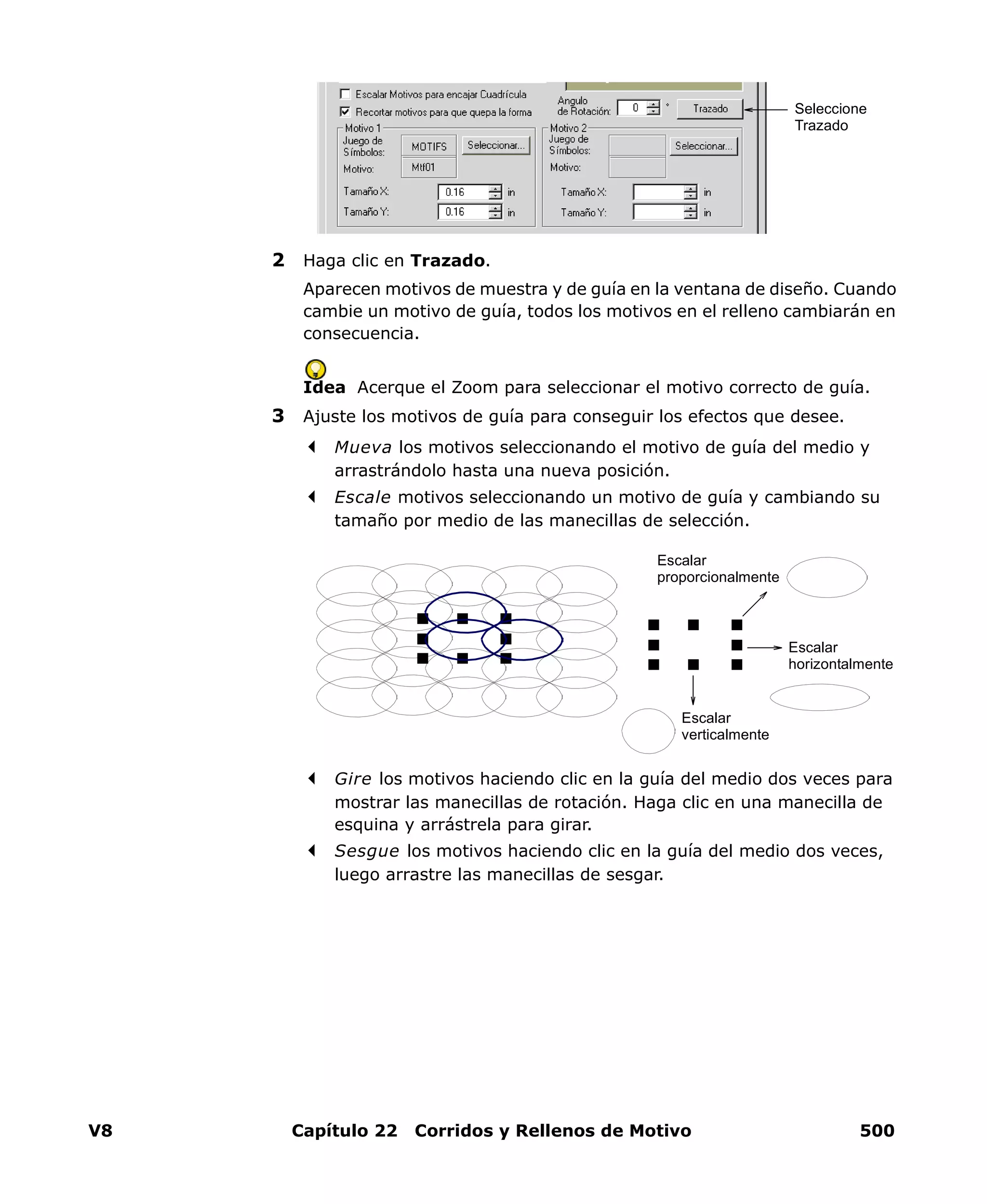 V8 Capítulo 22 Corridos y Rellenos de Motivo 500
2 Haga clic en Trazado.
Aparecen motivos de muestra y de guía en la ventana de diseño. Cuando
cambie un motivo de guía, todos los motivos en el relleno cambiarán en
consecuencia.
Idea Acerque el Zoom para seleccionar el motivo correcto de guía.
3 Ajuste los motivos de guía para conseguir los efectos que desee.
Mueva los motivos seleccionando el motivo de guía del medio y
arrastrándolo hasta una nueva posición.
Escale motivos seleccionando un motivo de guía y cambiando su
tamaño por medio de las manecillas de selección.
Gire los motivos haciendo clic en la guía del medio dos veces para
mostrar las manecillas de rotación. Haga clic en una manecilla de
esquina y arrástrela para girar.
Sesgue los motivos haciendo clic en la guía del medio dos veces,
luego arrastre las manecillas de sesgar.
Seleccione
Trazado
Escalar
proporcionalmente
Escalar
horizontalmente
Escalar
verticalmente
 