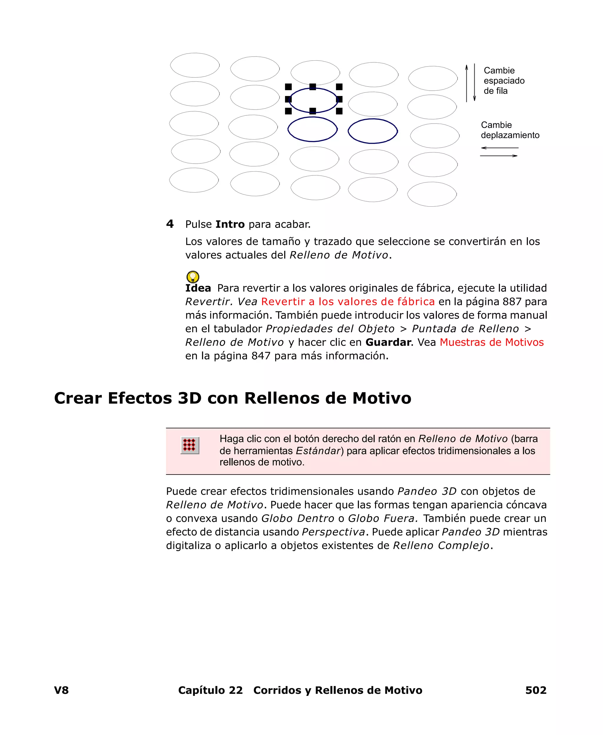V8 Capítulo 22 Corridos y Rellenos de Motivo 502
4 Pulse Intro para acabar.
Los valores de tamaño y trazado que seleccione se convertirán en los
valores actuales del Relleno de Motivo.
Idea Para revertir a los valores originales de fábrica, ejecute la utilidad
Revertir. Vea Revertir a los valores de fábrica en la página 887 para
más información. También puede introducir los valores de forma manual
en el tabulador Propiedades del Objeto > Puntada de Relleno >
Relleno de Motivo y hacer clic en Guardar. Vea Muestras de Motivos
en la página 847 para más información.
Crear Efectos 3D con Rellenos de Motivo
Puede crear efectos tridimensionales usando Pandeo 3D con objetos de
Relleno de Motivo. Puede hacer que las formas tengan apariencia cóncava
o convexa usando Globo Dentro o Globo Fuera. También puede crear un
efecto de distancia usando Perspectiva. Puede aplicar Pandeo 3D mientras
digitaliza o aplicarlo a objetos existentes de Relleno Complejo.
Cambie
espaciado
de fila
Cambie
deplazamiento
Haga clic con el botón derecho del ratón en Relleno de Motivo (barra
de herramientas Estándar) para aplicar efectos tridimensionales a los
rellenos de motivo.
 