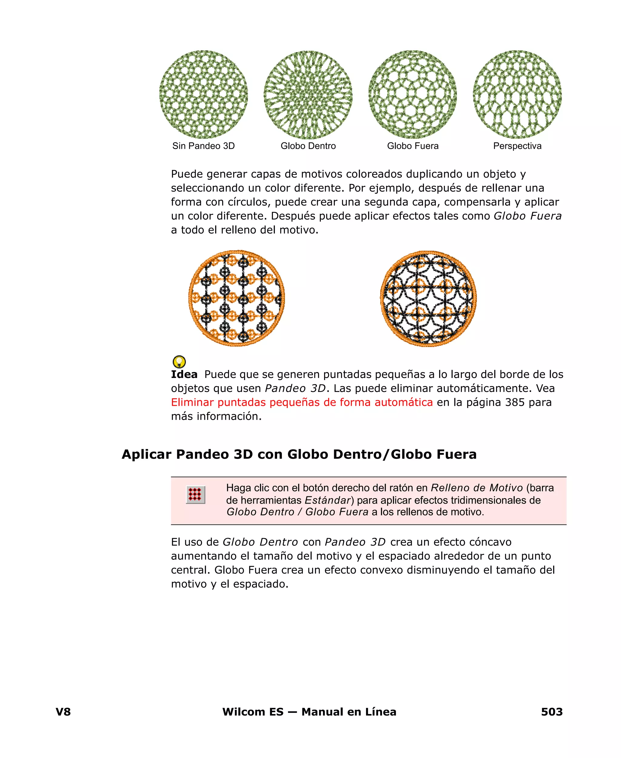 V8 Wilcom ES — Manual en Línea 503
Puede generar capas de motivos coloreados duplicando un objeto y
seleccionando un color diferente. Por ejemplo, después de rellenar una
forma con círculos, puede crear una segunda capa, compensarla y aplicar
un color diferente. Después puede aplicar efectos tales como Globo Fuera
a todo el relleno del motivo.
Idea Puede que se generen puntadas pequeñas a lo largo del borde de los
objetos que usen Pandeo 3D. Las puede eliminar automáticamente. Vea
Eliminar puntadas pequeñas de forma automática en la página 385 para
más información.
Aplicar Pandeo 3D con Globo Dentro/Globo Fuera
El uso de Globo Dentro con Pandeo 3D crea un efecto cóncavo
aumentando el tamaño del motivo y el espaciado alrededor de un punto
central. Globo Fuera crea un efecto convexo disminuyendo el tamaño del
motivo y el espaciado.
Sin Pandeo 3D Globo Dentro Globo Fuera Perspectiva
Haga clic con el botón derecho del ratón en Relleno de Motivo (barra
de herramientas Estándar) para aplicar efectos tridimensionales de
Globo Dentro / Globo Fuera a los rellenos de motivo.
 
