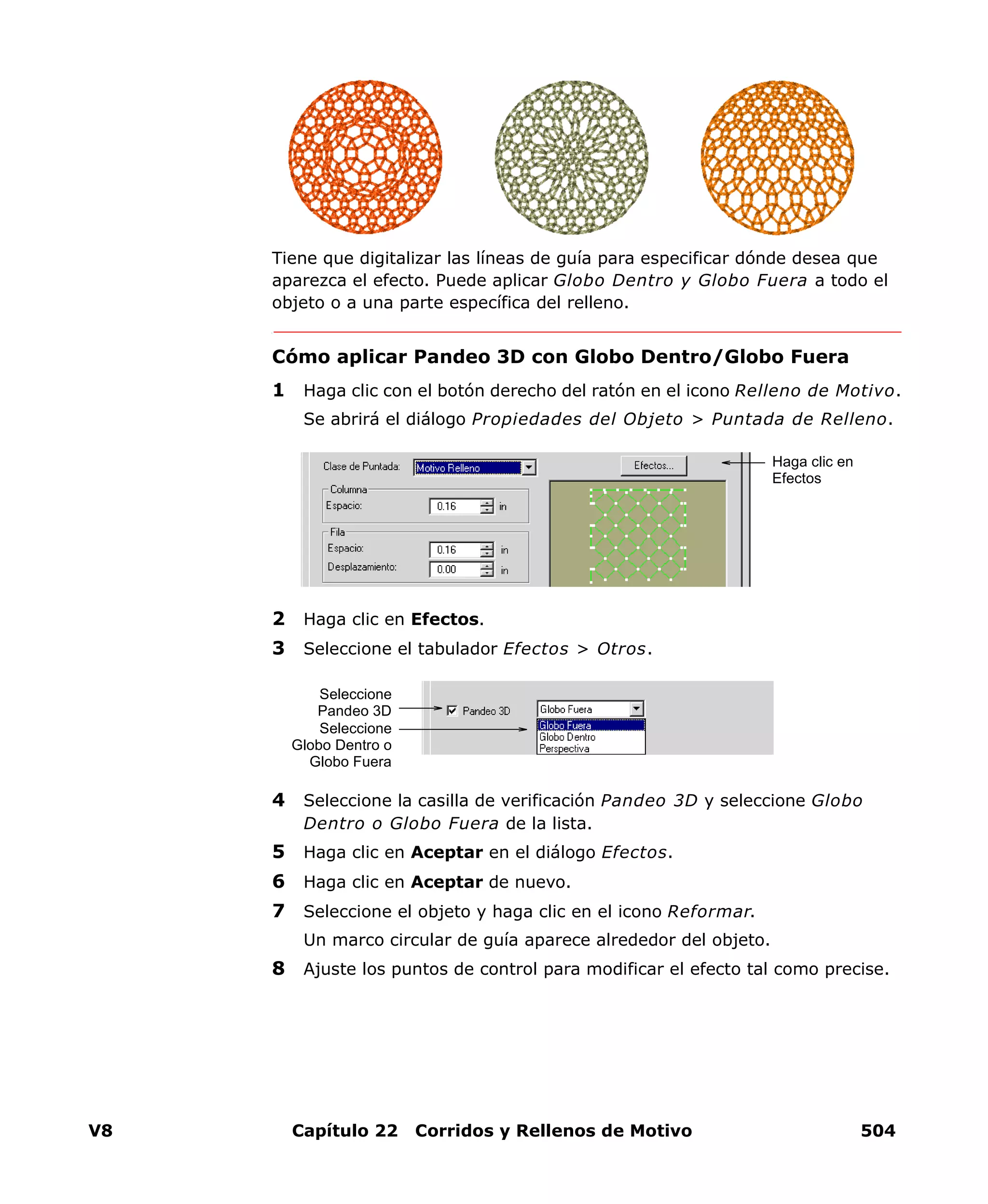 V8 Capítulo 22 Corridos y Rellenos de Motivo 504
Tiene que digitalizar las líneas de guía para especificar dónde desea que
aparezca el efecto. Puede aplicar Globo Dentro y Globo Fuera a todo el
objeto o a una parte específica del relleno.
Cómo aplicar Pandeo 3D con Globo Dentro/Globo Fuera
1 Haga clic con el botón derecho del ratón en el icono Relleno de Motivo.
Se abrirá el diálogo Propiedades del Objeto > Puntada de Relleno.
2 Haga clic en Efectos.
3 Seleccione el tabulador Efectos > Otros.
4 Seleccione la casilla de verificación Pandeo 3D y seleccione Globo
Dentro o Globo Fuera de la lista.
5 Haga clic en Aceptar en el diálogo Efectos.
6 Haga clic en Aceptar de nuevo.
7 Seleccione el objeto y haga clic en el icono Reformar.
Un marco circular de guía aparece alrededor del objeto.
8 Ajuste los puntos de control para modificar el efecto tal como precise.
Haga clic en
Efectos
Seleccione
Pandeo 3D
Seleccione
Globo Dentro o
Globo Fuera
 