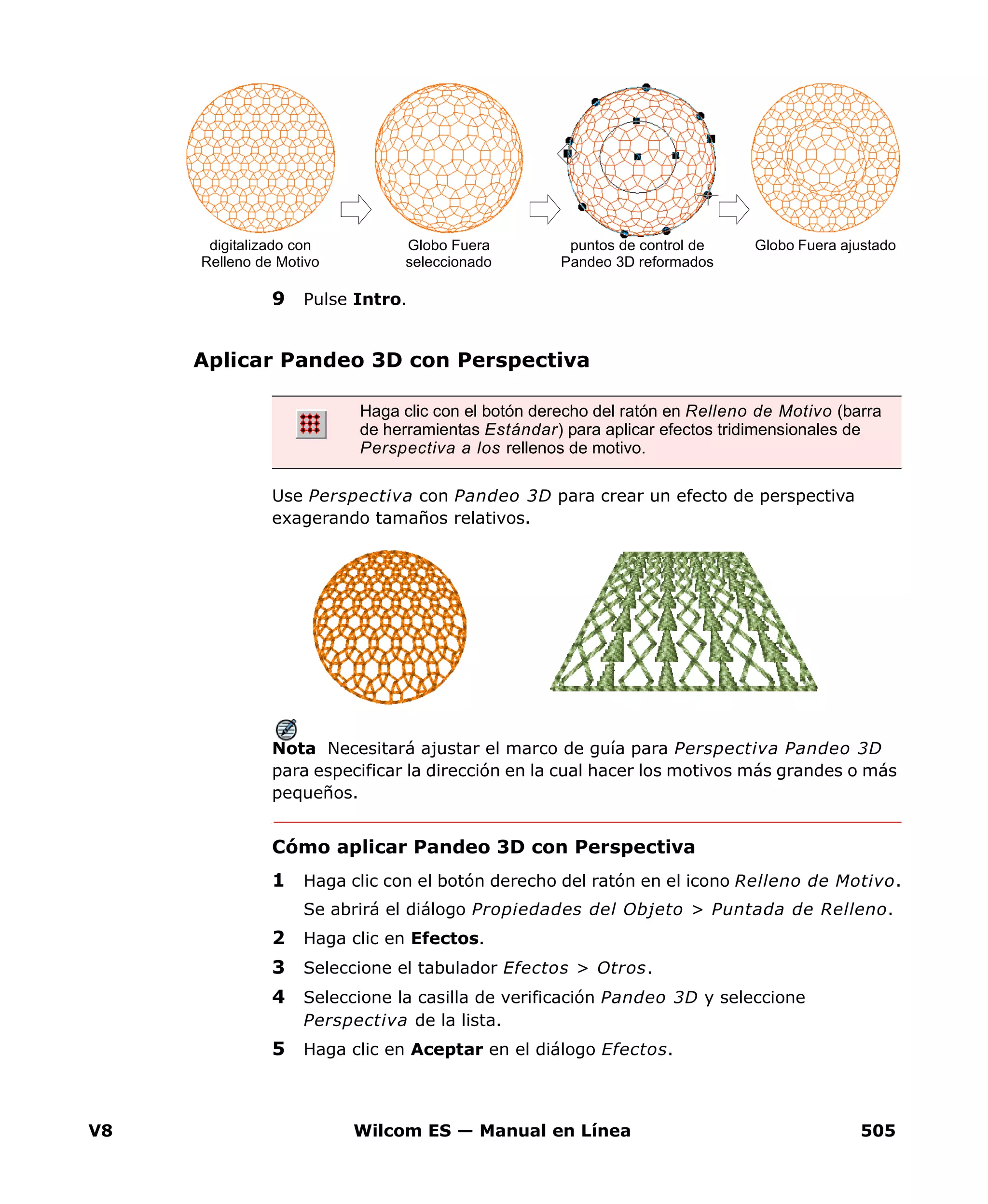 V8 Wilcom ES — Manual en Línea 505
9 Pulse Intro.
Aplicar Pandeo 3D con Perspectiva
Use Perspectiva con Pandeo 3D para crear un efecto de perspectiva
exagerando tamaños relativos.
Nota Necesitará ajustar el marco de guía para Perspectiva Pandeo 3D
para especificar la dirección en la cual hacer los motivos más grandes o más
pequeños.
Cómo aplicar Pandeo 3D con Perspectiva
1 Haga clic con el botón derecho del ratón en el icono Relleno de Motivo.
Se abrirá el diálogo Propiedades del Objeto > Puntada de Relleno.
2 Haga clic en Efectos.
3 Seleccione el tabulador Efectos > Otros.
4 Seleccione la casilla de verificación Pandeo 3D y seleccione
Perspectiva de la lista.
5 Haga clic en Aceptar en el diálogo Efectos.
Globo Fuera
seleccionado
digitalizado con
Relleno de Motivo
puntos de control de
Pandeo 3D reformados
Globo Fuera ajustado
Haga clic con el botón derecho del ratón en Relleno de Motivo (barra
de herramientas Estándar) para aplicar efectos tridimensionales de
Perspectiva a los rellenos de motivo.
 