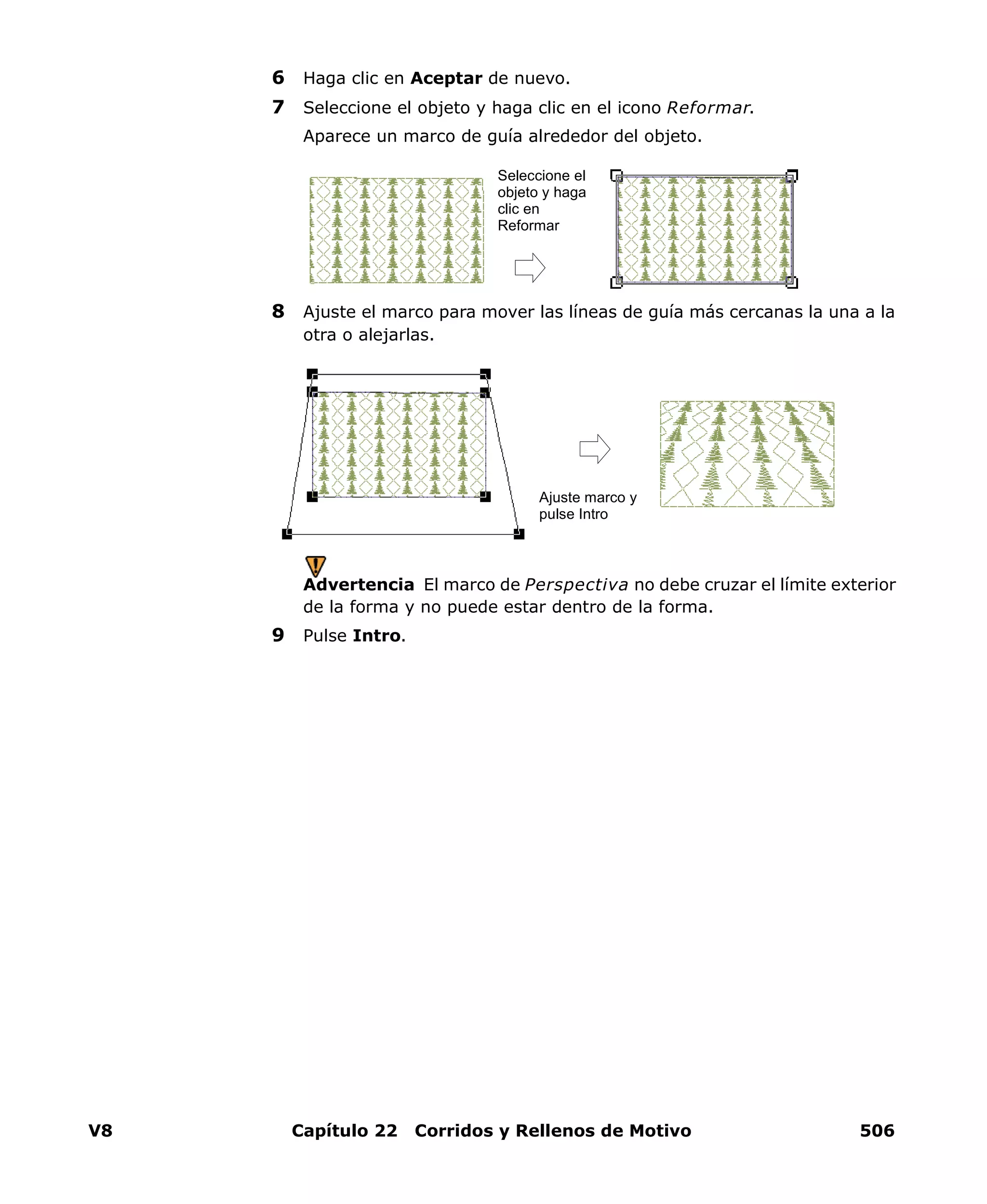 V8 Capítulo 22 Corridos y Rellenos de Motivo 506
6 Haga clic en Aceptar de nuevo.
7 Seleccione el objeto y haga clic en el icono Reformar.
Aparece un marco de guía alrededor del objeto.
8 Ajuste el marco para mover las líneas de guía más cercanas la una a la
otra o alejarlas.
Advertencia El marco de Perspectiva no debe cruzar el límite exterior
de la forma y no puede estar dentro de la forma.
9 Pulse Intro.
Seleccione el
objeto y haga
clic en
Reformar
Ajuste marco y
pulse Intro
 