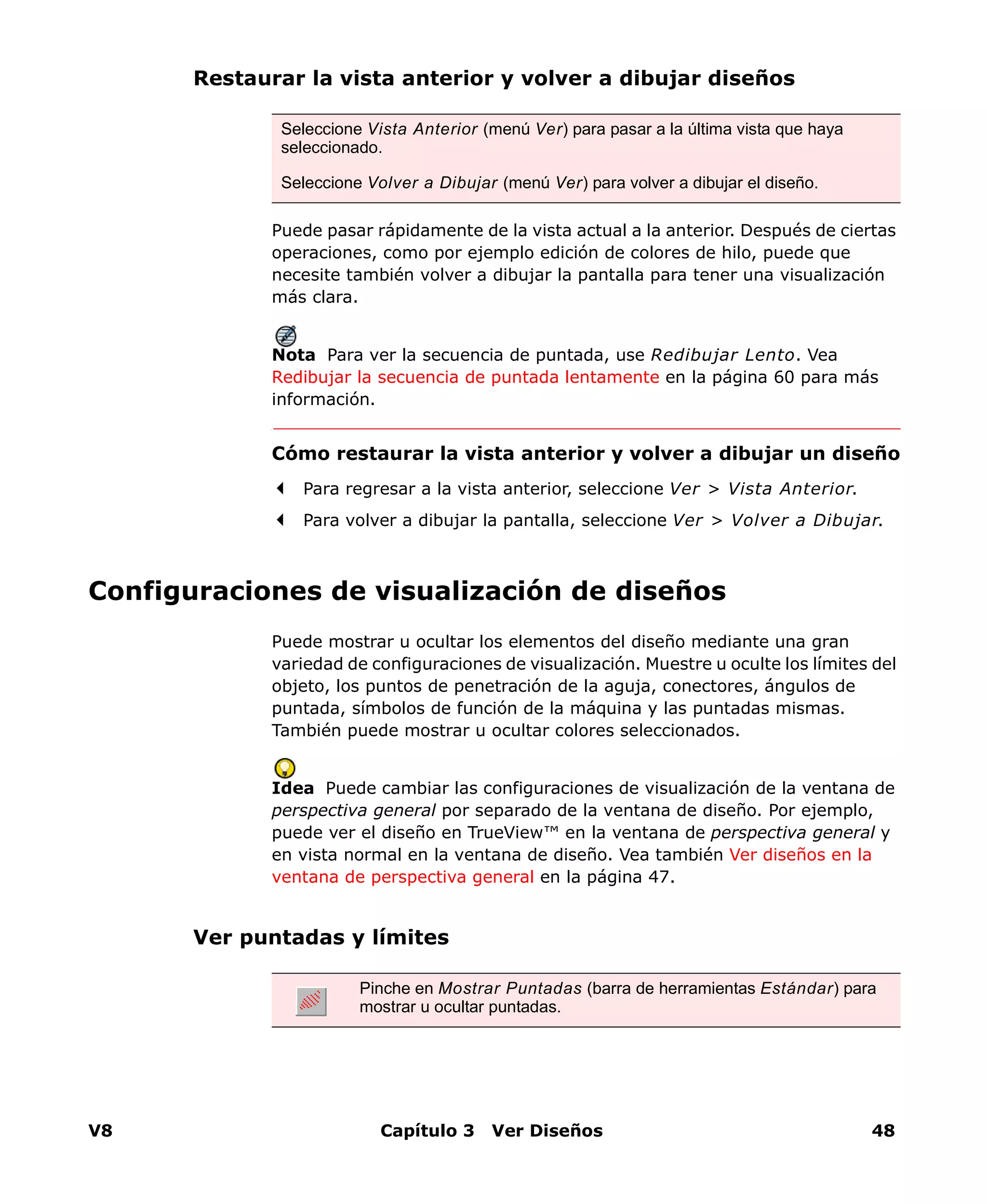 V8 Capítulo 3 Ver Diseños 48
Restaurar la vista anterior y volver a dibujar diseños
Puede pasar rápidamente de la vista actual a la anterior. Después de ciertas
operaciones, como por ejemplo edición de colores de hilo, puede que
necesite también volver a dibujar la pantalla para tener una visualización
más clara.
Nota Para ver la secuencia de puntada, use Redibujar Lento. Vea
Redibujar la secuencia de puntada lentamente en la página 60 para más
información.
Cómo restaurar la vista anterior y volver a dibujar un diseño
Para regresar a la vista anterior, seleccione Ver > Vista Anterior.
Para volver a dibujar la pantalla, seleccione Ver > Volver a Dibujar.
Configuraciones de visualización de diseños
Puede mostrar u ocultar los elementos del diseño mediante una gran
variedad de configuraciones de visualización. Muestre u oculte los límites del
objeto, los puntos de penetración de la aguja, conectores, ángulos de
puntada, símbolos de función de la máquina y las puntadas mismas.
También puede mostrar u ocultar colores seleccionados.
Idea Puede cambiar las configuraciones de visualización de la ventana de
perspectiva general por separado de la ventana de diseño. Por ejemplo,
puede ver el diseño en TrueView™ en la ventana de perspectiva general y
en vista normal en la ventana de diseño. Vea también Ver diseños en la
ventana de perspectiva general en la página 47.
Ver puntadas y límites
Seleccione Vista Anterior (menú Ver) para pasar a la última vista que haya
seleccionado.
Seleccione Volver a Dibujar (menú Ver) para volver a dibujar el diseño.
Pinche en Mostrar Puntadas (barra de herramientas Estándar) para
mostrar u ocultar puntadas.
 