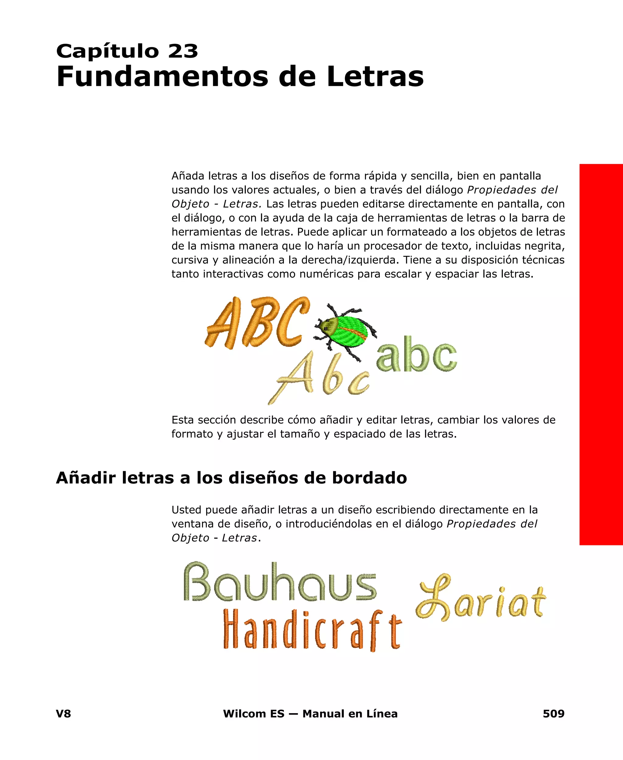 V8 Wilcom ES — Manual en Línea 509
Capítulo 23
Fundamentos de Letras
Añada letras a los diseños de forma rápida y sencilla, bien en pantalla
usando los valores actuales, o bien a través del diálogo Propiedades del
Objeto - Letras. Las letras pueden editarse directamente en pantalla, con
el diálogo, o con la ayuda de la caja de herramientas de letras o la barra de
herramientas de letras. Puede aplicar un formateado a los objetos de letras
de la misma manera que lo haría un procesador de texto, incluidas negrita,
cursiva y alineación a la derecha/izquierda. Tiene a su disposición técnicas
tanto interactivas como numéricas para escalar y espaciar las letras.
Esta sección describe cómo añadir y editar letras, cambiar los valores de
formato y ajustar el tamaño y espaciado de las letras.
Añadir letras a los diseños de bordado
Usted puede añadir letras a un diseño escribiendo directamente en la
ventana de diseño, o introduciéndolas en el diálogo Propiedades del
Objeto - Letras.
 
