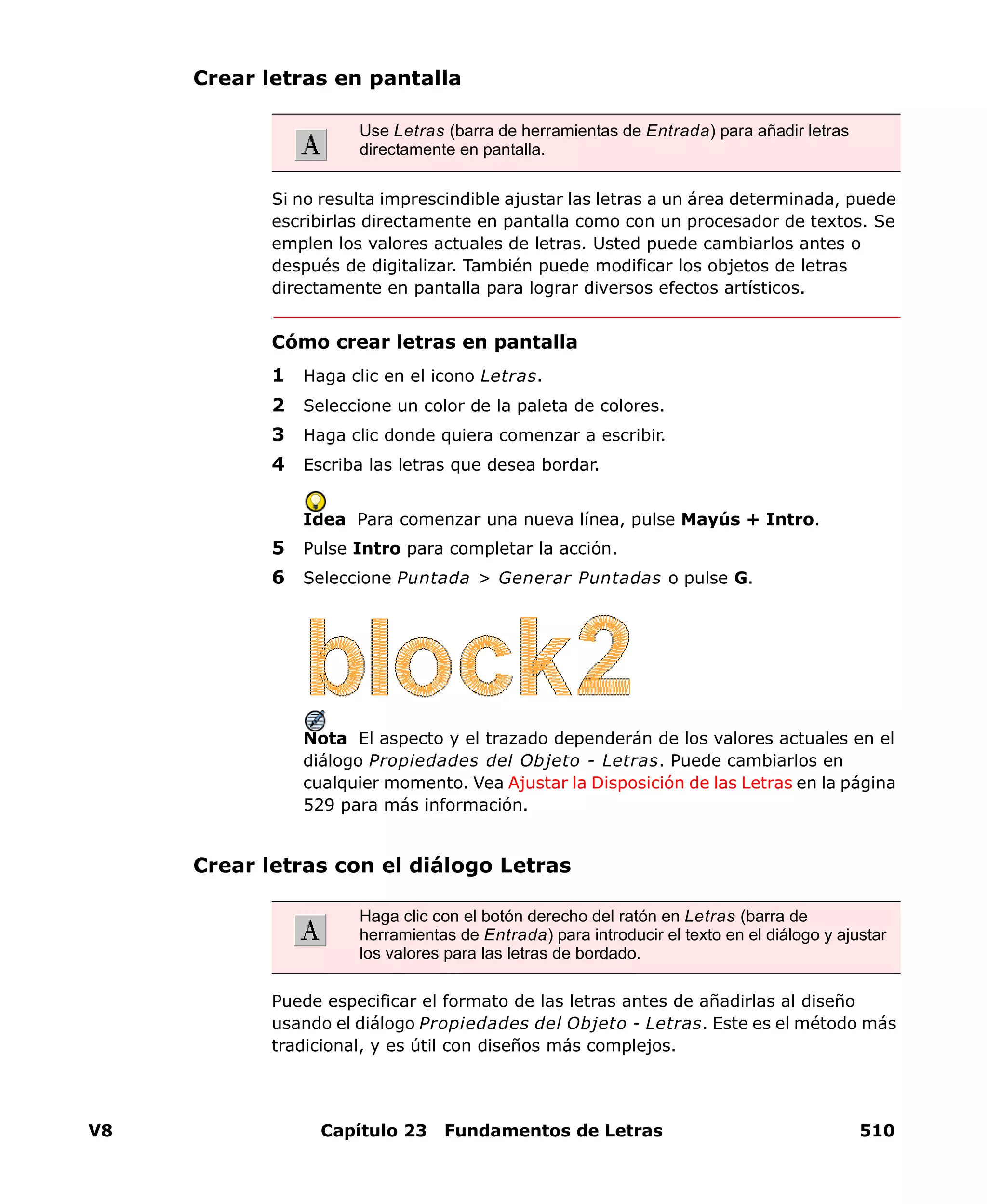 V8 Capítulo 23 Fundamentos de Letras 510
Crear letras en pantalla
Si no resulta imprescindible ajustar las letras a un área determinada, puede
escribirlas directamente en pantalla como con un procesador de textos. Se
emplen los valores actuales de letras. Usted puede cambiarlos antes o
después de digitalizar. También puede modificar los objetos de letras
directamente en pantalla para lograr diversos efectos artísticos.
Cómo crear letras en pantalla
1 Haga clic en el icono Letras.
2 Seleccione un color de la paleta de colores.
3 Haga clic donde quiera comenzar a escribir.
4 Escriba las letras que desea bordar.
Idea Para comenzar una nueva línea, pulse Mayús + Intro.
5 Pulse Intro para completar la acción.
6 Seleccione Puntada > Generar Puntadas o pulse G.
Nota El aspecto y el trazado dependerán de los valores actuales en el
diálogo Propiedades del Objeto - Letras. Puede cambiarlos en
cualquier momento. Vea Ajustar la Disposición de las Letras en la página
529 para más información.
Crear letras con el diálogo Letras
Puede especificar el formato de las letras antes de añadirlas al diseño
usando el diálogo Propiedades del Objeto - Letras. Este es el método más
tradicional, y es útil con diseños más complejos.
Use Letras (barra de herramientas de Entrada) para añadir letras
directamente en pantalla.
Haga clic con el botón derecho del ratón en Letras (barra de
herramientas de Entrada) para introducir el texto en el diálogo y ajustar
los valores para las letras de bordado.
 