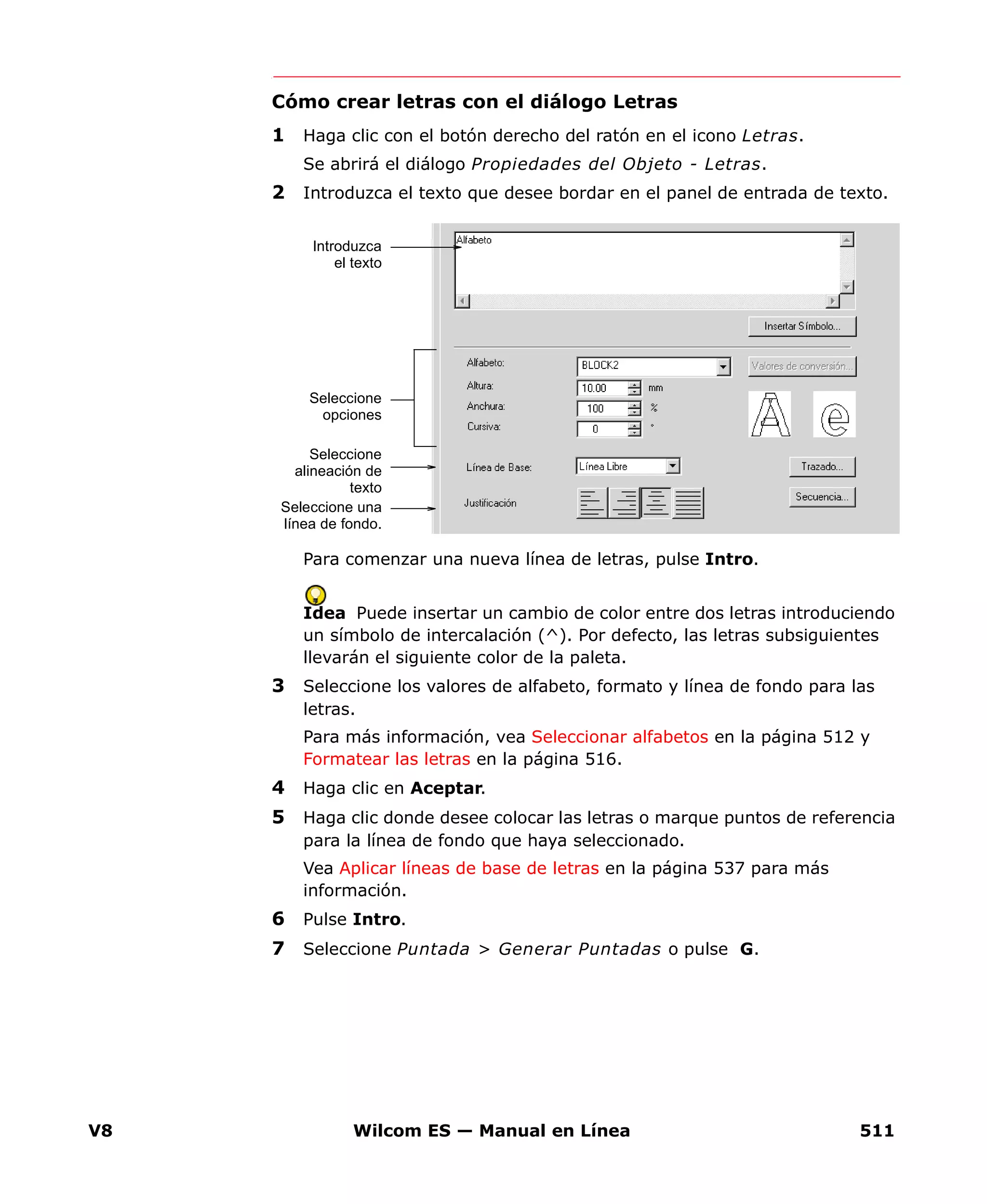 V8 Wilcom ES — Manual en Línea 511
Cómo crear letras con el diálogo Letras
1 Haga clic con el botón derecho del ratón en el icono Letras.
Se abrirá el diálogo Propiedades del Objeto - Letras.
2 Introduzca el texto que desee bordar en el panel de entrada de texto.
Para comenzar una nueva línea de letras, pulse Intro.
Idea Puede insertar un cambio de color entre dos letras introduciendo
un símbolo de intercalación (^). Por defecto, las letras subsiguientes
llevarán el siguiente color de la paleta.
3 Seleccione los valores de alfabeto, formato y línea de fondo para las
letras.
Para más información, vea Seleccionar alfabetos en la página 512 y
Formatear las letras en la página 516.
4 Haga clic en Aceptar.
5 Haga clic donde desee colocar las letras o marque puntos de referencia
para la línea de fondo que haya seleccionado.
Vea Aplicar líneas de base de letras en la página 537 para más
información.
6 Pulse Intro.
7 Seleccione Puntada > Generar Puntadas o pulse G.
Seleccione
opciones
Seleccione
alineación de
texto
Introduzca
el texto
Seleccione una
línea de fondo.
 