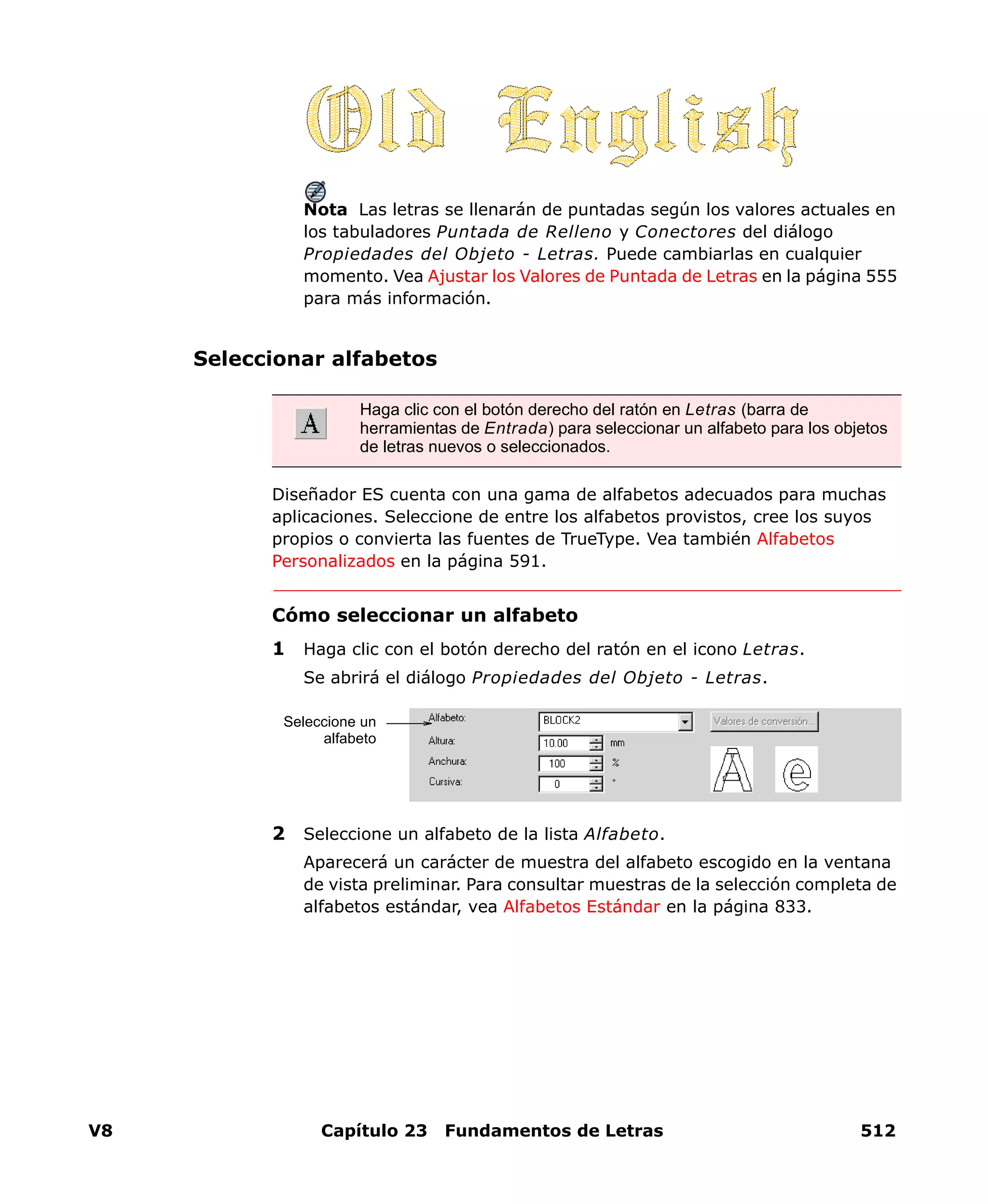 V8 Capítulo 23 Fundamentos de Letras 512
Nota Las letras se llenarán de puntadas según los valores actuales en
los tabuladores Puntada de Relleno y Conectores del diálogo
Propiedades del Objeto - Letras. Puede cambiarlas en cualquier
momento. Vea Ajustar los Valores de Puntada de Letras en la página 555
para más información.
Seleccionar alfabetos
Diseñador ES cuenta con una gama de alfabetos adecuados para muchas
aplicaciones. Seleccione de entre los alfabetos provistos, cree los suyos
propios o convierta las fuentes de TrueType. Vea también Alfabetos
Personalizados en la página 591.
Cómo seleccionar un alfabeto
1 Haga clic con el botón derecho del ratón en el icono Letras.
Se abrirá el diálogo Propiedades del Objeto - Letras.
2 Seleccione un alfabeto de la lista Alfabeto.
Aparecerá un carácter de muestra del alfabeto escogido en la ventana
de vista preliminar. Para consultar muestras de la selección completa de
alfabetos estándar, vea Alfabetos Estándar en la página 833.
Haga clic con el botón derecho del ratón en Letras (barra de
herramientas de Entrada) para seleccionar un alfabeto para los objetos
de letras nuevos o seleccionados.
Seleccione un
alfabeto
 