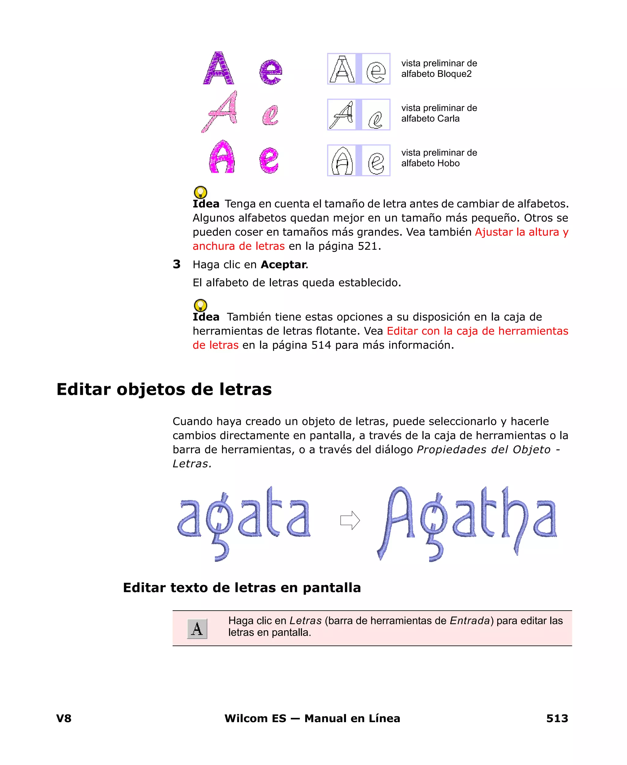 V8 Wilcom ES — Manual en Línea 513
Idea Tenga en cuenta el tamaño de letra antes de cambiar de alfabetos.
Algunos alfabetos quedan mejor en un tamaño más pequeño. Otros se
pueden coser en tamaños más grandes. Vea también Ajustar la altura y
anchura de letras en la página 521.
3 Haga clic en Aceptar.
El alfabeto de letras queda establecido.
Idea También tiene estas opciones a su disposición en la caja de
herramientas de letras flotante. Vea Editar con la caja de herramientas
de letras en la página 514 para más información.
Editar objetos de letras
Cuando haya creado un objeto de letras, puede seleccionarlo y hacerle
cambios directamente en pantalla, a través de la caja de herramientas o la
barra de herramientas, o a través del diálogo Propiedades del Objeto -
Letras.
Editar texto de letras en pantalla
vista preliminar de
alfabeto Bloque2
vista preliminar de
alfabeto Carla
vista preliminar de
alfabeto Hobo
Haga clic en Letras (barra de herramientas de Entrada) para editar las
letras en pantalla.
 
