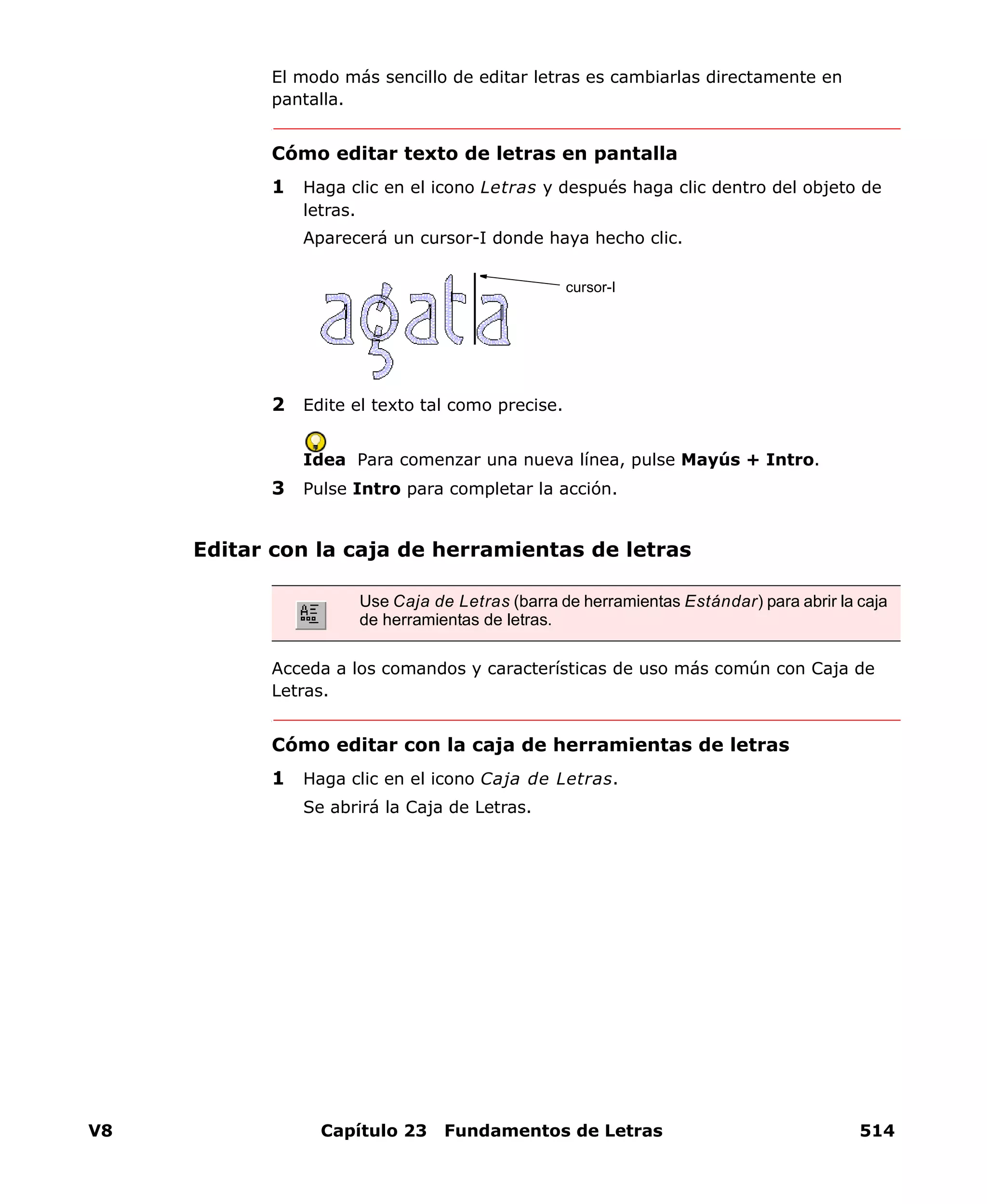 V8 Capítulo 23 Fundamentos de Letras 514
El modo más sencillo de editar letras es cambiarlas directamente en
pantalla.
Cómo editar texto de letras en pantalla
1 Haga clic en el icono Letras y después haga clic dentro del objeto de
letras.
Aparecerá un cursor-I donde haya hecho clic.
2 Edite el texto tal como precise.
Idea Para comenzar una nueva línea, pulse Mayús + Intro.
3 Pulse Intro para completar la acción.
Editar con la caja de herramientas de letras
Acceda a los comandos y características de uso más común con Caja de
Letras.
Cómo editar con la caja de herramientas de letras
1 Haga clic en el icono Caja de Letras.
Se abrirá la Caja de Letras.
cursor-I
Use Caja de Letras (barra de herramientas Estándar) para abrir la caja
de herramientas de letras.
 