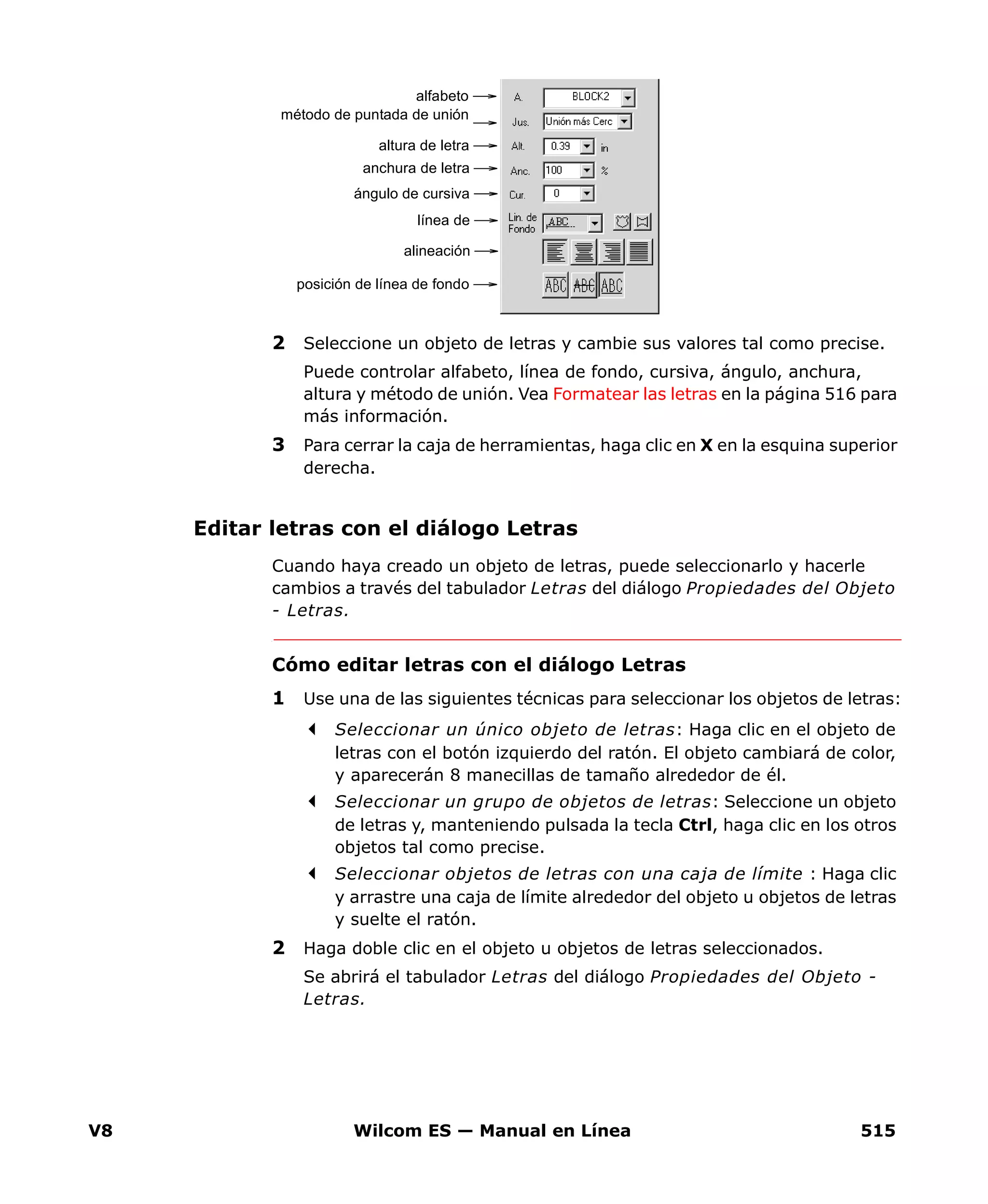V8 Wilcom ES — Manual en Línea 515
2 Seleccione un objeto de letras y cambie sus valores tal como precise.
Puede controlar alfabeto, línea de fondo, cursiva, ángulo, anchura,
altura y método de unión. Vea Formatear las letras en la página 516 para
más información.
3 Para cerrar la caja de herramientas, haga clic en X en la esquina superior
derecha.
Editar letras con el diálogo Letras
Cuando haya creado un objeto de letras, puede seleccionarlo y hacerle
cambios a través del tabulador Letras del diálogo Propiedades del Objeto
- Letras.
Cómo editar letras con el diálogo Letras
1 Use una de las siguientes técnicas para seleccionar los objetos de letras:
Seleccionar un único objeto de letras: Haga clic en el objeto de
letras con el botón izquierdo del ratón. El objeto cambiará de color,
y aparecerán 8 manecillas de tamaño alrededor de él.
Seleccionar un grupo de objetos de letras: Seleccione un objeto
de letras y, manteniendo pulsada la tecla Ctrl, haga clic en los otros
objetos tal como precise.
Seleccionar objetos de letras con una caja de límite : Haga clic
y arrastre una caja de límite alrededor del objeto u objetos de letras
y suelte el ratón.
2 Haga doble clic en el objeto u objetos de letras seleccionados.
Se abrirá el tabulador Letras del diálogo Propiedades del Objeto -
Letras.
alfabeto
método de puntada de unión
altura de letra
anchura de letra
ángulo de cursiva
línea de
alineación
posición de línea de fondo
 