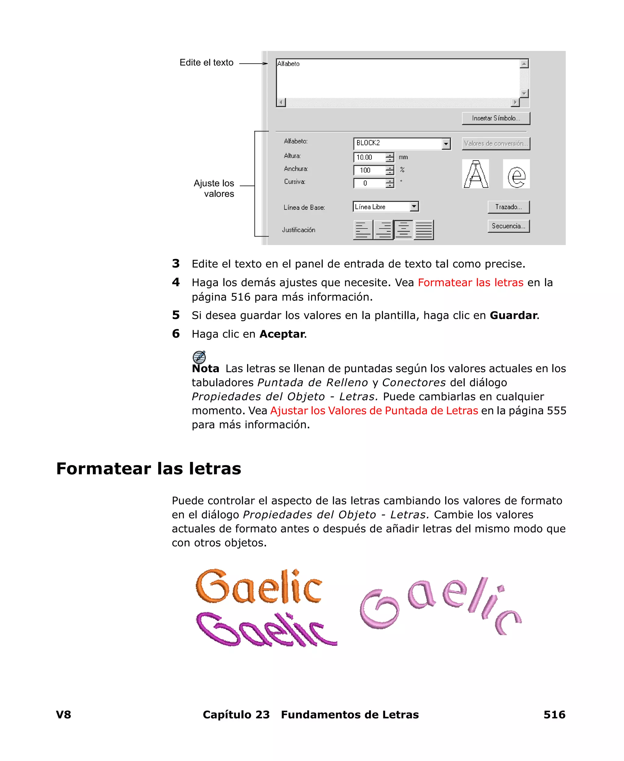 V8 Capítulo 23 Fundamentos de Letras 516
3 Edite el texto en el panel de entrada de texto tal como precise.
4 Haga los demás ajustes que necesite. Vea Formatear las letras en la
página 516 para más información.
5 Si desea guardar los valores en la plantilla, haga clic en Guardar.
6 Haga clic en Aceptar.
Nota Las letras se llenan de puntadas según los valores actuales en los
tabuladores Puntada de Relleno y Conectores del diálogo
Propiedades del Objeto - Letras. Puede cambiarlas en cualquier
momento. Vea Ajustar los Valores de Puntada de Letras en la página 555
para más información.
Formatear las letras
Puede controlar el aspecto de las letras cambiando los valores de formato
en el diálogo Propiedades del Objeto - Letras. Cambie los valores
actuales de formato antes o después de añadir letras del mismo modo que
con otros objetos.
Edite el texto
Ajuste los
valores
 