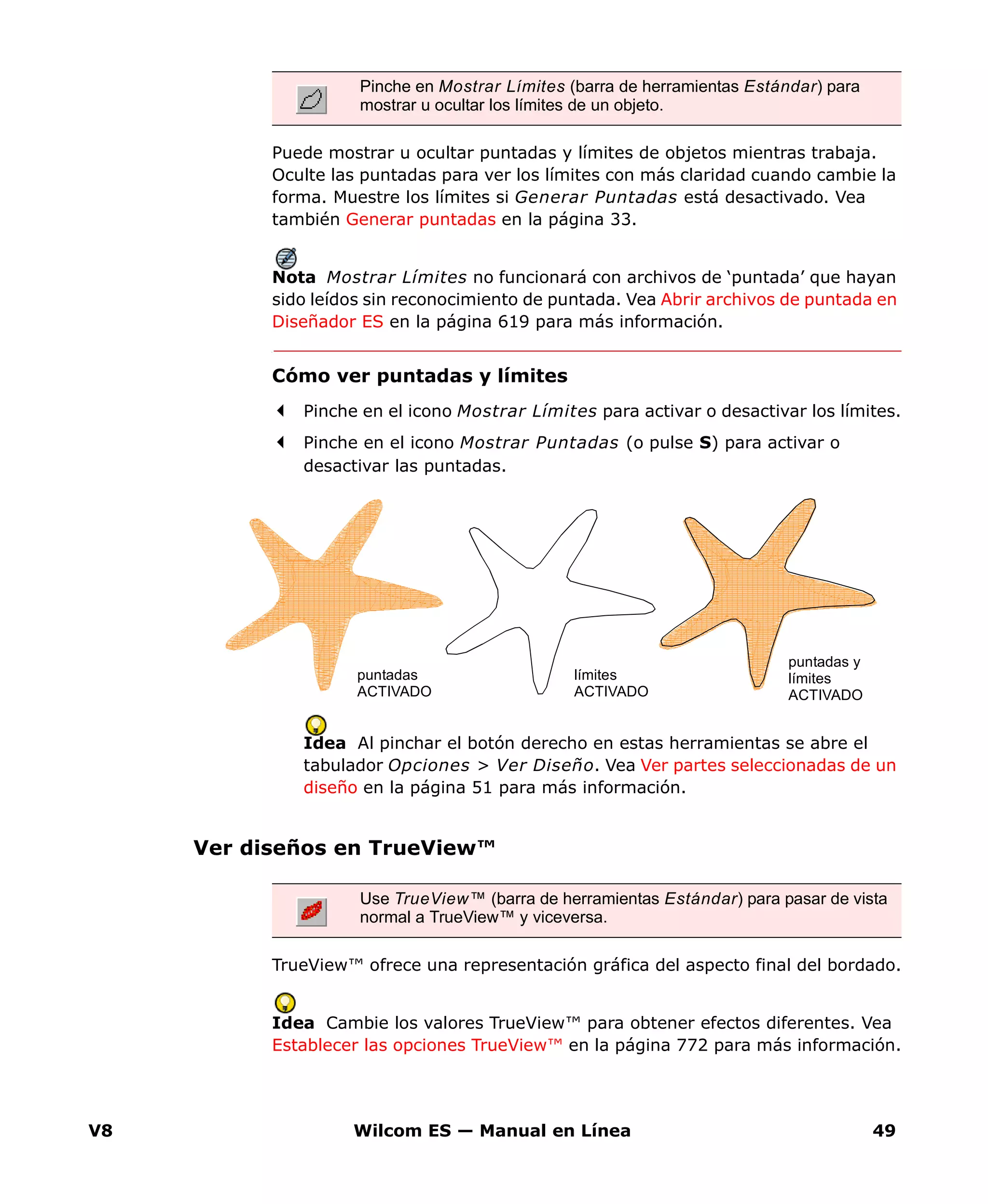V8 Wilcom ES — Manual en Línea 49
Puede mostrar u ocultar puntadas y límites de objetos mientras trabaja.
Oculte las puntadas para ver los límites con más claridad cuando cambie la
forma. Muestre los límites si Generar Puntadas está desactivado. Vea
también Generar puntadas en la página 33.
Nota Mostrar Límites no funcionará con archivos de ‘puntada’ que hayan
sido leídos sin reconocimiento de puntada. Vea Abrir archivos de puntada en
Diseñador ES en la página 619 para más información.
Cómo ver puntadas y límites
Pinche en el icono Mostrar Límites para activar o desactivar los límites.
Pinche en el icono Mostrar Puntadas (o pulse S) para activar o
desactivar las puntadas.
Idea Al pinchar el botón derecho en estas herramientas se abre el
tabulador Opciones > Ver Diseño. Vea Ver partes seleccionadas de un
diseño en la página 51 para más información.
Ver diseños en TrueView™
TrueView™ ofrece una representación gráfica del aspecto final del bordado.
Idea Cambie los valores TrueView™ para obtener efectos diferentes. Vea
Establecer las opciones TrueView™ en la página 772 para más información.
Pinche en Mostrar Límites (barra de herramientas Estándar) para
mostrar u ocultar los límites de un objeto.
puntadas y
límites
ACTIVADO
límites
ACTIVADO
puntadas
ACTIVADO
Use TrueView™ (barra de herramientas Estándar) para pasar de vista
normal a TrueView™ y viceversa.
 