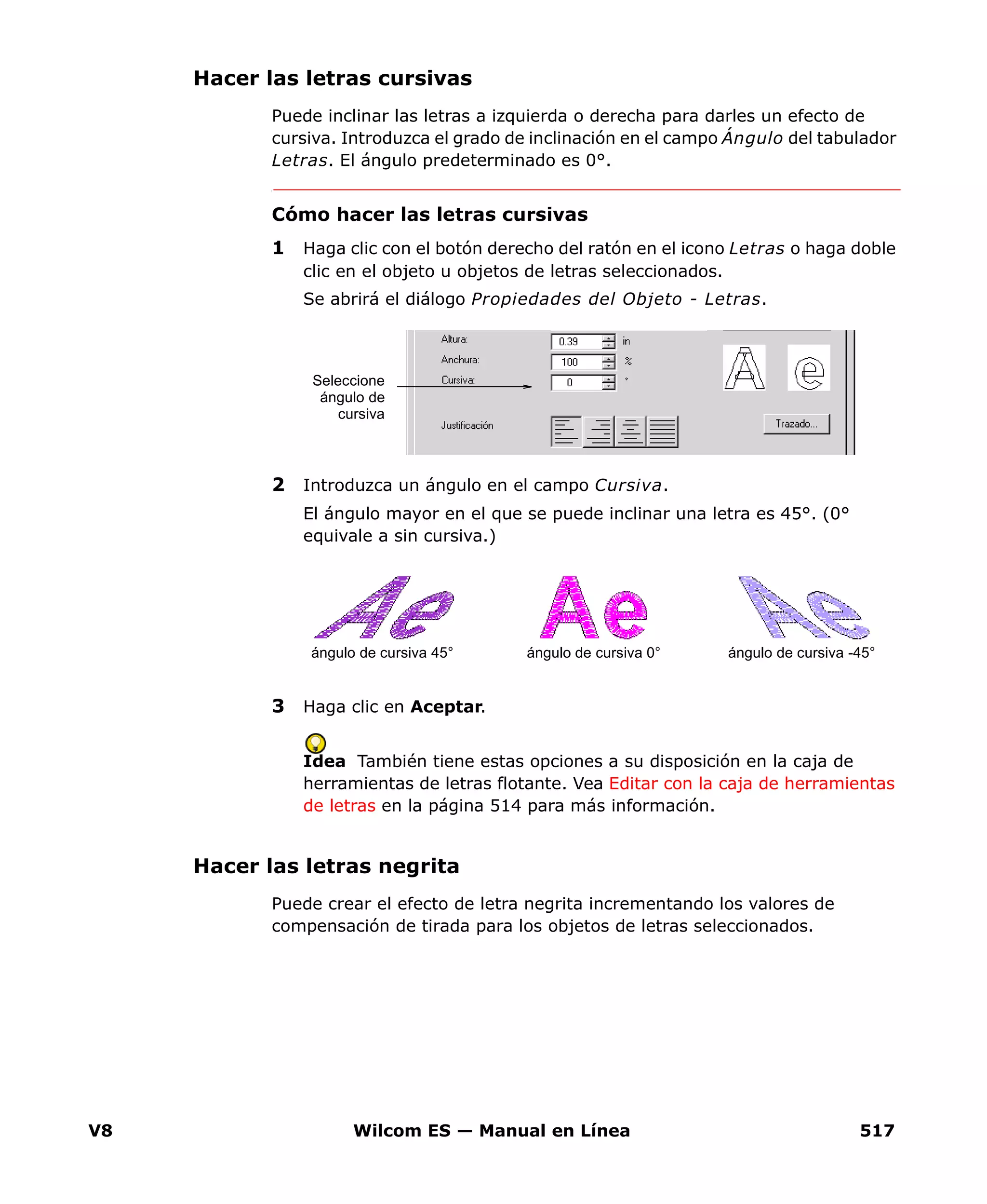 V8 Wilcom ES — Manual en Línea 517
Hacer las letras cursivas
Puede inclinar las letras a izquierda o derecha para darles un efecto de
cursiva. Introduzca el grado de inclinación en el campo Ángulo del tabulador
Letras. El ángulo predeterminado es 0°.
Cómo hacer las letras cursivas
1 Haga clic con el botón derecho del ratón en el icono Letras o haga doble
clic en el objeto u objetos de letras seleccionados.
Se abrirá el diálogo Propiedades del Objeto - Letras.
2 Introduzca un ángulo en el campo Cursiva.
El ángulo mayor en el que se puede inclinar una letra es 45°. (0°
equivale a sin cursiva.)
3 Haga clic en Aceptar.
Idea También tiene estas opciones a su disposición en la caja de
herramientas de letras flotante. Vea Editar con la caja de herramientas
de letras en la página 514 para más información.
Hacer las letras negrita
Puede crear el efecto de letra negrita incrementando los valores de
compensación de tirada para los objetos de letras seleccionados.
Seleccione
ángulo de
cursiva
ángulo de cursiva 45° ángulo de cursiva 0° ángulo de cursiva -45°
 