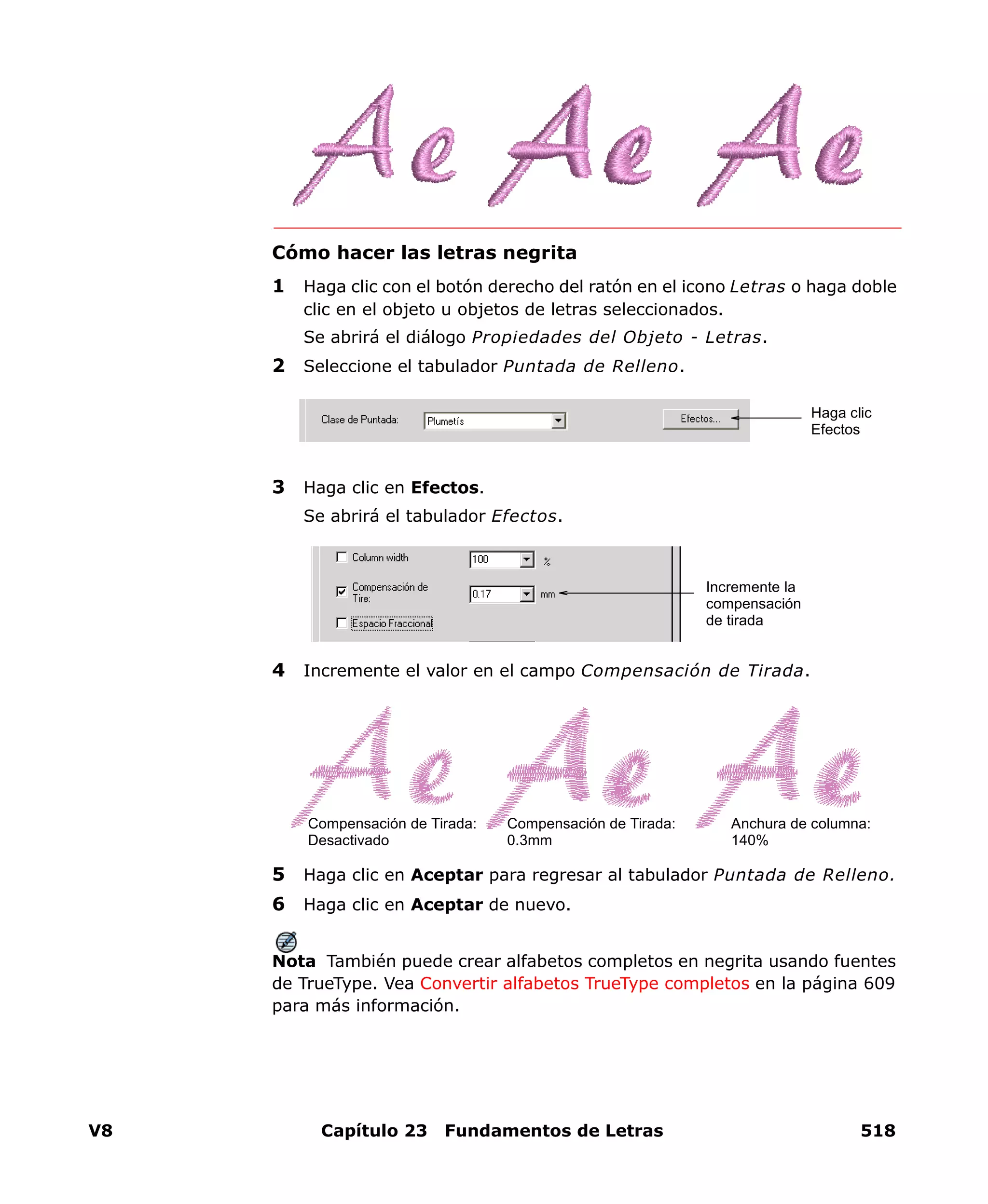 V8 Capítulo 23 Fundamentos de Letras 518
Cómo hacer las letras negrita
1 Haga clic con el botón derecho del ratón en el icono Letras o haga doble
clic en el objeto u objetos de letras seleccionados.
Se abrirá el diálogo Propiedades del Objeto - Letras.
2 Seleccione el tabulador Puntada de Relleno.
3 Haga clic en Efectos.
Se abrirá el tabulador Efectos.
4 Incremente el valor en el campo Compensación de Tirada.
5 Haga clic en Aceptar para regresar al tabulador Puntada de Relleno.
6 Haga clic en Aceptar de nuevo.
Nota También puede crear alfabetos completos en negrita usando fuentes
de TrueType. Vea Convertir alfabetos TrueType completos en la página 609
para más información.
Haga clic
Efectos
Incremente la
compensación
de tirada
Anchura de columna:
140%
Compensación de Tirada:
Desactivado
Compensación de Tirada:
0.3mm
 