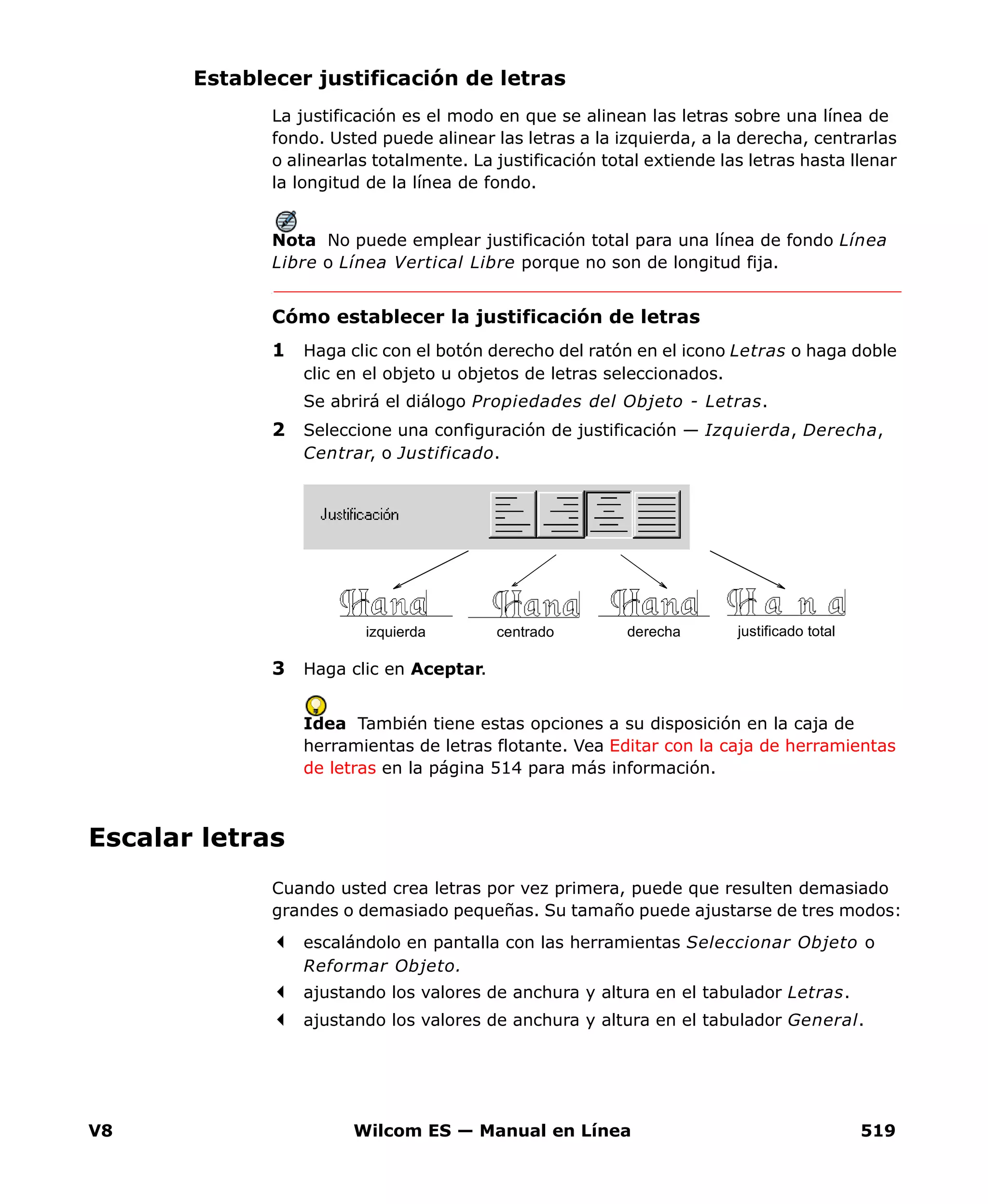 V8 Wilcom ES — Manual en Línea 519
Establecer justificación de letras
La justificación es el modo en que se alinean las letras sobre una línea de
fondo. Usted puede alinear las letras a la izquierda, a la derecha, centrarlas
o alinearlas totalmente. La justificación total extiende las letras hasta llenar
la longitud de la línea de fondo.
Nota No puede emplear justificación total para una línea de fondo Línea
Libre o Línea Vertical Libre porque no son de longitud fija.
Cómo establecer la justificación de letras
1 Haga clic con el botón derecho del ratón en el icono Letras o haga doble
clic en el objeto u objetos de letras seleccionados.
Se abrirá el diálogo Propiedades del Objeto - Letras.
2 Seleccione una configuración de justificación — Izquierda, Derecha,
Centrar, o Justificado.
3 Haga clic en Aceptar.
Idea También tiene estas opciones a su disposición en la caja de
herramientas de letras flotante. Vea Editar con la caja de herramientas
de letras en la página 514 para más información.
Escalar letras
Cuando usted crea letras por vez primera, puede que resulten demasiado
grandes o demasiado pequeñas. Su tamaño puede ajustarse de tres modos:
escalándolo en pantalla con las herramientas Seleccionar Objeto o
Reformar Objeto.
ajustando los valores de anchura y altura en el tabulador Letras.
ajustando los valores de anchura y altura en el tabulador General.
izquierda justificado totalderechacentrado
 