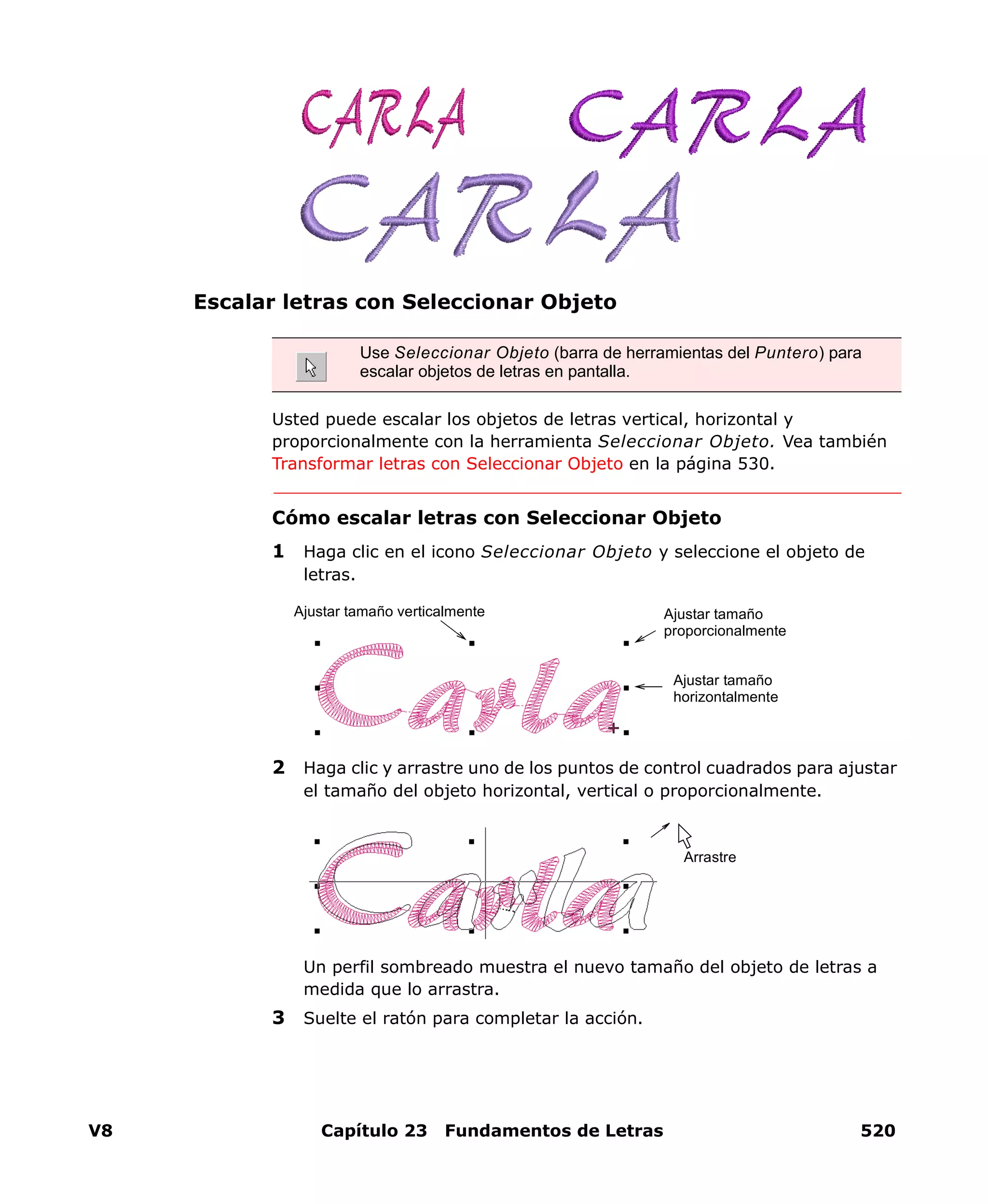 V8 Capítulo 23 Fundamentos de Letras 520
Escalar letras con Seleccionar Objeto
Usted puede escalar los objetos de letras vertical, horizontal y
proporcionalmente con la herramienta Seleccionar Objeto. Vea también
Transformar letras con Seleccionar Objeto en la página 530.
Cómo escalar letras con Seleccionar Objeto
1 Haga clic en el icono Seleccionar Objeto y seleccione el objeto de
letras.
2 Haga clic y arrastre uno de los puntos de control cuadrados para ajustar
el tamaño del objeto horizontal, vertical o proporcionalmente.
Un perfil sombreado muestra el nuevo tamaño del objeto de letras a
medida que lo arrastra.
3 Suelte el ratón para completar la acción.
Use Seleccionar Objeto (barra de herramientas del Puntero) para
escalar objetos de letras en pantalla.
Ajustar tamaño
horizontalmente
Ajustar tamaño
proporcionalmente
Ajustar tamaño verticalmente
Arrastre
 