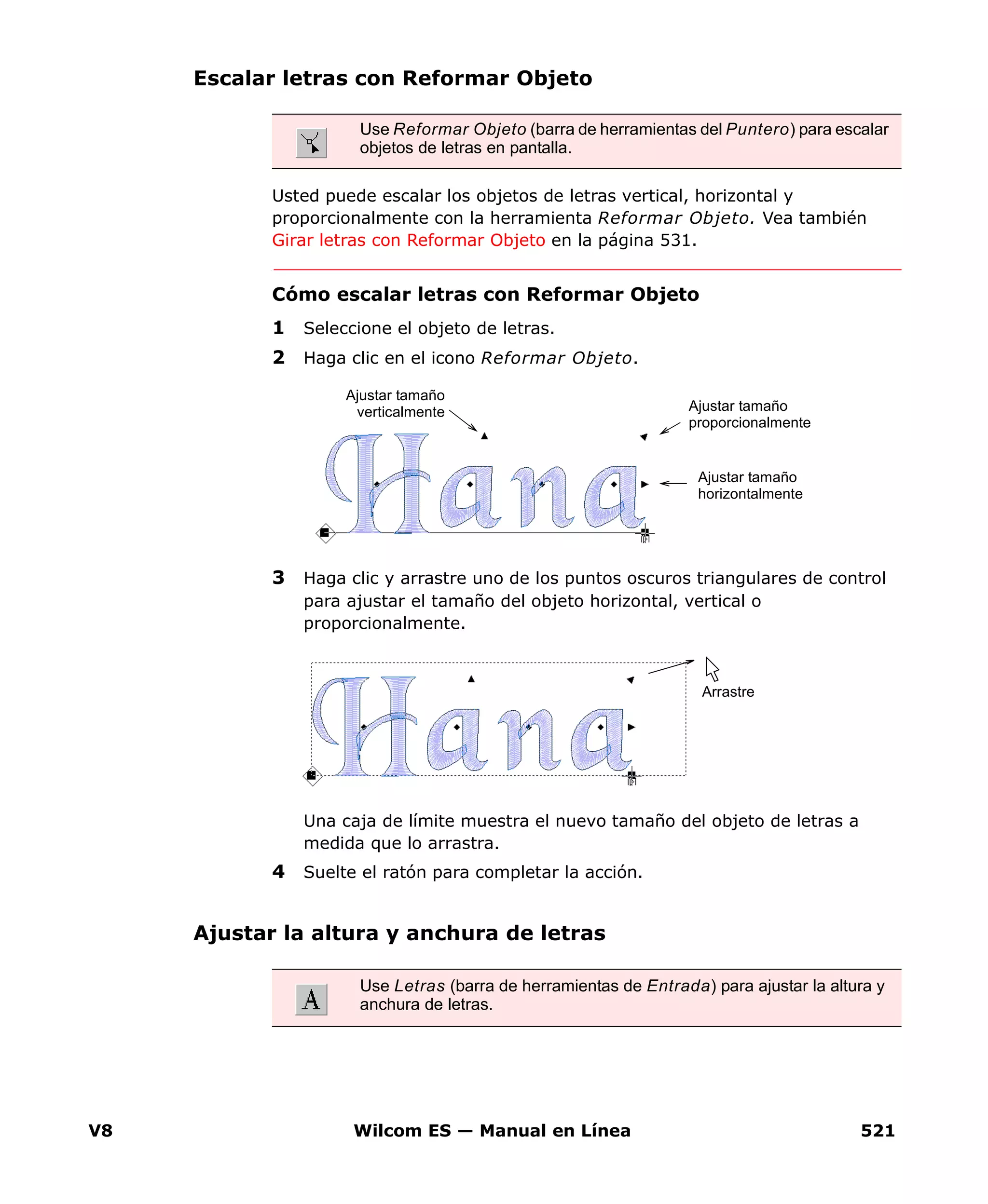 V8 Wilcom ES — Manual en Línea 521
Escalar letras con Reformar Objeto
Usted puede escalar los objetos de letras vertical, horizontal y
proporcionalmente con la herramienta Reformar Objeto. Vea también
Girar letras con Reformar Objeto en la página 531.
Cómo escalar letras con Reformar Objeto
1 Seleccione el objeto de letras.
2 Haga clic en el icono Reformar Objeto.
3 Haga clic y arrastre uno de los puntos oscuros triangulares de control
para ajustar el tamaño del objeto horizontal, vertical o
proporcionalmente.
Una caja de límite muestra el nuevo tamaño del objeto de letras a
medida que lo arrastra.
4 Suelte el ratón para completar la acción.
Ajustar la altura y anchura de letras
Use Reformar Objeto (barra de herramientas del Puntero) para escalar
objetos de letras en pantalla.
Ajustar tamaño
horizontalmente
Ajustar tamaño
proporcionalmente
Ajustar tamaño
verticalmente
Arrastre
Use Letras (barra de herramientas de Entrada) para ajustar la altura y
anchura de letras.
 