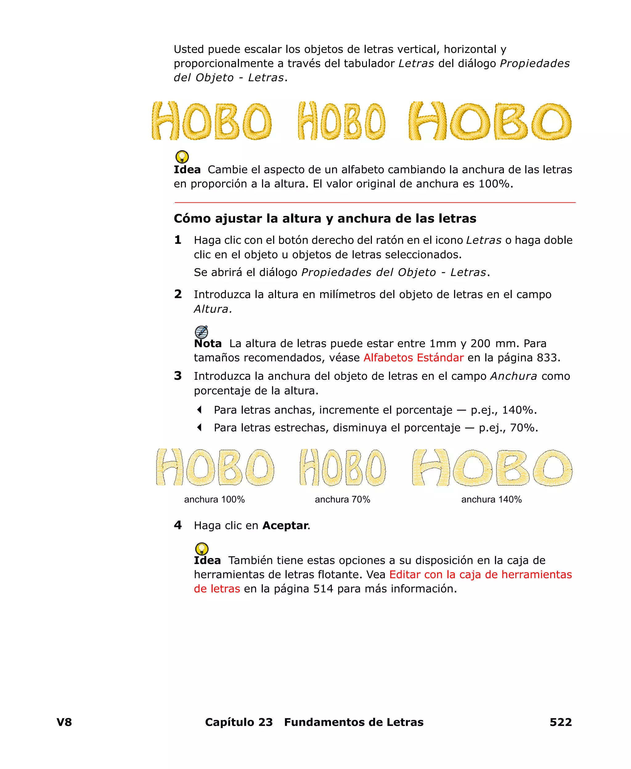 V8 Capítulo 23 Fundamentos de Letras 522
Usted puede escalar los objetos de letras vertical, horizontal y
proporcionalmente a través del tabulador Letras del diálogo Propiedades
del Objeto - Letras.
Idea Cambie el aspecto de un alfabeto cambiando la anchura de las letras
en proporción a la altura. El valor original de anchura es 100%.
Cómo ajustar la altura y anchura de las letras
1 Haga clic con el botón derecho del ratón en el icono Letras o haga doble
clic en el objeto u objetos de letras seleccionados.
Se abrirá el diálogo Propiedades del Objeto - Letras.
2 Introduzca la altura en milímetros del objeto de letras en el campo
Altura.
Nota La altura de letras puede estar entre 1mm y 200 mm. Para
tamaños recomendados, véase Alfabetos Estándar en la página 833.
3 Introduzca la anchura del objeto de letras en el campo Anchura como
porcentaje de la altura.
Para letras anchas, incremente el porcentaje — p.ej., 140%.
Para letras estrechas, disminuya el porcentaje — p.ej., 70%.
4 Haga clic en Aceptar.
Idea También tiene estas opciones a su disposición en la caja de
herramientas de letras flotante. Vea Editar con la caja de herramientas
de letras en la página 514 para más información.
anchura 100% anchura 70% anchura 140%
 
