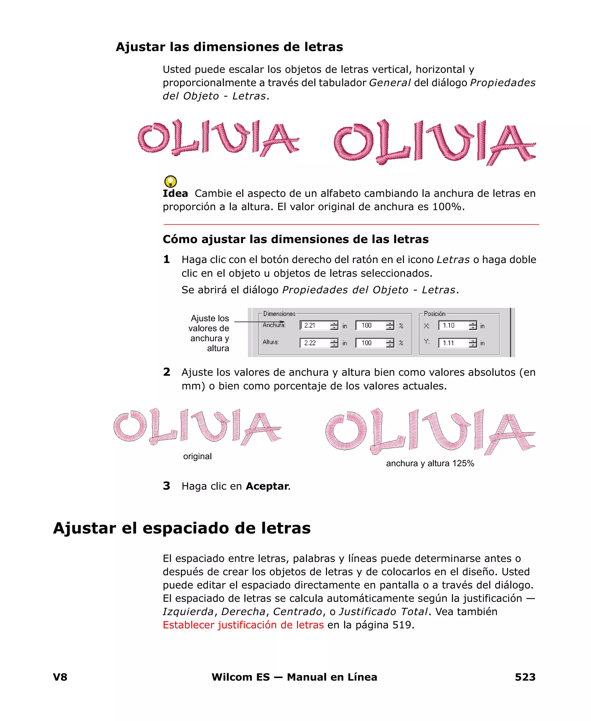 V8 Wilcom ES — Manual en Línea 523
Ajustar las dimensiones de letras
Usted puede escalar los objetos de letras vertical, horizontal y
proporcionalmente a través del tabulador General del diálogo Propiedades
del Objeto - Letras.
Idea Cambie el aspecto de un alfabeto cambiando la anchura de letras en
proporción a la altura. El valor original de anchura es 100%.
Cómo ajustar las dimensiones de las letras
1 Haga clic con el botón derecho del ratón en el icono Letras o haga doble
clic en el objeto u objetos de letras seleccionados.
Se abrirá el diálogo Propiedades del Objeto - Letras.
2 Ajuste los valores de anchura y altura bien como valores absolutos (en
mm) o bien como porcentaje de los valores actuales.
3 Haga clic en Aceptar.
Ajustar el espaciado de letras
El espaciado entre letras, palabras y líneas puede determinarse antes o
después de crear los objetos de letras y de colocarlos en el diseño. Usted
puede editar el espaciado directamente en pantalla o a través del diálogo.
El espaciado de letras se calcula automáticamente según la justificación —
Izquierda, Derecha, Centrado, o Justificado Total. Vea también
Establecer justificación de letras en la página 519.
Ajuste los
valores de
anchura y
altura
original
anchura y altura 125%
 