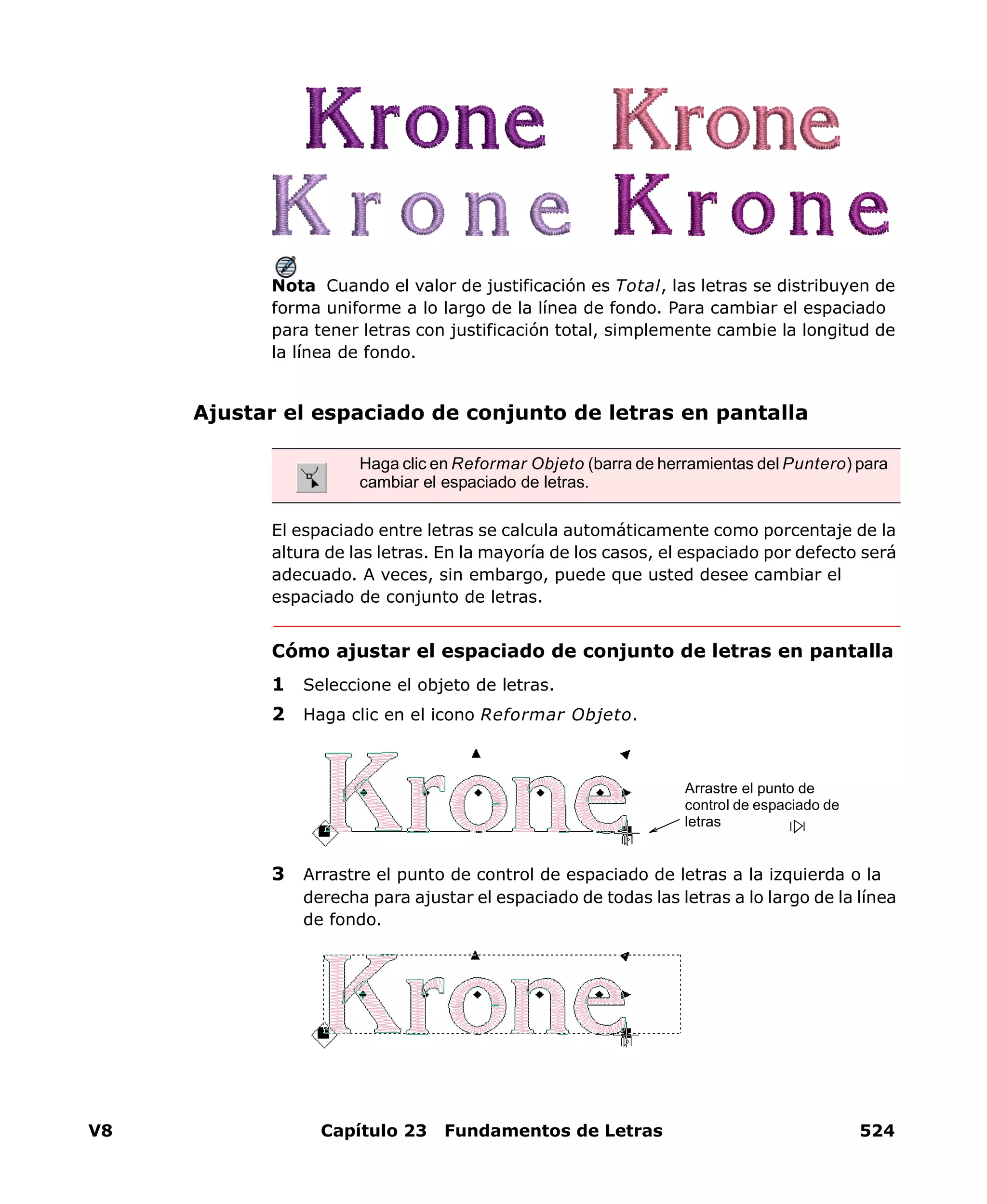 V8 Capítulo 23 Fundamentos de Letras 524
Nota Cuando el valor de justificación es Total, las letras se distribuyen de
forma uniforme a lo largo de la línea de fondo. Para cambiar el espaciado
para tener letras con justificación total, simplemente cambie la longitud de
la línea de fondo.
Ajustar el espaciado de conjunto de letras en pantalla
El espaciado entre letras se calcula automáticamente como porcentaje de la
altura de las letras. En la mayoría de los casos, el espaciado por defecto será
adecuado. A veces, sin embargo, puede que usted desee cambiar el
espaciado de conjunto de letras.
Cómo ajustar el espaciado de conjunto de letras en pantalla
1 Seleccione el objeto de letras.
2 Haga clic en el icono Reformar Objeto.
3 Arrastre el punto de control de espaciado de letras a la izquierda o la
derecha para ajustar el espaciado de todas las letras a lo largo de la línea
de fondo.
Haga clic en Reformar Objeto (barra de herramientas del Puntero) para
cambiar el espaciado de letras.
Arrastre el punto de
control de espaciado de
letras
 