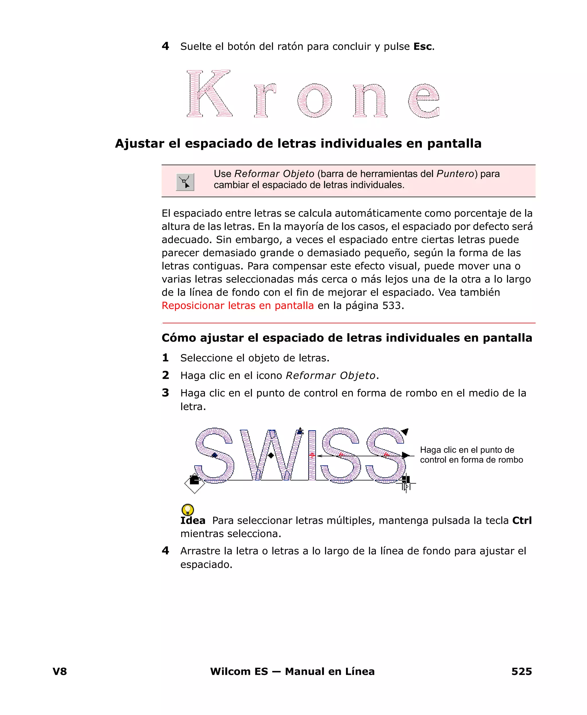 V8 Wilcom ES — Manual en Línea 525
4 Suelte el botón del ratón para concluir y pulse Esc.
Ajustar el espaciado de letras individuales en pantalla
El espaciado entre letras se calcula automáticamente como porcentaje de la
altura de las letras. En la mayoría de los casos, el espaciado por defecto será
adecuado. Sin embargo, a veces el espaciado entre ciertas letras puede
parecer demasiado grande o demasiado pequeño, según la forma de las
letras contiguas. Para compensar este efecto visual, puede mover una o
varias letras seleccionadas más cerca o más lejos una de la otra a lo largo
de la línea de fondo con el fin de mejorar el espaciado. Vea también
Reposicionar letras en pantalla en la página 533.
Cómo ajustar el espaciado de letras individuales en pantalla
1 Seleccione el objeto de letras.
2 Haga clic en el icono Reformar Objeto.
3 Haga clic en el punto de control en forma de rombo en el medio de la
letra.
Idea Para seleccionar letras múltiples, mantenga pulsada la tecla Ctrl
mientras selecciona.
4 Arrastre la letra o letras a lo largo de la línea de fondo para ajustar el
espaciado.
Use Reformar Objeto (barra de herramientas del Puntero) para
cambiar el espaciado de letras individuales.
Haga clic en el punto de
control en forma de rombo
 