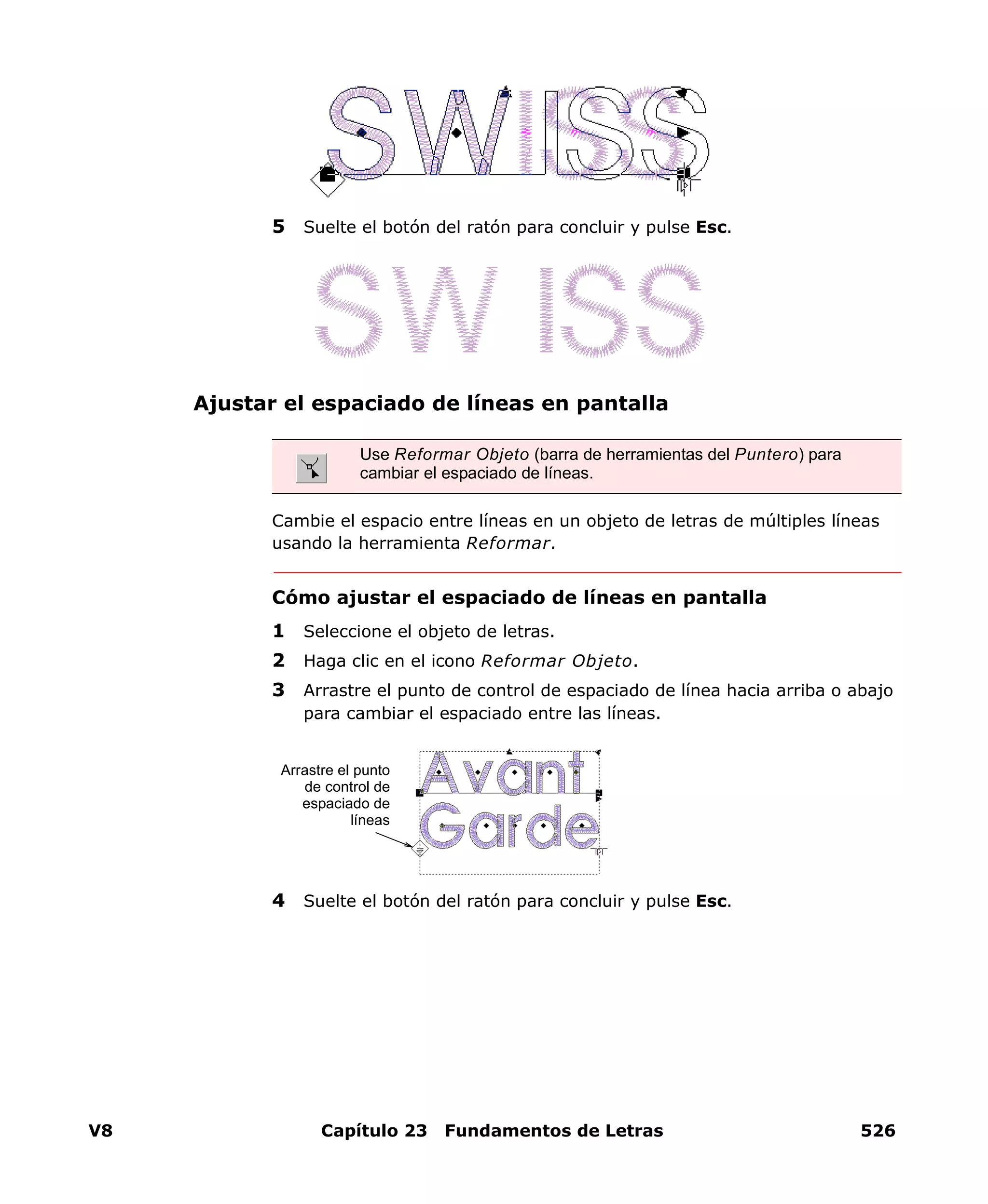 V8 Capítulo 23 Fundamentos de Letras 526
5 Suelte el botón del ratón para concluir y pulse Esc.
Ajustar el espaciado de líneas en pantalla
Cambie el espacio entre líneas en un objeto de letras de múltiples líneas
usando la herramienta Reformar.
Cómo ajustar el espaciado de líneas en pantalla
1 Seleccione el objeto de letras.
2 Haga clic en el icono Reformar Objeto.
3 Arrastre el punto de control de espaciado de línea hacia arriba o abajo
para cambiar el espaciado entre las líneas.
4 Suelte el botón del ratón para concluir y pulse Esc.
Use Reformar Objeto (barra de herramientas del Puntero) para
cambiar el espaciado de líneas.
Arrastre el punto
de control de
espaciado de
líneas
 