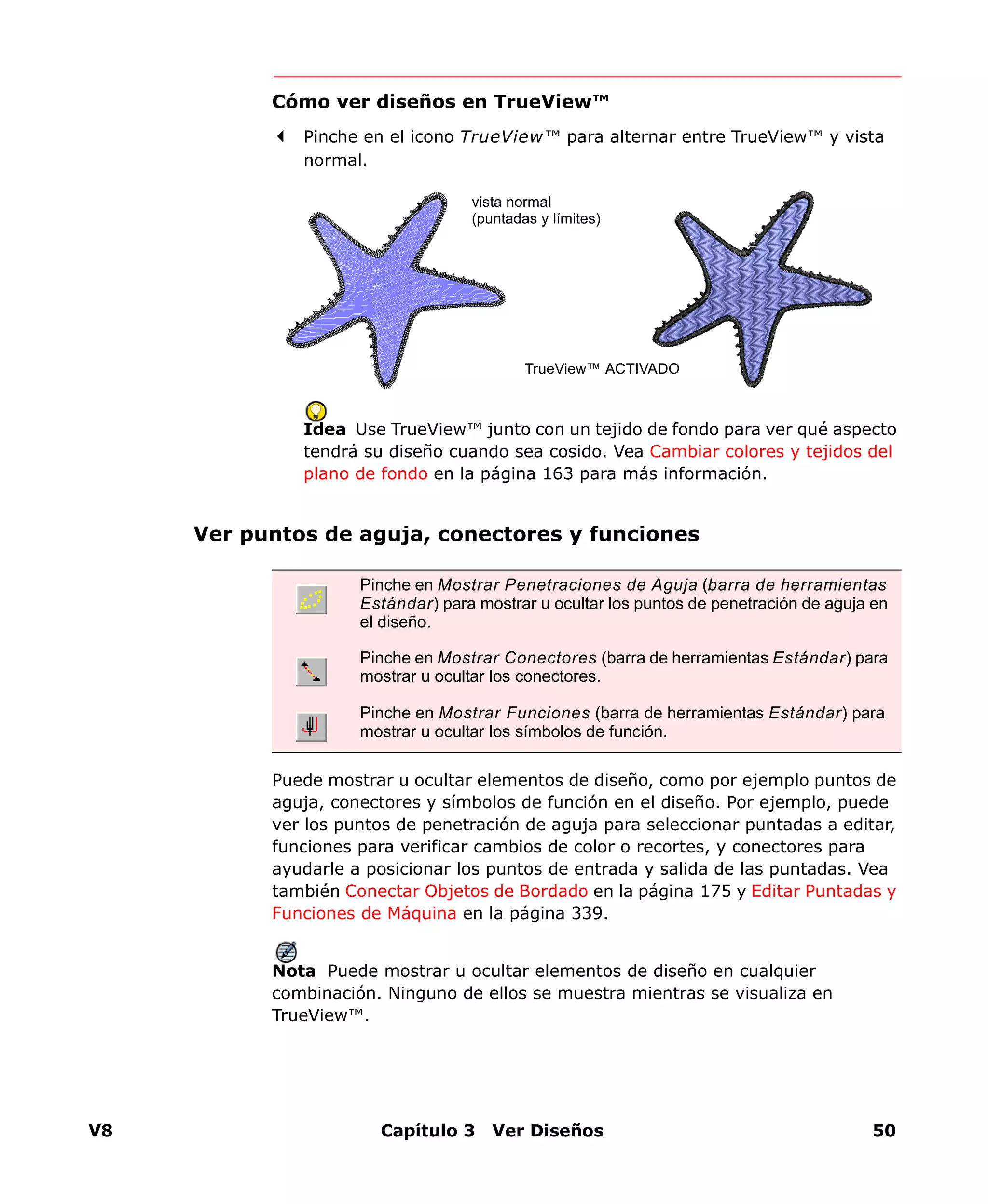 V8 Capítulo 3 Ver Diseños 50
Cómo ver diseños en TrueView™
Pinche en el icono TrueView™ para alternar entre TrueView™ y vista
normal.
Idea Use TrueView™ junto con un tejido de fondo para ver qué aspecto
tendrá su diseño cuando sea cosido. Vea Cambiar colores y tejidos del
plano de fondo en la página 163 para más información.
Ver puntos de aguja, conectores y funciones
Puede mostrar u ocultar elementos de diseño, como por ejemplo puntos de
aguja, conectores y símbolos de función en el diseño. Por ejemplo, puede
ver los puntos de penetración de aguja para seleccionar puntadas a editar,
funciones para verificar cambios de color o recortes, y conectores para
ayudarle a posicionar los puntos de entrada y salida de las puntadas. Vea
también Conectar Objetos de Bordado en la página 175 y Editar Puntadas y
Funciones de Máquina en la página 339.
Nota Puede mostrar u ocultar elementos de diseño en cualquier
combinación. Ninguno de ellos se muestra mientras se visualiza en
TrueView™.
vista normal
(puntadas y límites)
TrueView™ ACTIVADO
Pinche en Mostrar Penetraciones de Aguja (barra de herramientas
Estándar) para mostrar u ocultar los puntos de penetración de aguja en
el diseño.
Pinche en Mostrar Conectores (barra de herramientas Estándar) para
mostrar u ocultar los conectores.
Pinche en Mostrar Funciones (barra de herramientas Estándar) para
mostrar u ocultar los símbolos de función.
 