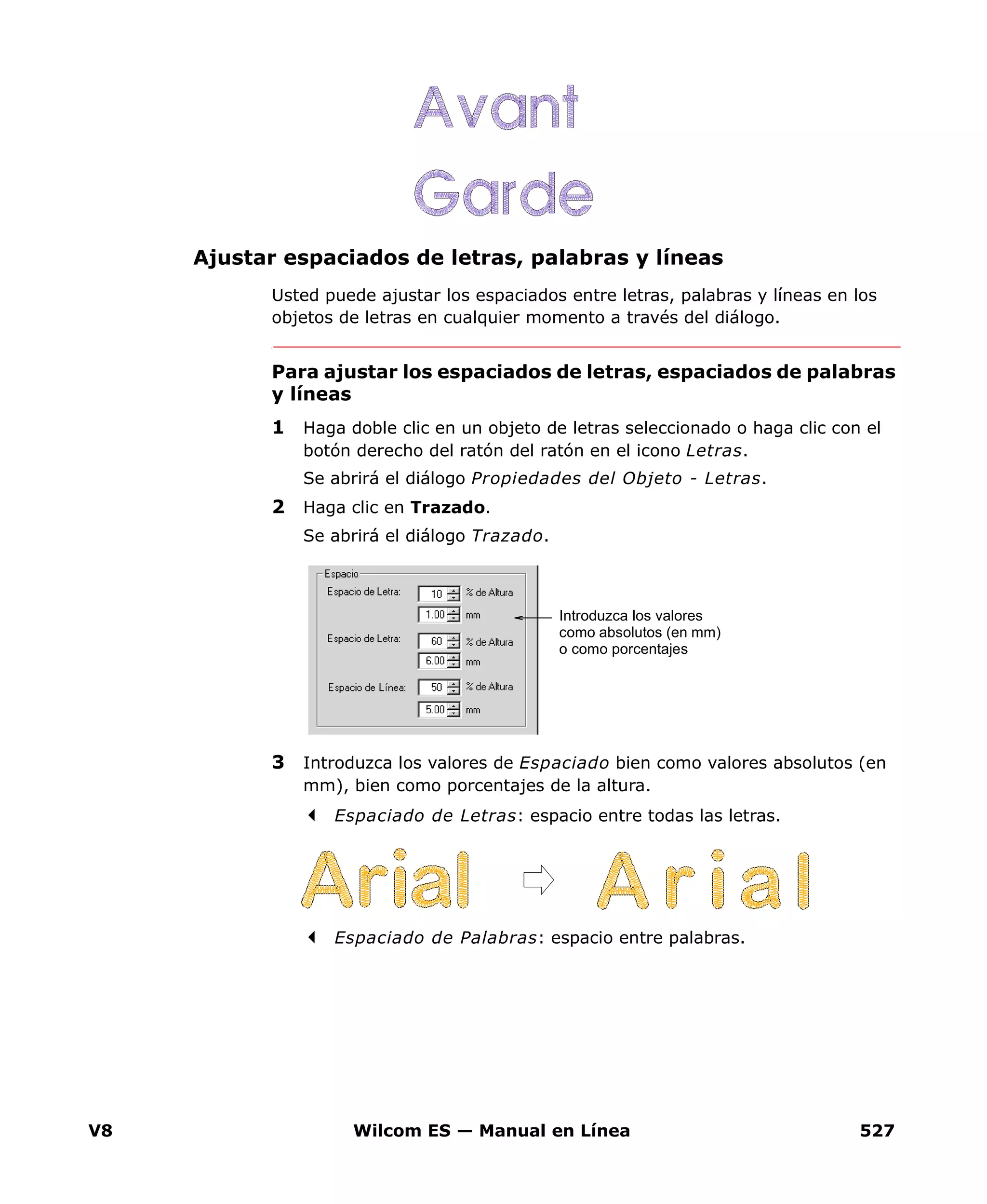 V8 Wilcom ES — Manual en Línea 527
Ajustar espaciados de letras, palabras y líneas
Usted puede ajustar los espaciados entre letras, palabras y líneas en los
objetos de letras en cualquier momento a través del diálogo.
Para ajustar los espaciados de letras, espaciados de palabras
y líneas
1 Haga doble clic en un objeto de letras seleccionado o haga clic con el
botón derecho del ratón del ratón en el icono Letras.
Se abrirá el diálogo Propiedades del Objeto - Letras.
2 Haga clic en Trazado.
Se abrirá el diálogo Trazado.
3 Introduzca los valores de Espaciado bien como valores absolutos (en
mm), bien como porcentajes de la altura.
Espaciado de Letras: espacio entre todas las letras.
Espaciado de Palabras: espacio entre palabras.
Introduzca los valores
como absolutos (en mm)
o como porcentajes
 