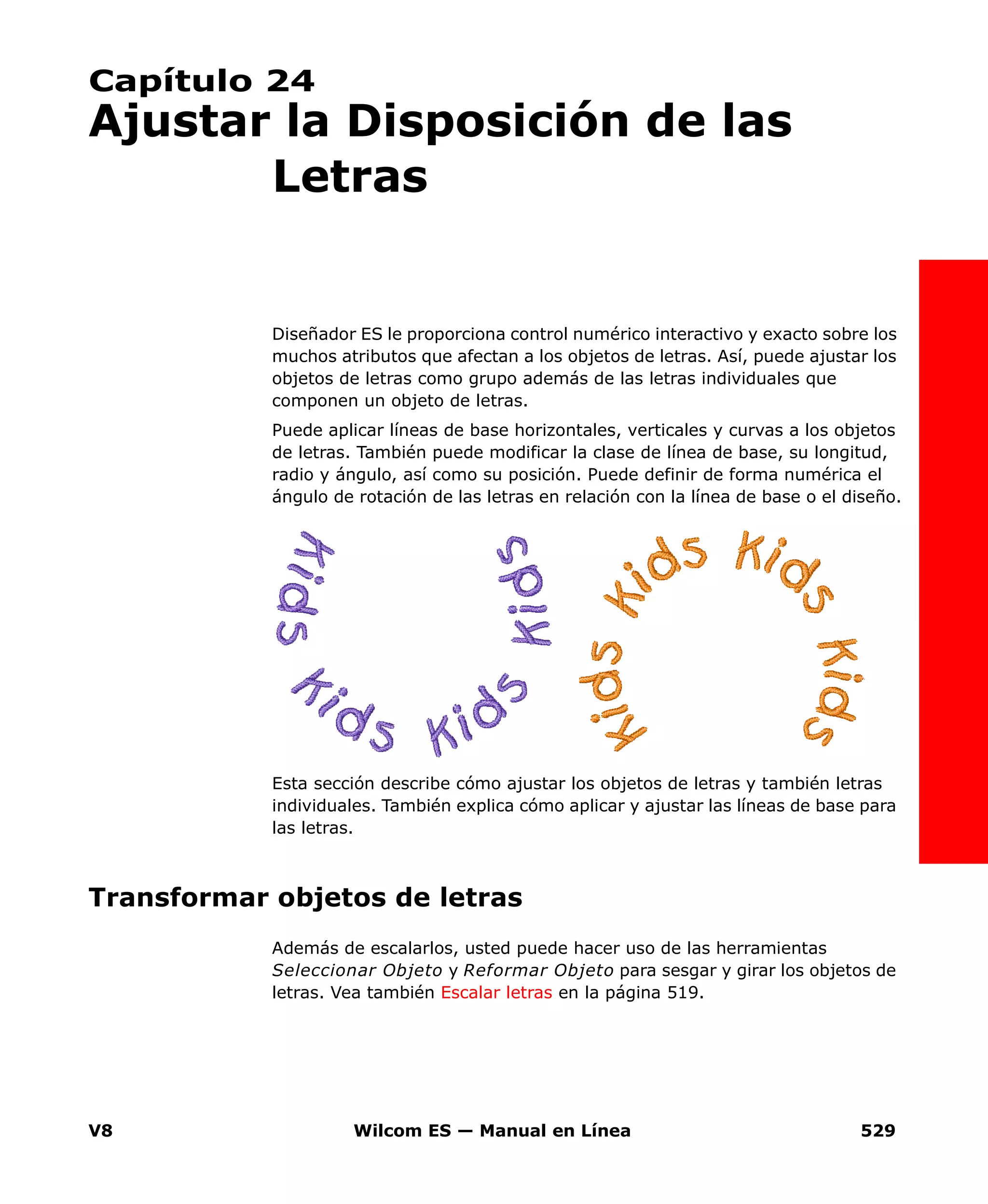 V8 Wilcom ES — Manual en Línea 529
Capítulo 24
Ajustar la Disposición de las
Letras
Diseñador ES le proporciona control numérico interactivo y exacto sobre los
muchos atributos que afectan a los objetos de letras. Así, puede ajustar los
objetos de letras como grupo además de las letras individuales que
componen un objeto de letras.
Puede aplicar líneas de base horizontales, verticales y curvas a los objetos
de letras. También puede modificar la clase de línea de base, su longitud,
radio y ángulo, así como su posición. Puede definir de forma numérica el
ángulo de rotación de las letras en relación con la línea de base o el diseño.
Esta sección describe cómo ajustar los objetos de letras y también letras
individuales. También explica cómo aplicar y ajustar las líneas de base para
las letras.
Transformar objetos de letras
Además de escalarlos, usted puede hacer uso de las herramientas
Seleccionar Objeto y Reformar Objeto para sesgar y girar los objetos de
letras. Vea también Escalar letras en la página 519.
 