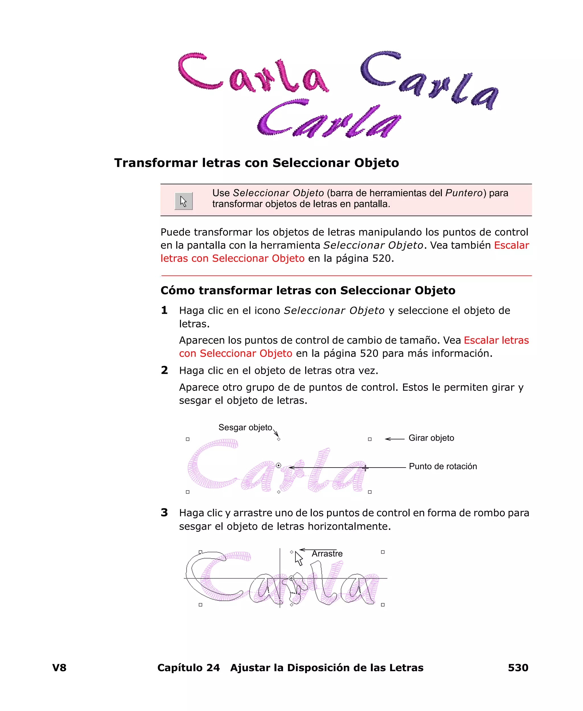V8 Capítulo 24 Ajustar la Disposición de las Letras 530
Transformar letras con Seleccionar Objeto
Puede transformar los objetos de letras manipulando los puntos de control
en la pantalla con la herramienta Seleccionar Objeto. Vea también Escalar
letras con Seleccionar Objeto en la página 520.
Cómo transformar letras con Seleccionar Objeto
1 Haga clic en el icono Seleccionar Objeto y seleccione el objeto de
letras.
Aparecen los puntos de control de cambio de tamaño. Vea Escalar letras
con Seleccionar Objeto en la página 520 para más información.
2 Haga clic en el objeto de letras otra vez.
Aparece otro grupo de de puntos de control. Estos le permiten girar y
sesgar el objeto de letras.
3 Haga clic y arrastre uno de los puntos de control en forma de rombo para
sesgar el objeto de letras horizontalmente.
Use Seleccionar Objeto (barra de herramientas del Puntero) para
transformar objetos de letras en pantalla.
Girar objeto
Sesgar objeto
Punto de rotación
Arrastre
 