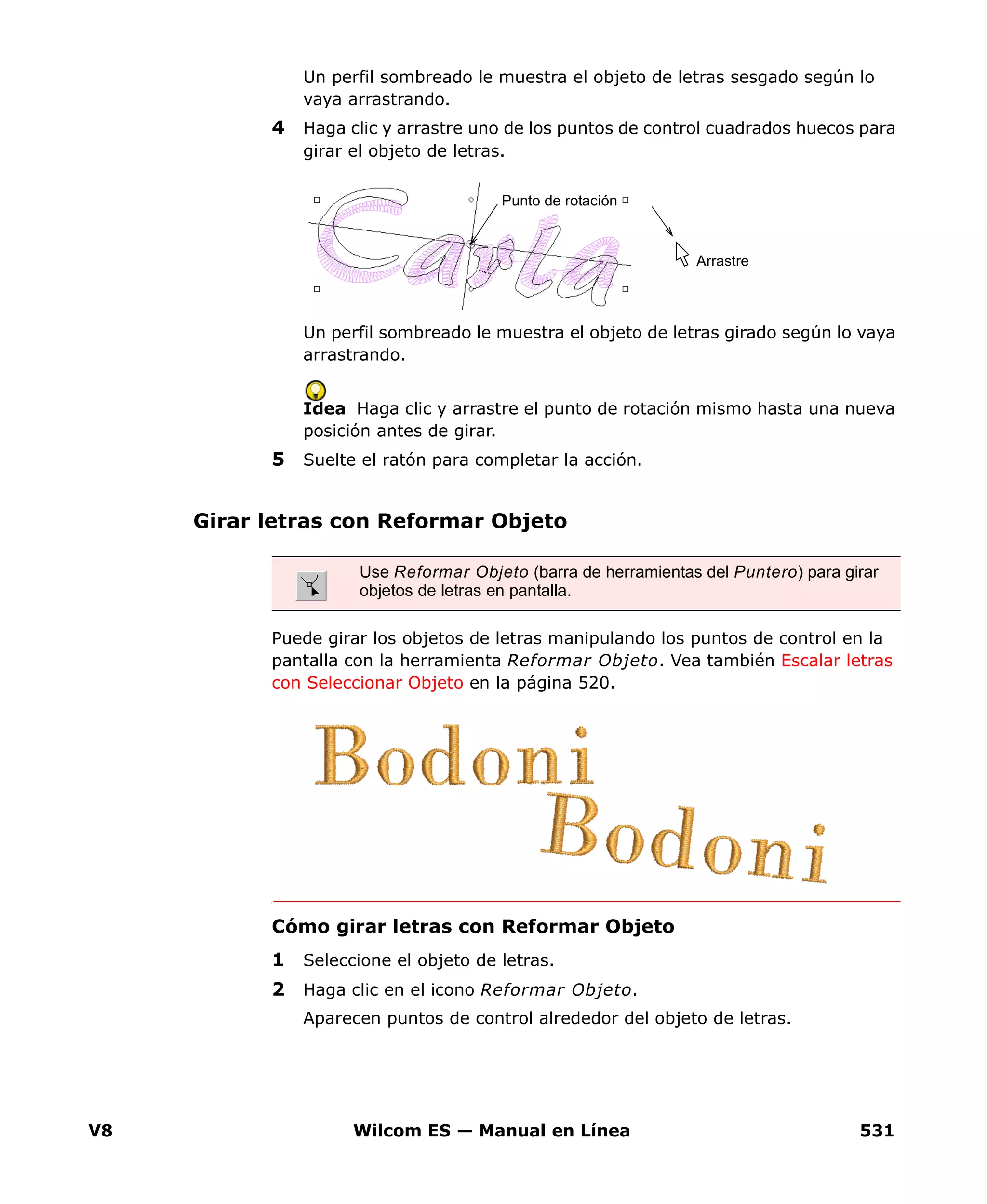 V8 Wilcom ES — Manual en Línea 531
Un perfil sombreado le muestra el objeto de letras sesgado según lo
vaya arrastrando.
4 Haga clic y arrastre uno de los puntos de control cuadrados huecos para
girar el objeto de letras.
Un perfil sombreado le muestra el objeto de letras girado según lo vaya
arrastrando.
Idea Haga clic y arrastre el punto de rotación mismo hasta una nueva
posición antes de girar.
5 Suelte el ratón para completar la acción.
Girar letras con Reformar Objeto
Puede girar los objetos de letras manipulando los puntos de control en la
pantalla con la herramienta Reformar Objeto. Vea también Escalar letras
con Seleccionar Objeto en la página 520.
Cómo girar letras con Reformar Objeto
1 Seleccione el objeto de letras.
2 Haga clic en el icono Reformar Objeto.
Aparecen puntos de control alrededor del objeto de letras.
Arrastre
Punto de rotación
Use Reformar Objeto (barra de herramientas del Puntero) para girar
objetos de letras en pantalla.
 