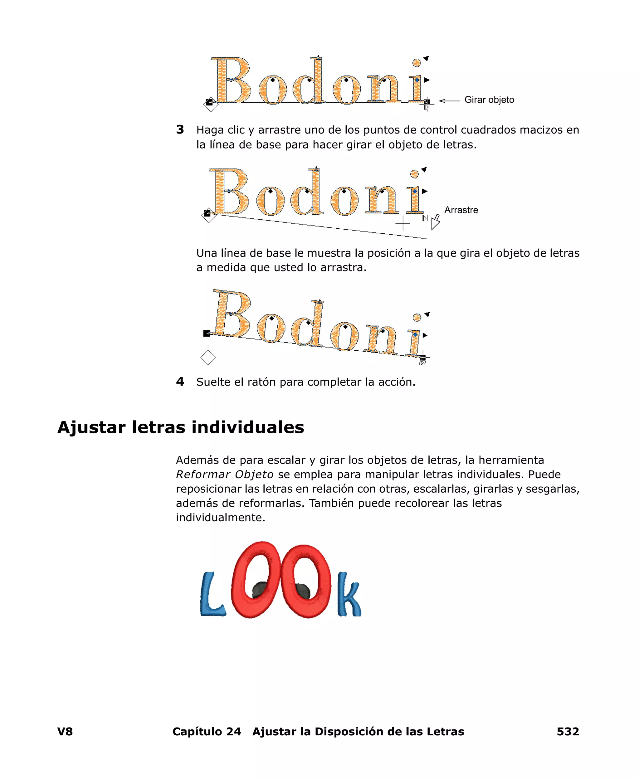 V8 Capítulo 24 Ajustar la Disposición de las Letras 532
3 Haga clic y arrastre uno de los puntos de control cuadrados macizos en
la línea de base para hacer girar el objeto de letras.
Una línea de base le muestra la posición a la que gira el objeto de letras
a medida que usted lo arrastra.
4 Suelte el ratón para completar la acción.
Ajustar letras individuales
Además de para escalar y girar los objetos de letras, la herramienta
Reformar Objeto se emplea para manipular letras individuales. Puede
reposicionar las letras en relación con otras, escalarlas, girarlas y sesgarlas,
además de reformarlas. También puede recolorear las letras
individualmente.
Girar objeto
Arrastre
 