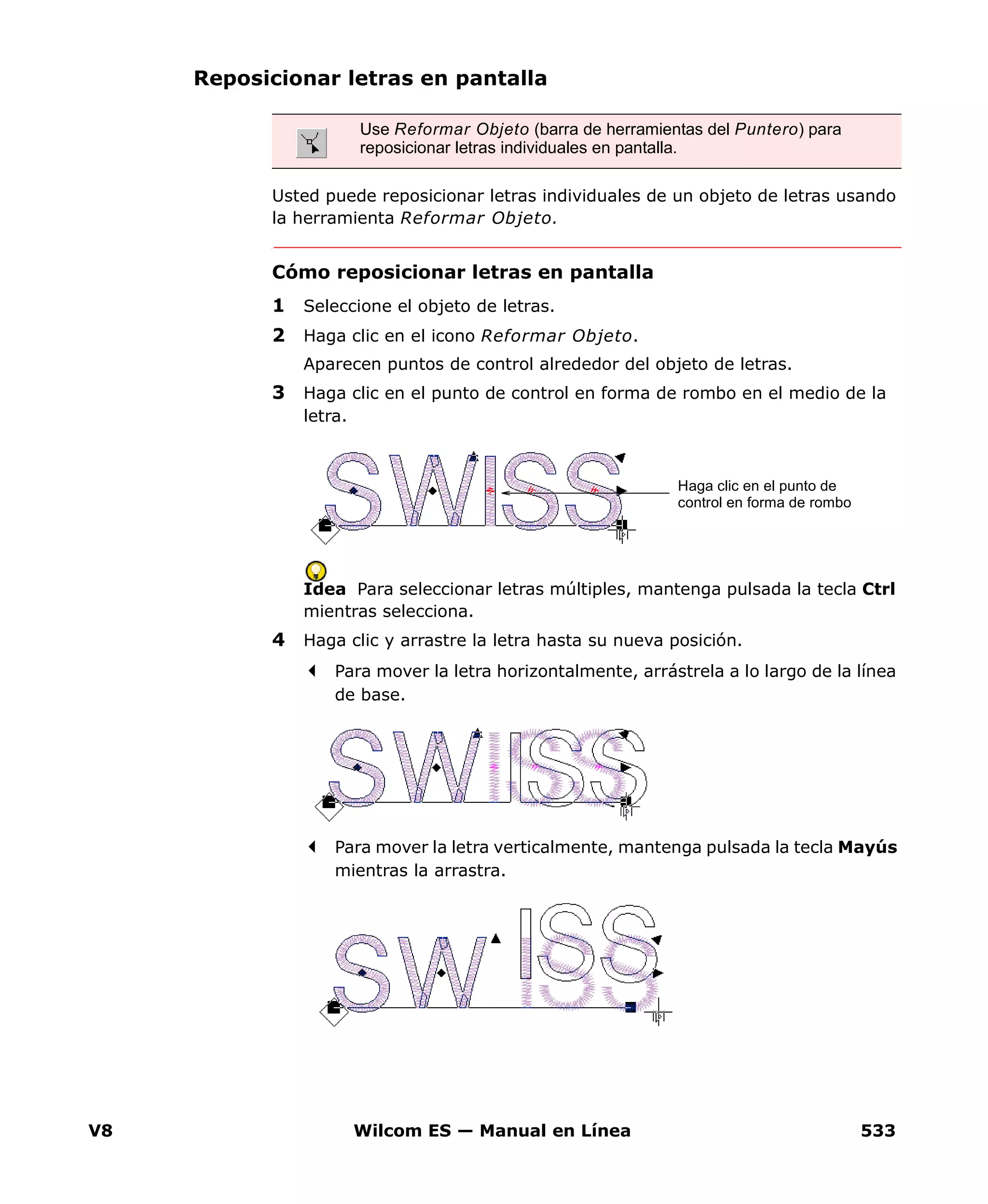 V8 Wilcom ES — Manual en Línea 533
Reposicionar letras en pantalla
Usted puede reposicionar letras individuales de un objeto de letras usando
la herramienta Reformar Objeto.
Cómo reposicionar letras en pantalla
1 Seleccione el objeto de letras.
2 Haga clic en el icono Reformar Objeto.
Aparecen puntos de control alrededor del objeto de letras.
3 Haga clic en el punto de control en forma de rombo en el medio de la
letra.
Idea Para seleccionar letras múltiples, mantenga pulsada la tecla Ctrl
mientras selecciona.
4 Haga clic y arrastre la letra hasta su nueva posición.
Para mover la letra horizontalmente, arrástrela a lo largo de la línea
de base.
Para mover la letra verticalmente, mantenga pulsada la tecla Mayús
mientras la arrastra.
Use Reformar Objeto (barra de herramientas del Puntero) para
reposicionar letras individuales en pantalla.
Haga clic en el punto de
control en forma de rombo
 