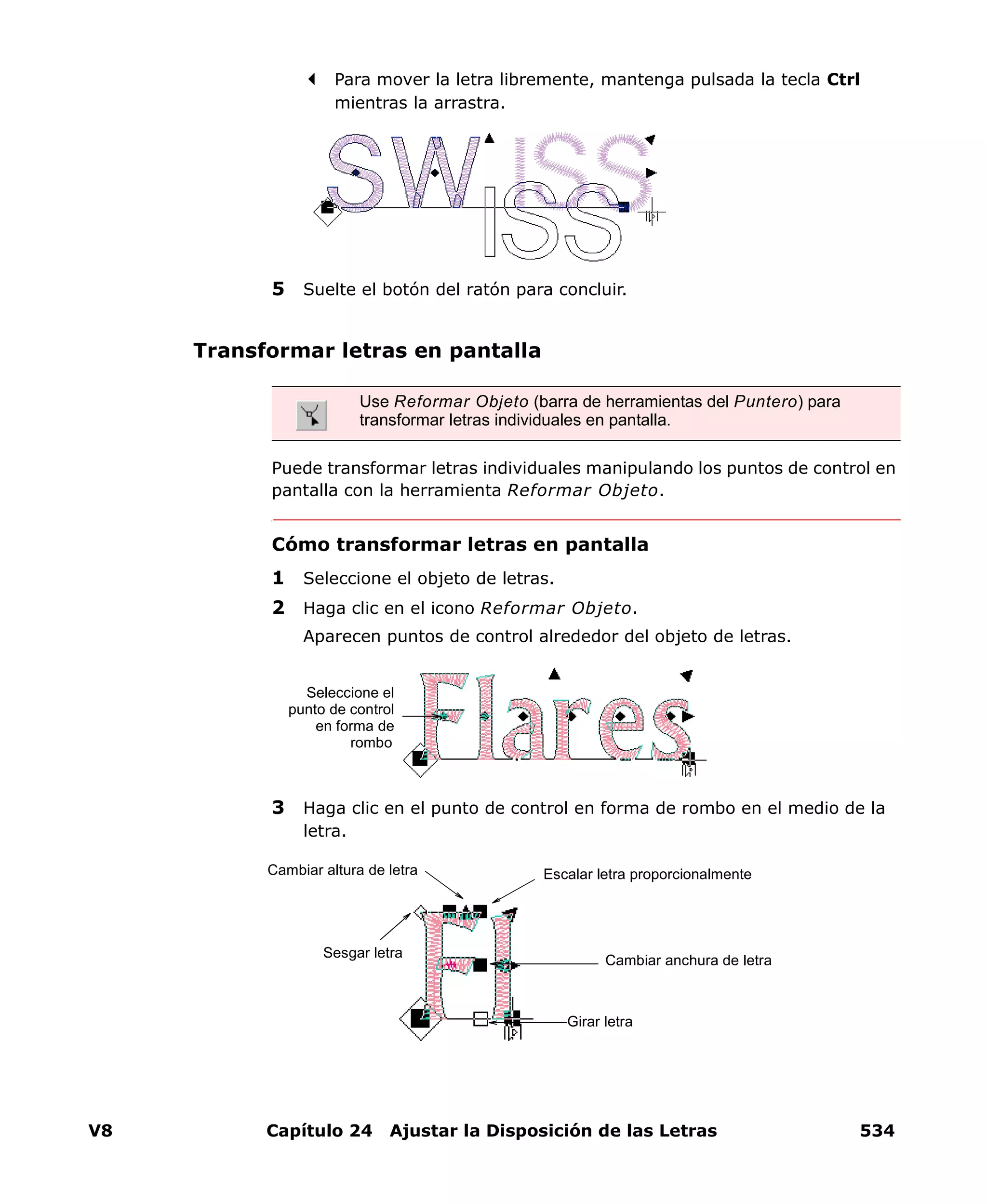 V8 Capítulo 24 Ajustar la Disposición de las Letras 534
Para mover la letra libremente, mantenga pulsada la tecla Ctrl
mientras la arrastra.
5 Suelte el botón del ratón para concluir.
Transformar letras en pantalla
Puede transformar letras individuales manipulando los puntos de control en
pantalla con la herramienta Reformar Objeto.
Cómo transformar letras en pantalla
1 Seleccione el objeto de letras.
2 Haga clic en el icono Reformar Objeto.
Aparecen puntos de control alrededor del objeto de letras.
3 Haga clic en el punto de control en forma de rombo en el medio de la
letra.
Use Reformar Objeto (barra de herramientas del Puntero) para
transformar letras individuales en pantalla.
Seleccione el
punto de control
en forma de
rombo
Cambiar anchura de letra
Escalar letra proporcionalmenteCambiar altura de letra
Girar letra
Sesgar letra
 