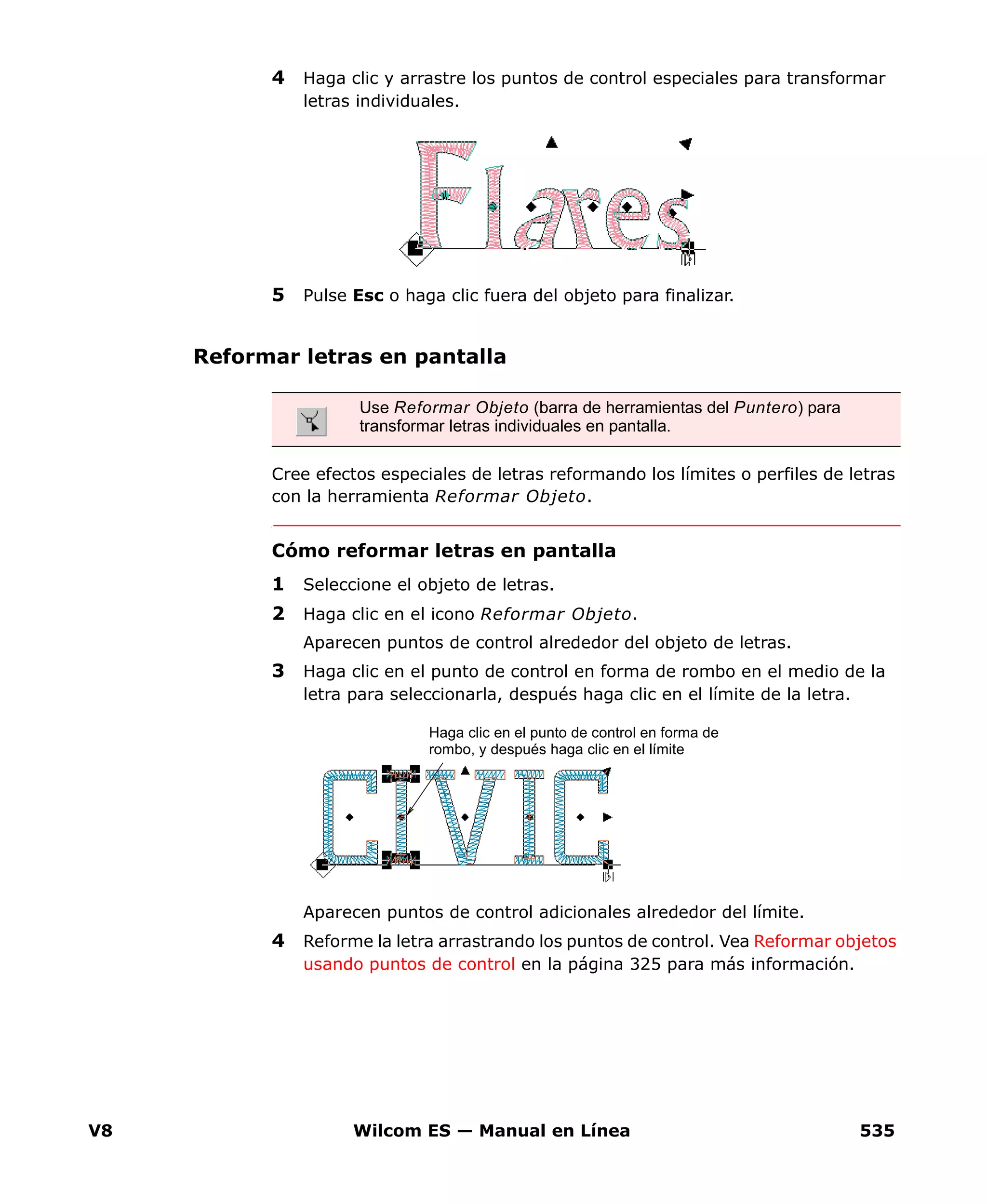 V8 Wilcom ES — Manual en Línea 535
4 Haga clic y arrastre los puntos de control especiales para transformar
letras individuales.
5 Pulse Esc o haga clic fuera del objeto para finalizar.
Reformar letras en pantalla
Cree efectos especiales de letras reformando los límites o perfiles de letras
con la herramienta Reformar Objeto.
Cómo reformar letras en pantalla
1 Seleccione el objeto de letras.
2 Haga clic en el icono Reformar Objeto.
Aparecen puntos de control alrededor del objeto de letras.
3 Haga clic en el punto de control en forma de rombo en el medio de la
letra para seleccionarla, después haga clic en el límite de la letra.
Aparecen puntos de control adicionales alrededor del límite.
4 Reforme la letra arrastrando los puntos de control. Vea Reformar objetos
usando puntos de control en la página 325 para más información.
Use Reformar Objeto (barra de herramientas del Puntero) para
transformar letras individuales en pantalla.
Haga clic en el punto de control en forma de
rombo, y después haga clic en el límite
 
