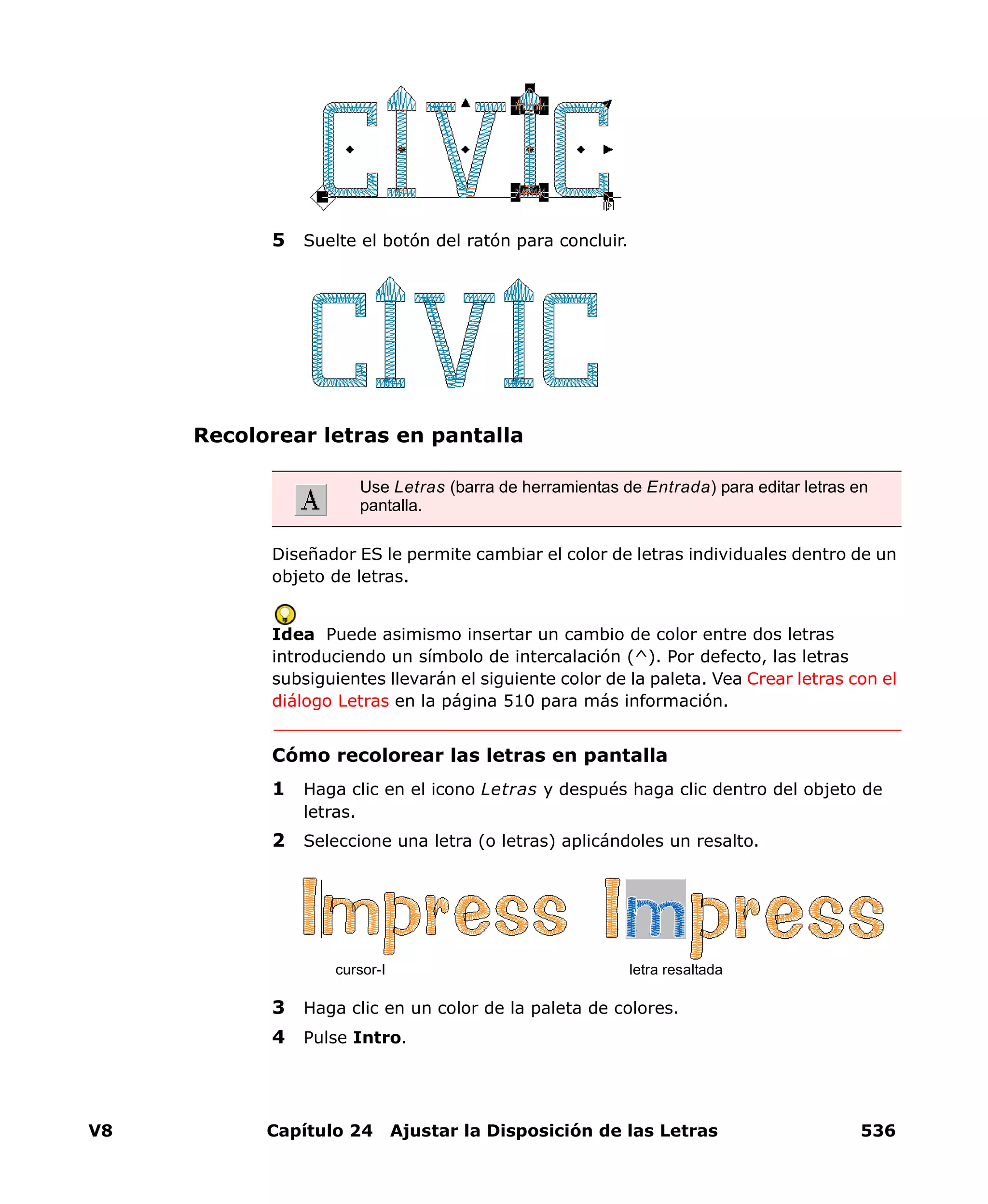 V8 Capítulo 24 Ajustar la Disposición de las Letras 536
5 Suelte el botón del ratón para concluir.
Recolorear letras en pantalla
Diseñador ES le permite cambiar el color de letras individuales dentro de un
objeto de letras.
Idea Puede asimismo insertar un cambio de color entre dos letras
introduciendo un símbolo de intercalación (^). Por defecto, las letras
subsiguientes llevarán el siguiente color de la paleta. Vea Crear letras con el
diálogo Letras en la página 510 para más información.
Cómo recolorear las letras en pantalla
1 Haga clic en el icono Letras y después haga clic dentro del objeto de
letras.
2 Seleccione una letra (o letras) aplicándoles un resalto.
3 Haga clic en un color de la paleta de colores.
4 Pulse Intro.
Use Letras (barra de herramientas de Entrada) para editar letras en
pantalla.
cursor-I letra resaltada
 