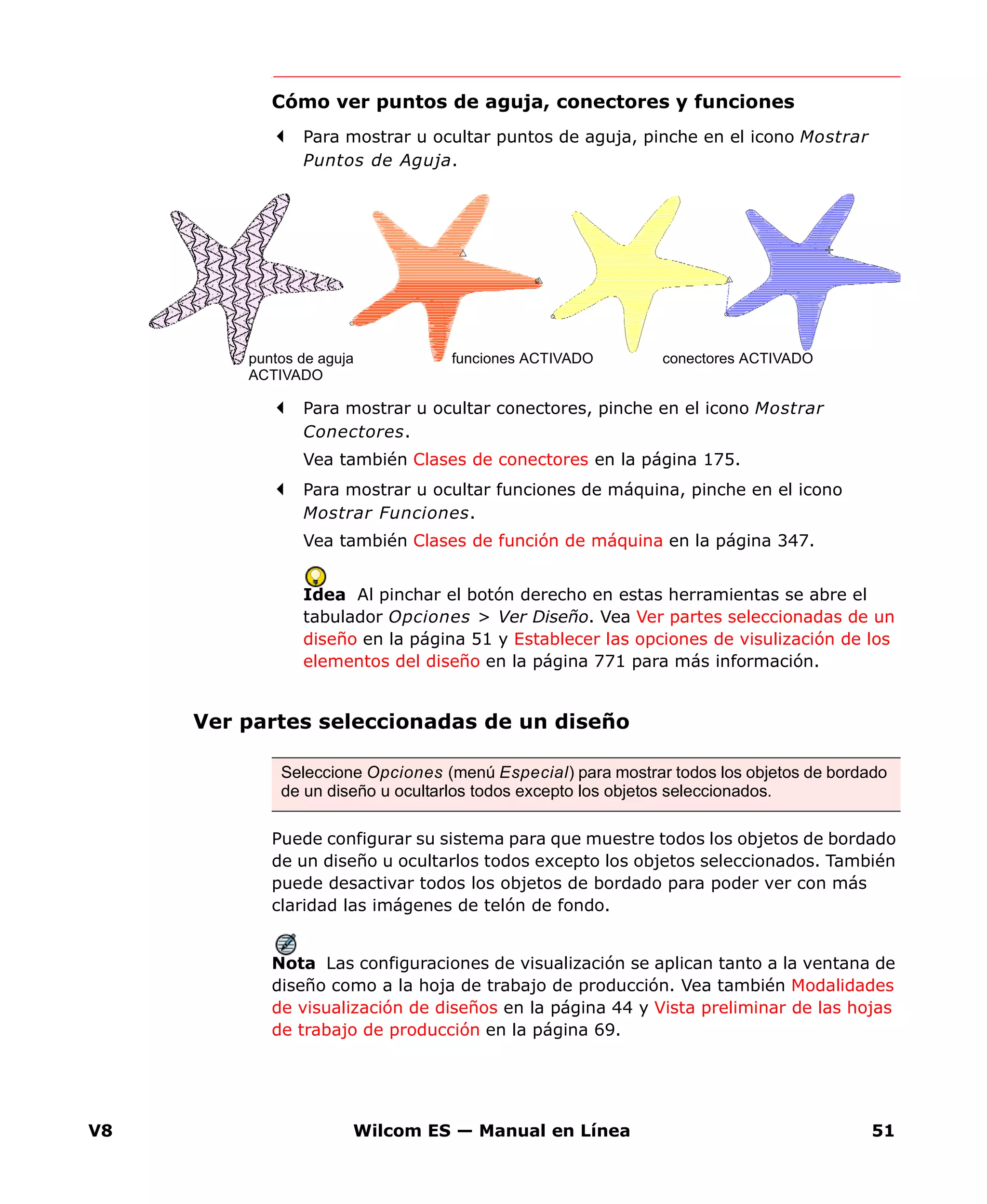 V8 Wilcom ES — Manual en Línea 51
Cómo ver puntos de aguja, conectores y funciones
Para mostrar u ocultar puntos de aguja, pinche en el icono Mostrar
Puntos de Aguja.
Para mostrar u ocultar conectores, pinche en el icono Mostrar
Conectores.
Vea también Clases de conectores en la página 175.
Para mostrar u ocultar funciones de máquina, pinche en el icono
Mostrar Funciones.
Vea también Clases de función de máquina en la página 347.
Idea Al pinchar el botón derecho en estas herramientas se abre el
tabulador Opciones > Ver Diseño. Vea Ver partes seleccionadas de un
diseño en la página 51 y Establecer las opciones de visulización de los
elementos del diseño en la página 771 para más información.
Ver partes seleccionadas de un diseño
Puede configurar su sistema para que muestre todos los objetos de bordado
de un diseño u ocultarlos todos excepto los objetos seleccionados. También
puede desactivar todos los objetos de bordado para poder ver con más
claridad las imágenes de telón de fondo.
Nota Las configuraciones de visualización se aplican tanto a la ventana de
diseño como a la hoja de trabajo de producción. Vea también Modalidades
de visualización de diseños en la página 44 y Vista preliminar de las hojas
de trabajo de producción en la página 69.
conectores ACTIVADOfunciones ACTIVADOpuntos de aguja
ACTIVADO
Seleccione Opciones (menú Especial) para mostrar todos los objetos de bordado
de un diseño u ocultarlos todos excepto los objetos seleccionados.
 