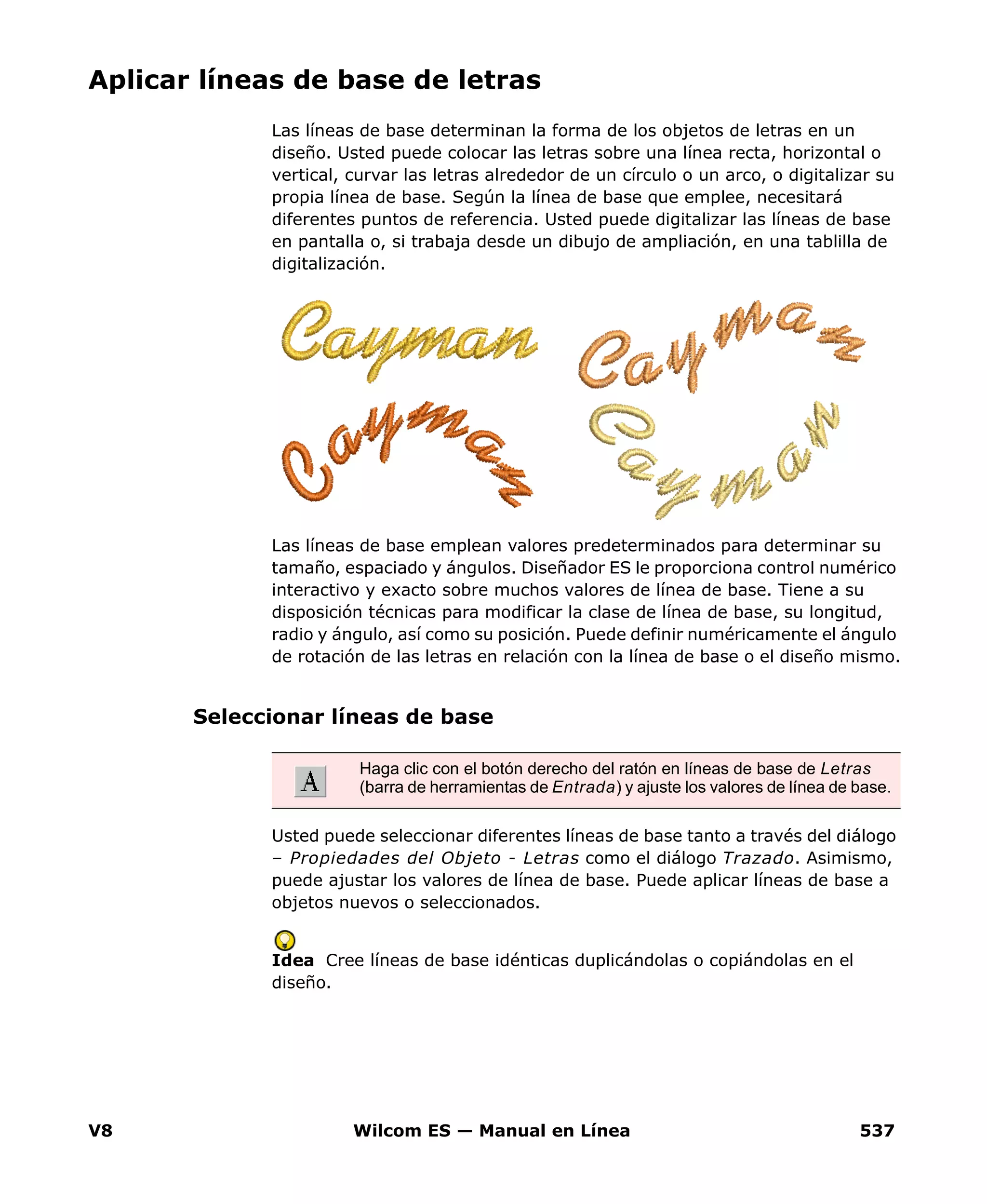 V8 Wilcom ES — Manual en Línea 537
Aplicar líneas de base de letras
Las líneas de base determinan la forma de los objetos de letras en un
diseño. Usted puede colocar las letras sobre una línea recta, horizontal o
vertical, curvar las letras alrededor de un círculo o un arco, o digitalizar su
propia línea de base. Según la línea de base que emplee, necesitará
diferentes puntos de referencia. Usted puede digitalizar las líneas de base
en pantalla o, si trabaja desde un dibujo de ampliación, en una tablilla de
digitalización.
Las líneas de base emplean valores predeterminados para determinar su
tamaño, espaciado y ángulos. Diseñador ES le proporciona control numérico
interactivo y exacto sobre muchos valores de línea de base. Tiene a su
disposición técnicas para modificar la clase de línea de base, su longitud,
radio y ángulo, así como su posición. Puede definir numéricamente el ángulo
de rotación de las letras en relación con la línea de base o el diseño mismo.
Seleccionar líneas de base
Usted puede seleccionar diferentes líneas de base tanto a través del diálogo
– Propiedades del Objeto - Letras como el diálogo Trazado. Asimismo,
puede ajustar los valores de línea de base. Puede aplicar líneas de base a
objetos nuevos o seleccionados.
Idea Cree líneas de base idénticas duplicándolas o copiándolas en el
diseño.
Haga clic con el botón derecho del ratón en líneas de base de Letras
(barra de herramientas de Entrada) y ajuste los valores de línea de base.
 
