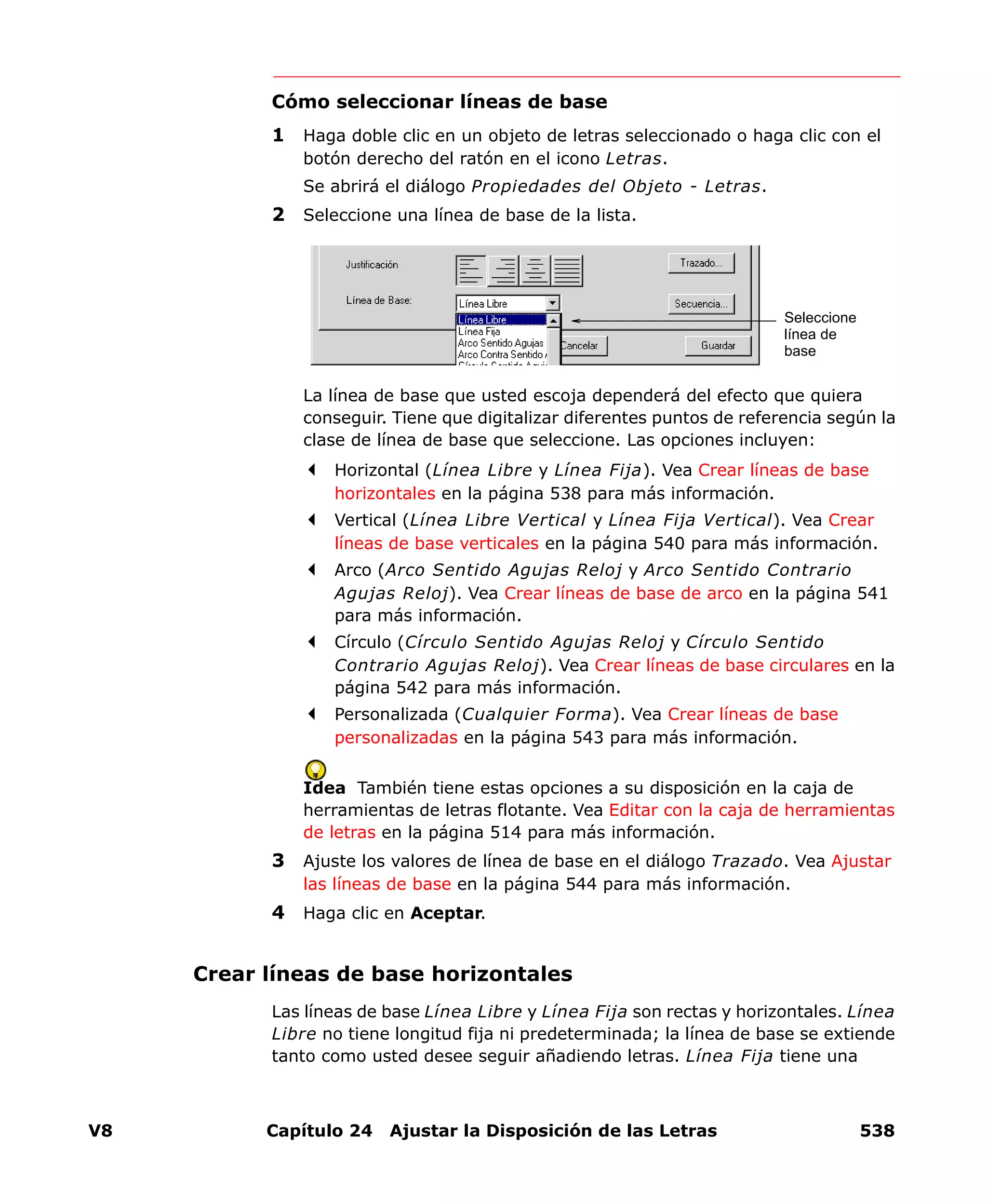 V8 Capítulo 24 Ajustar la Disposición de las Letras 538
Cómo seleccionar líneas de base
1 Haga doble clic en un objeto de letras seleccionado o haga clic con el
botón derecho del ratón en el icono Letras.
Se abrirá el diálogo Propiedades del Objeto - Letras.
2 Seleccione una línea de base de la lista.
La línea de base que usted escoja dependerá del efecto que quiera
conseguir. Tiene que digitalizar diferentes puntos de referencia según la
clase de línea de base que seleccione. Las opciones incluyen:
Horizontal (Línea Libre y Línea Fija). Vea Crear líneas de base
horizontales en la página 538 para más información.
Vertical (Línea Libre Vertical y Línea Fija Vertical). Vea Crear
líneas de base verticales en la página 540 para más información.
Arco (Arco Sentido Agujas Reloj y Arco Sentido Contrario
Agujas Reloj). Vea Crear líneas de base de arco en la página 541
para más información.
Círculo (Círculo Sentido Agujas Reloj y Círculo Sentido
Contrario Agujas Reloj). Vea Crear líneas de base circulares en la
página 542 para más información.
Personalizada (Cualquier Forma). Vea Crear líneas de base
personalizadas en la página 543 para más información.
Idea También tiene estas opciones a su disposición en la caja de
herramientas de letras flotante. Vea Editar con la caja de herramientas
de letras en la página 514 para más información.
3 Ajuste los valores de línea de base en el diálogo Trazado. Vea Ajustar
las líneas de base en la página 544 para más información.
4 Haga clic en Aceptar.
Crear líneas de base horizontales
Las líneas de base Línea Libre y Línea Fija son rectas y horizontales. Línea
Libre no tiene longitud fija ni predeterminada; la línea de base se extiende
tanto como usted desee seguir añadiendo letras. Línea Fija tiene una
Seleccione
línea de
base
 
