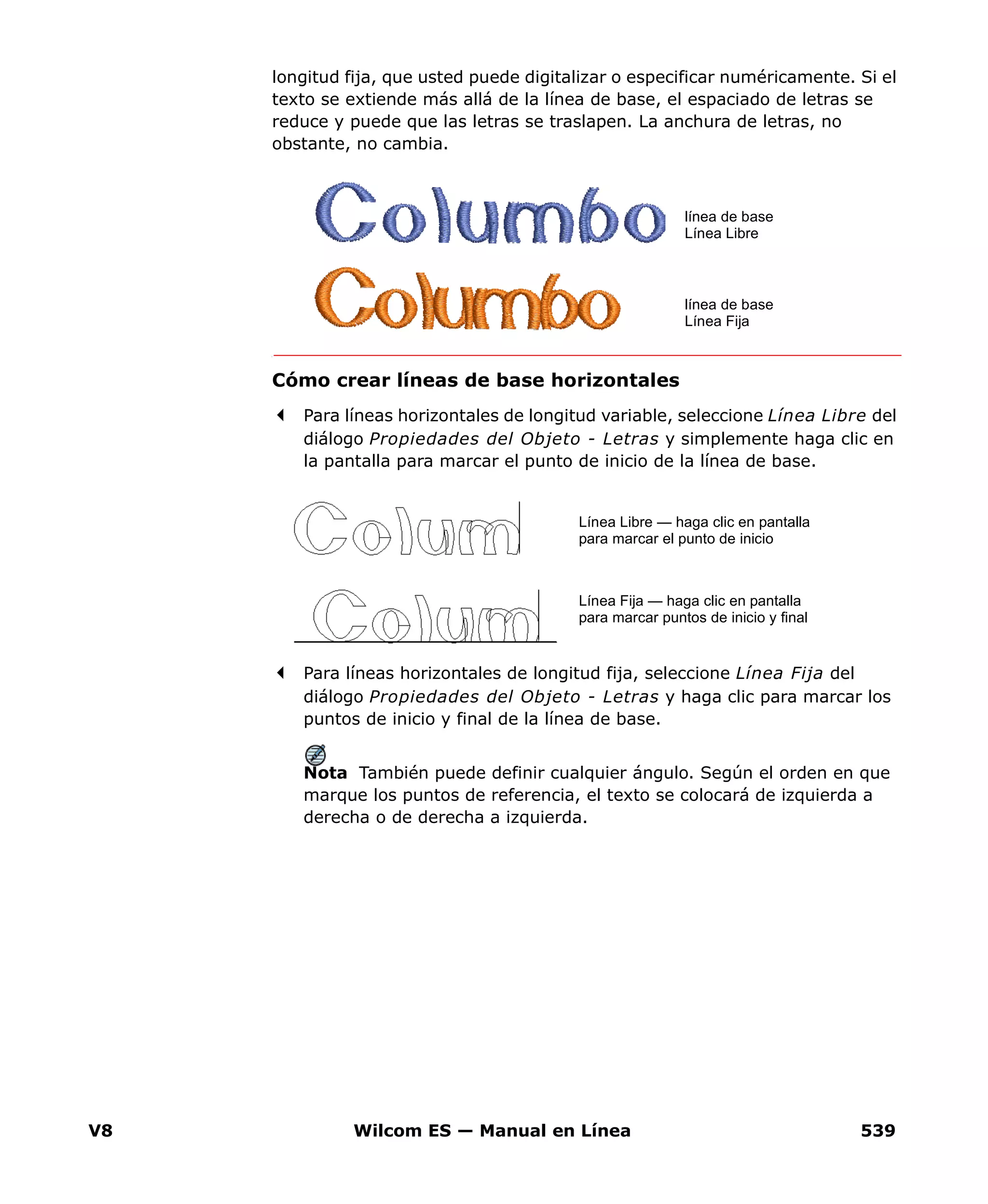 V8 Wilcom ES — Manual en Línea 539
longitud fija, que usted puede digitalizar o especificar numéricamente. Si el
texto se extiende más allá de la línea de base, el espaciado de letras se
reduce y puede que las letras se traslapen. La anchura de letras, no
obstante, no cambia.
Cómo crear líneas de base horizontales
Para líneas horizontales de longitud variable, seleccione Línea Libre del
diálogo Propiedades del Objeto - Letras y simplemente haga clic en
la pantalla para marcar el punto de inicio de la línea de base.
Para líneas horizontales de longitud fija, seleccione Línea Fija del
diálogo Propiedades del Objeto - Letras y haga clic para marcar los
puntos de inicio y final de la línea de base.
Nota También puede definir cualquier ángulo. Según el orden en que
marque los puntos de referencia, el texto se colocará de izquierda a
derecha o de derecha a izquierda.
línea de base
Línea Libre
línea de base
Línea Fija
Línea Libre — haga clic en pantalla
para marcar el punto de inicio
Línea Fija — haga clic en pantalla
para marcar puntos de inicio y final
 