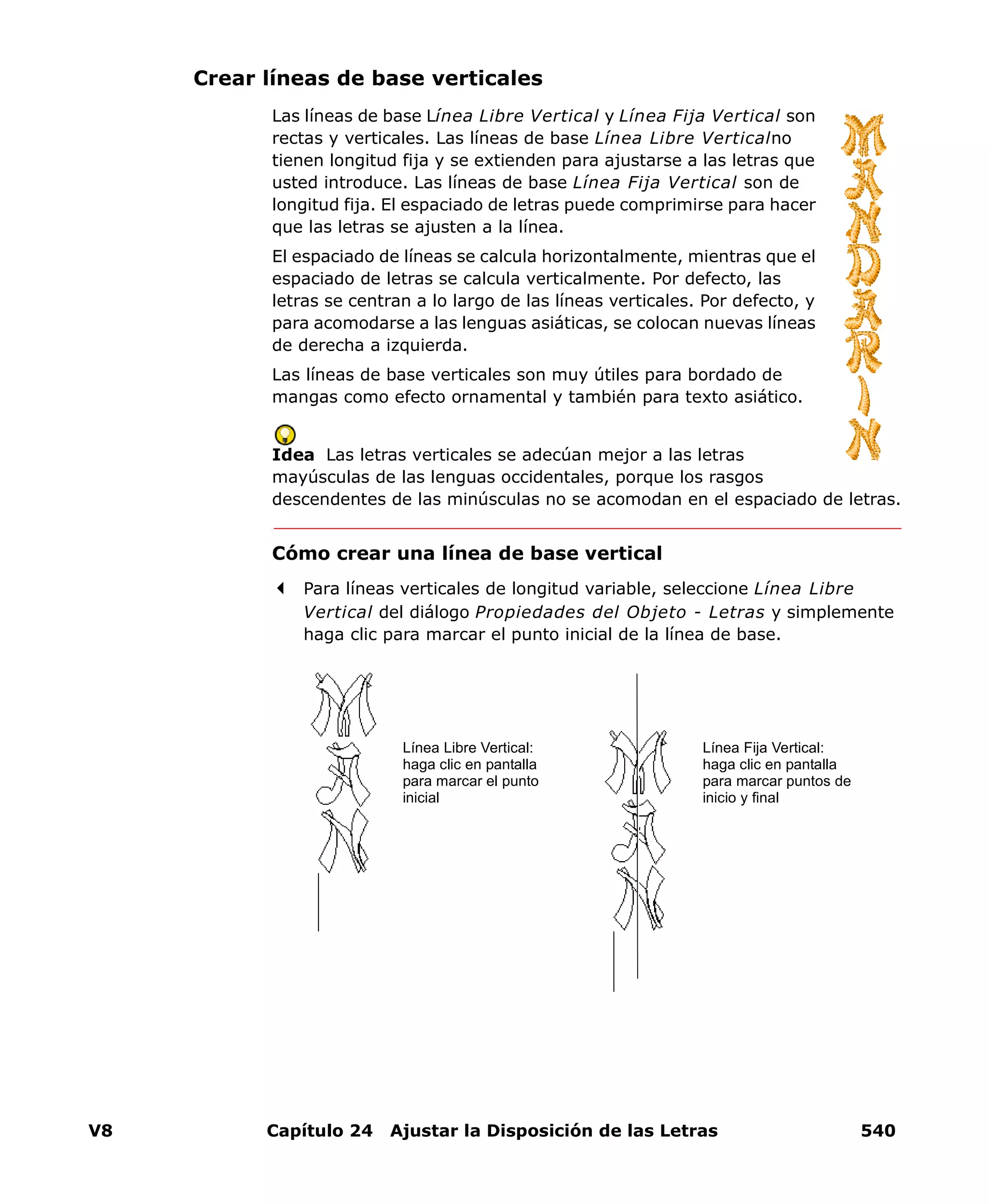 V8 Capítulo 24 Ajustar la Disposición de las Letras 540
Crear líneas de base verticales
Las líneas de base Línea Libre Vertical y Línea Fija Vertical son
rectas y verticales. Las líneas de base Línea Libre Verticalno
tienen longitud fija y se extienden para ajustarse a las letras que
usted introduce. Las líneas de base Línea Fija Vertical son de
longitud fija. El espaciado de letras puede comprimirse para hacer
que las letras se ajusten a la línea.
El espaciado de líneas se calcula horizontalmente, mientras que el
espaciado de letras se calcula verticalmente. Por defecto, las
letras se centran a lo largo de las líneas verticales. Por defecto, y
para acomodarse a las lenguas asiáticas, se colocan nuevas líneas
de derecha a izquierda.
Las líneas de base verticales son muy útiles para bordado de
mangas como efecto ornamental y también para texto asiático.
Idea Las letras verticales se adecúan mejor a las letras
mayúsculas de las lenguas occidentales, porque los rasgos
descendentes de las minúsculas no se acomodan en el espaciado de letras.
Cómo crear una línea de base vertical
Para líneas verticales de longitud variable, seleccione Línea Libre
Vertical del diálogo Propiedades del Objeto - Letras y simplemente
haga clic para marcar el punto inicial de la línea de base.
Línea Libre Vertical:
haga clic en pantalla
para marcar el punto
inicial
Línea Fija Vertical:
haga clic en pantalla
para marcar puntos de
inicio y final
 