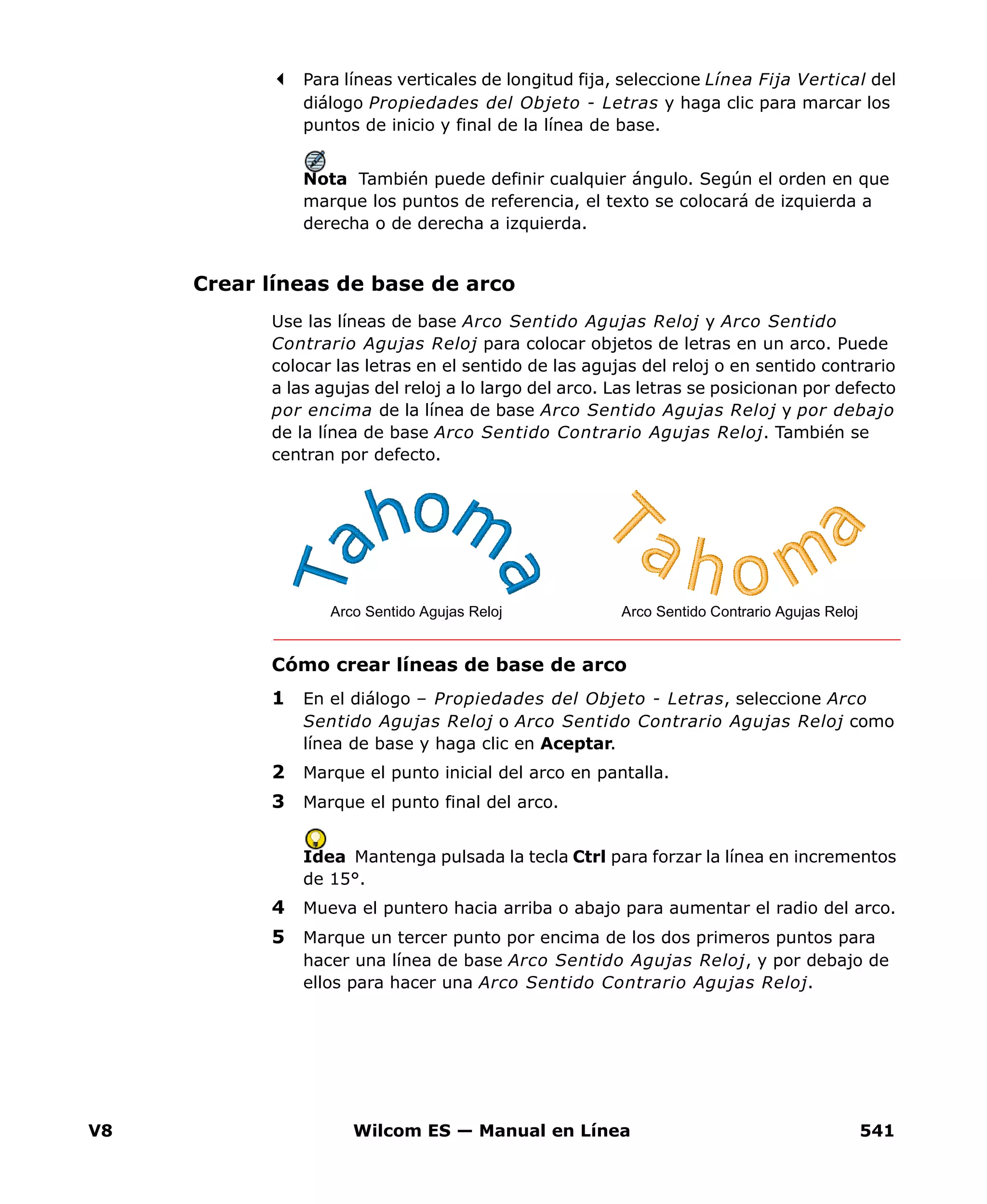 V8 Wilcom ES — Manual en Línea 541
Para líneas verticales de longitud fija, seleccione Línea Fija Vertical del
diálogo Propiedades del Objeto - Letras y haga clic para marcar los
puntos de inicio y final de la línea de base.
Nota También puede definir cualquier ángulo. Según el orden en que
marque los puntos de referencia, el texto se colocará de izquierda a
derecha o de derecha a izquierda.
Crear líneas de base de arco
Use las líneas de base Arco Sentido Agujas Reloj y Arco Sentido
Contrario Agujas Reloj para colocar objetos de letras en un arco. Puede
colocar las letras en el sentido de las agujas del reloj o en sentido contrario
a las agujas del reloj a lo largo del arco. Las letras se posicionan por defecto
por encima de la línea de base Arco Sentido Agujas Reloj y por debajo
de la línea de base Arco Sentido Contrario Agujas Reloj. También se
centran por defecto.
Cómo crear líneas de base de arco
1 En el diálogo – Propiedades del Objeto - Letras, seleccione Arco
Sentido Agujas Reloj o Arco Sentido Contrario Agujas Reloj como
línea de base y haga clic en Aceptar.
2 Marque el punto inicial del arco en pantalla.
3 Marque el punto final del arco.
Idea Mantenga pulsada la tecla Ctrl para forzar la línea en incrementos
de 15°.
4 Mueva el puntero hacia arriba o abajo para aumentar el radio del arco.
5 Marque un tercer punto por encima de los dos primeros puntos para
hacer una línea de base Arco Sentido Agujas Reloj, y por debajo de
ellos para hacer una Arco Sentido Contrario Agujas Reloj.
Arco Sentido Contrario Agujas RelojArco Sentido Agujas Reloj
 