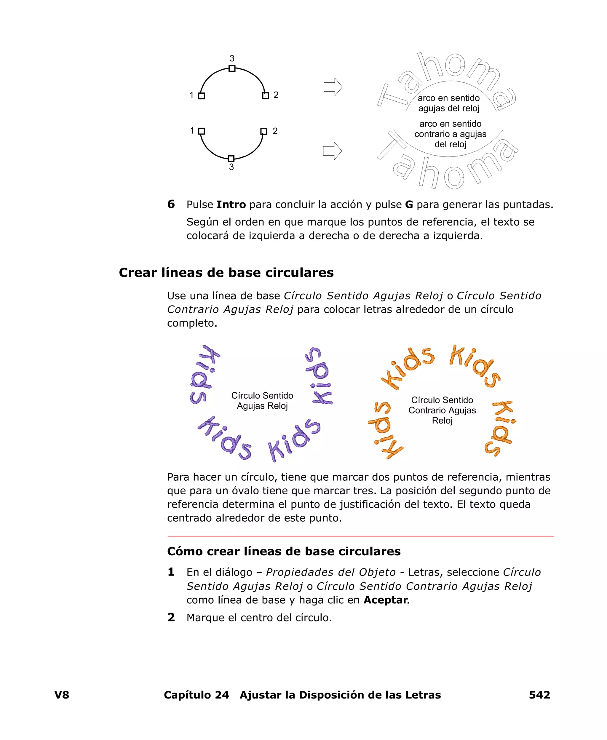 V8 Capítulo 24 Ajustar la Disposición de las Letras 542
6 Pulse Intro para concluir la acción y pulse G para generar las puntadas.
Según el orden en que marque los puntos de referencia, el texto se
colocará de izquierda a derecha o de derecha a izquierda.
Crear líneas de base circulares
Use una línea de base Círculo Sentido Agujas Reloj o Círculo Sentido
Contrario Agujas Reloj para colocar letras alrededor de un círculo
completo.
Para hacer un círculo, tiene que marcar dos puntos de referencia, mientras
que para un óvalo tiene que marcar tres. La posición del segundo punto de
referencia determina el punto de justificación del texto. El texto queda
centrado alrededor de este punto.
Cómo crear líneas de base circulares
1 En el diálogo – Propiedades del Objeto - Letras, seleccione Círculo
Sentido Agujas Reloj o Círculo Sentido Contrario Agujas Reloj
como línea de base y haga clic en Aceptar.
2 Marque el centro del círculo.
1 2
3
1 2
3
arco en sentido
contrario a agujas
del reloj
arco en sentido
agujas del reloj
Círculo Sentido
Contrario Agujas
Reloj
Círculo Sentido
Agujas Reloj
 