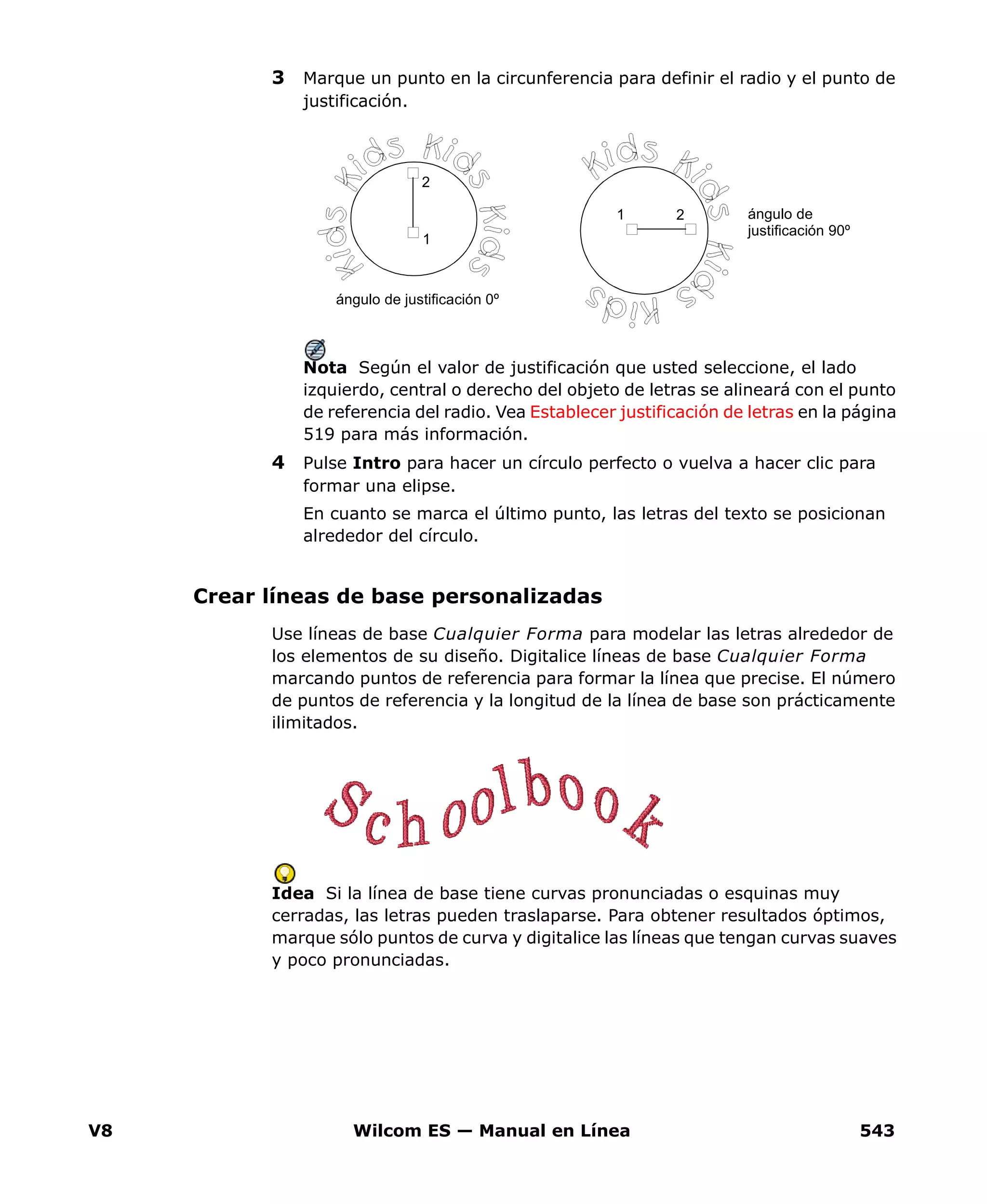 V8 Wilcom ES — Manual en Línea 543
3 Marque un punto en la circunferencia para definir el radio y el punto de
justificación.
Nota Según el valor de justificación que usted seleccione, el lado
izquierdo, central o derecho del objeto de letras se alineará con el punto
de referencia del radio. Vea Establecer justificación de letras en la página
519 para más información.
4 Pulse Intro para hacer un círculo perfecto o vuelva a hacer clic para
formar una elipse.
En cuanto se marca el último punto, las letras del texto se posicionan
alrededor del círculo.
Crear líneas de base personalizadas
Use líneas de base Cualquier Forma para modelar las letras alrededor de
los elementos de su diseño. Digitalice líneas de base Cualquier Forma
marcando puntos de referencia para formar la línea que precise. El número
de puntos de referencia y la longitud de la línea de base son prácticamente
ilimitados.
Idea Si la línea de base tiene curvas pronunciadas o esquinas muy
cerradas, las letras pueden traslaparse. Para obtener resultados óptimos,
marque sólo puntos de curva y digitalice las líneas que tengan curvas suaves
y poco pronunciadas.
1
2
1 2
ángulo de justificación 0º
ángulo de
justificación 90º
 