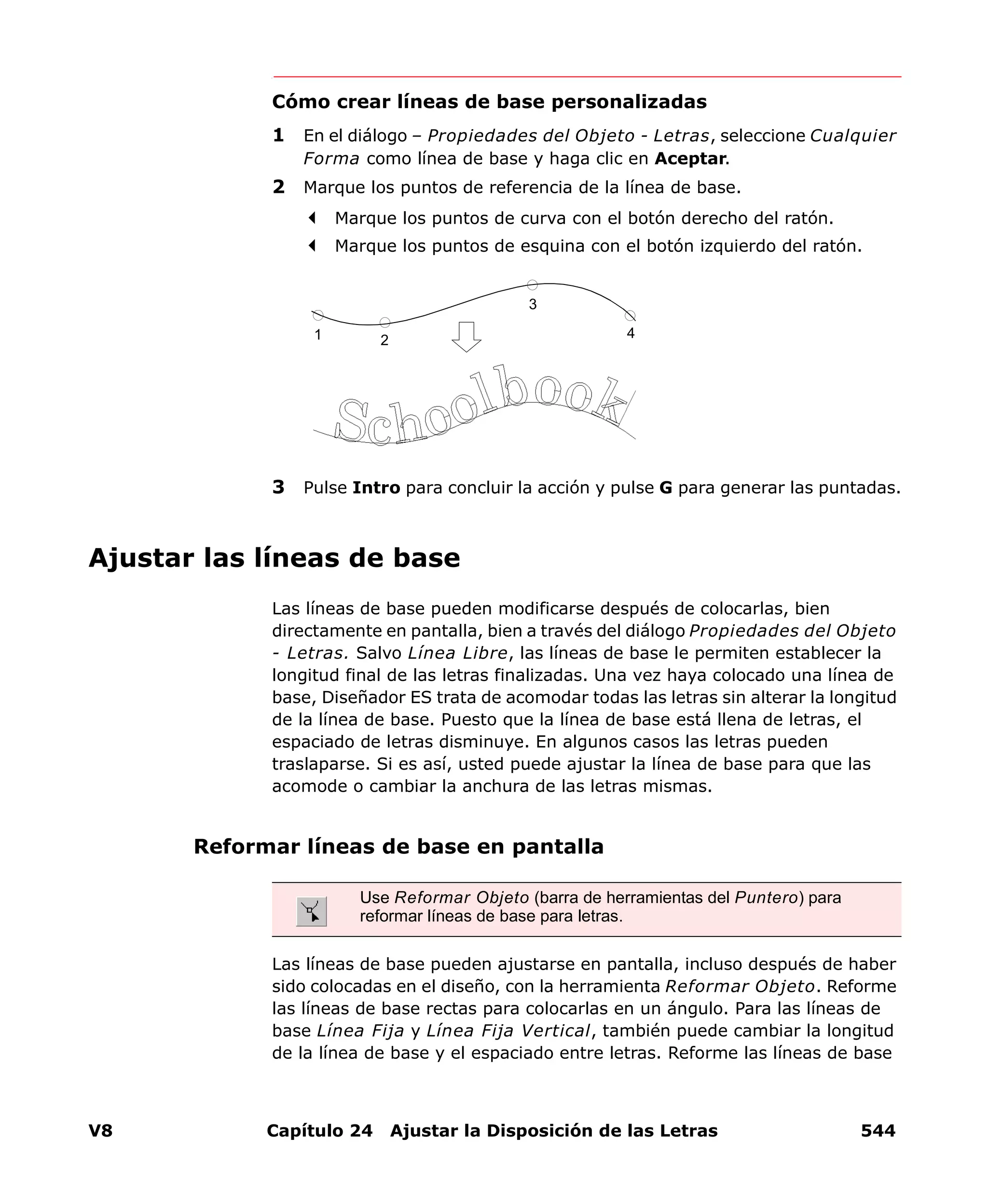 V8 Capítulo 24 Ajustar la Disposición de las Letras 544
Cómo crear líneas de base personalizadas
1 En el diálogo – Propiedades del Objeto - Letras, seleccione Cualquier
Forma como línea de base y haga clic en Aceptar.
2 Marque los puntos de referencia de la línea de base.
Marque los puntos de curva con el botón derecho del ratón.
Marque los puntos de esquina con el botón izquierdo del ratón.
3 Pulse Intro para concluir la acción y pulse G para generar las puntadas.
Ajustar las líneas de base
Las líneas de base pueden modificarse después de colocarlas, bien
directamente en pantalla, bien a través del diálogo Propiedades del Objeto
- Letras. Salvo Línea Libre, las líneas de base le permiten establecer la
longitud final de las letras finalizadas. Una vez haya colocado una línea de
base, Diseñador ES trata de acomodar todas las letras sin alterar la longitud
de la línea de base. Puesto que la línea de base está llena de letras, el
espaciado de letras disminuye. En algunos casos las letras pueden
traslaparse. Si es así, usted puede ajustar la línea de base para que las
acomode o cambiar la anchura de las letras mismas.
Reformar líneas de base en pantalla
Las líneas de base pueden ajustarse en pantalla, incluso después de haber
sido colocadas en el diseño, con la herramienta Reformar Objeto. Reforme
las líneas de base rectas para colocarlas en un ángulo. Para las líneas de
base Línea Fija y Línea Fija Vertical, también puede cambiar la longitud
de la línea de base y el espaciado entre letras. Reforme las líneas de base
1 2
3
4
Use Reformar Objeto (barra de herramientas del Puntero) para
reformar líneas de base para letras.
 