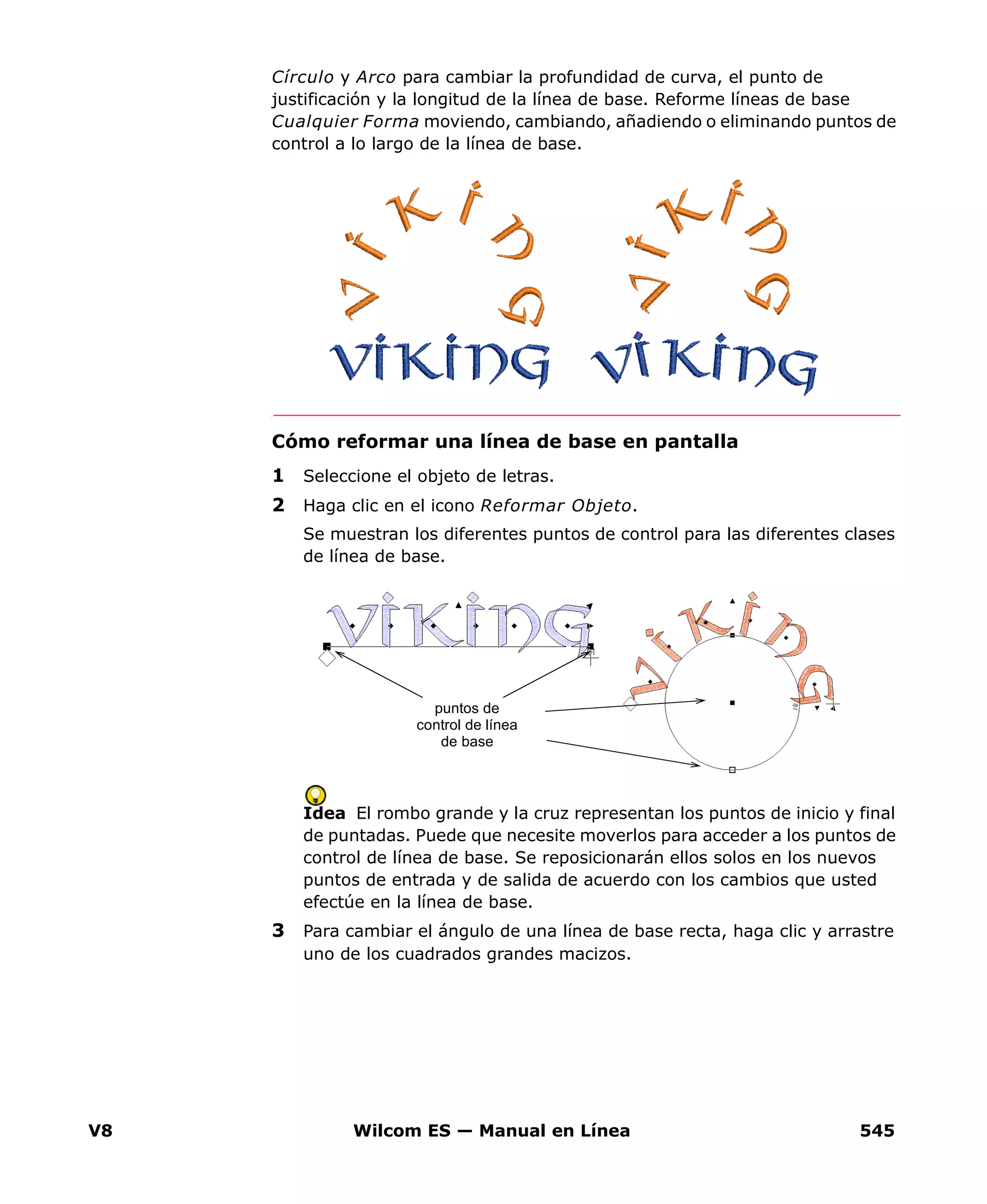 V8 Wilcom ES — Manual en Línea 545
Círculo y Arco para cambiar la profundidad de curva, el punto de
justificación y la longitud de la línea de base. Reforme líneas de base
Cualquier Forma moviendo, cambiando, añadiendo o eliminando puntos de
control a lo largo de la línea de base.
Cómo reformar una línea de base en pantalla
1 Seleccione el objeto de letras.
2 Haga clic en el icono Reformar Objeto.
Se muestran los diferentes puntos de control para las diferentes clases
de línea de base.
Idea El rombo grande y la cruz representan los puntos de inicio y final
de puntadas. Puede que necesite moverlos para acceder a los puntos de
control de línea de base. Se reposicionarán ellos solos en los nuevos
puntos de entrada y de salida de acuerdo con los cambios que usted
efectúe en la línea de base.
3 Para cambiar el ángulo de una línea de base recta, haga clic y arrastre
uno de los cuadrados grandes macizos.
puntos de
control de línea
de base
 